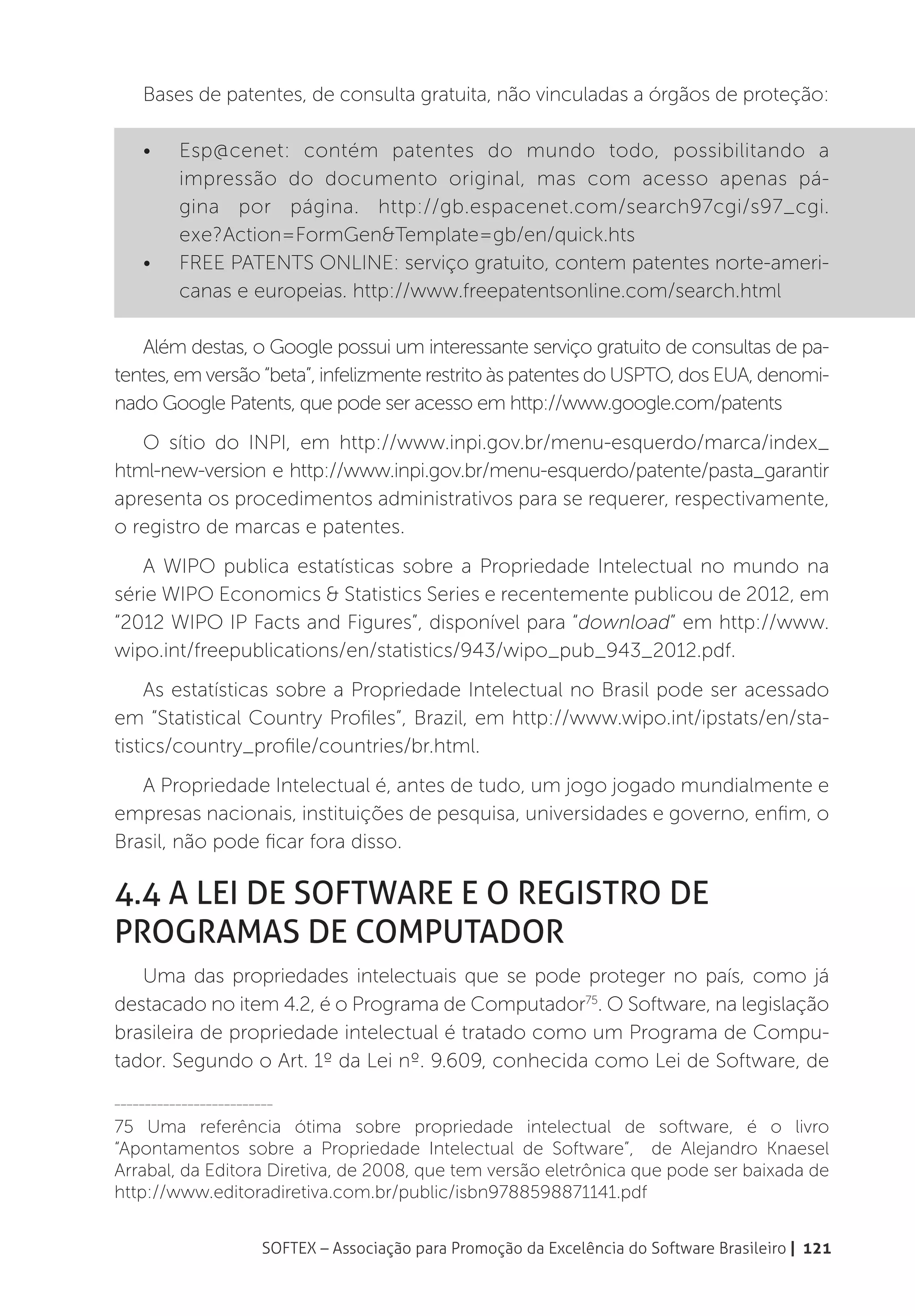 Bases de patentes, de consulta gratuita, não vinculadas a órgãos de proteção:

    •	    Esp@cenet: contém patentes do mundo todo, possibilitando a
          impressão do documento original, mas com acesso apenas pá-
          gina por página. http://gb.espacenet.com/search97cgi/s97_cgi.
          exe?Action=FormGen&Template=gb/en/quick.hts
    •	    FREE PATENTS ONLINE: serviço gratuito, contem patentes norte-ameri-
          canas e europeias. http://www.freepatentsonline.com/search.html

   Além destas, o Google possui um interessante serviço gratuito de consultas de pa-
tentes, em versão “beta”, infelizmente restrito às patentes do USPTO, dos EUA, denomi-
nado Google Patents, que pode ser acesso em http://www.google.com/patents
   O sítio do INPI, em http://www.inpi.gov.br/menu-esquerdo/marca/index_
html-new-version e http://www.inpi.gov.br/menu-esquerdo/patente/pasta_garantir
apresenta os procedimentos administrativos para se requerer, respectivamente,
o registro de marcas e patentes.
   A WIPO publica estatísticas sobre a Propriedade Intelectual no mundo na
série WIPO Economics & Statistics Series e recentemente publicou de 2012, em
“2012 WIPO IP Facts and Figures”, disponível para “download” em http://www.
wipo.int/freepublications/en/statistics/943/wipo_pub_943_2012.pdf.
     As estatísticas sobre a Propriedade Intelectual no Brasil pode ser acessado
em “Statistical Country Profiles”, Brazil, em http://www.wipo.int/ipstats/en/sta-
tistics/country_profile/countries/br.html.
   A Propriedade Intelectual é, antes de tudo, um jogo jogado mundialmente e
empresas nacionais, instituições de pesquisa, universidades e governo, enfim, o
Brasil, não pode ficar fora disso.

4.4 A Lei de Software e o Registro de
Programas de Computador
   Uma das propriedades intelectuais que se pode proteger no país, como já
destacado no item 4.2, é o Programa de Computador75. O Software, na legislação
brasileira de propriedade intelectual é tratado como um Programa de Compu-
tador. Segundo o Art. 1º da Lei nº. 9.609, conhecida como Lei de Software, de
__________________________

75 Uma referência ótima sobre propriedade intelectual de software, é o livro
“Apontamentos sobre a Propriedade Intelectual de Software”, de Alejandro Knaesel
Arrabal, da Editora Diretiva, de 2008, que tem versão eletrônica que pode ser baixada de
http://www.editoradiretiva.com.br/public/isbn9788598871141.pdf


                        SOFTEX – Associação para Promoção da Excelência do Software Brasileiro | 121
 