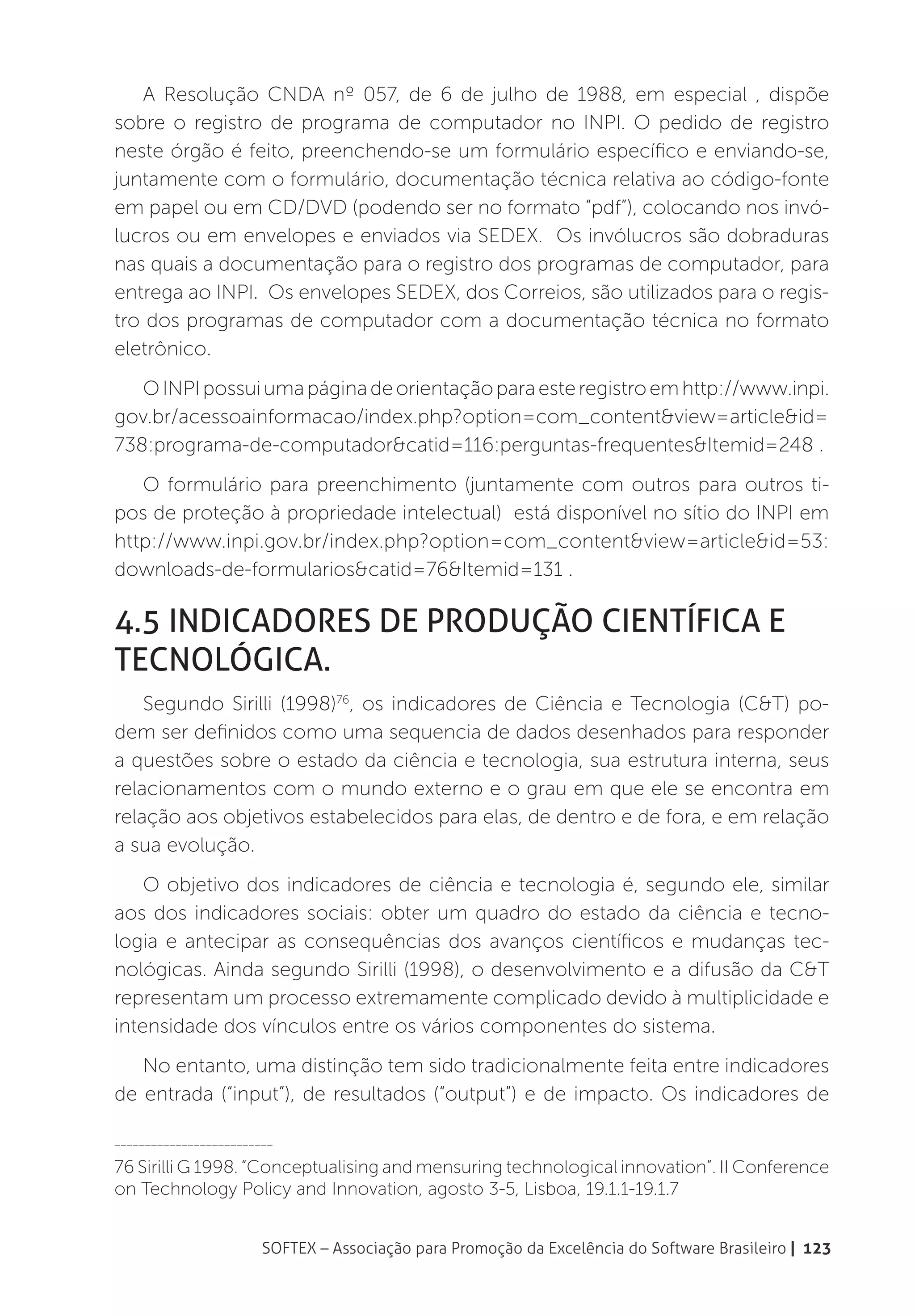 A Resolução CNDA nº 057, de 6 de julho de 1988, em especial , dispõe
sobre o registro de programa de computador no INPI. O pedido de registro
neste órgão é feito, preenchendo-se um formulário específico e enviando-se,
juntamente com o formulário, documentação técnica relativa ao código-fonte
em papel ou em CD/DVD (podendo ser no formato “pdf”), colocando nos invó-
lucros ou em envelopes e enviados via SEDEX. Os invólucros são dobraduras
nas quais a documentação para o registro dos programas de computador, para
entrega ao INPI. Os envelopes SEDEX, dos Correios, são utilizados para o regis-
tro dos programas de computador com a documentação técnica no formato
eletrônico.
   O INPI possui uma página de orientação para este registro em http://www.inpi.
gov.br/acessoainformacao/index.php?option=com_content&view=article&id=
738:programa-de-computador&catid=116:perguntas-frequentes&Itemid=248 .
   O formulário para preenchimento (juntamente com outros para outros ti-
pos de proteção à propriedade intelectual) está disponível no sítio do INPI em
http://www.inpi.gov.br/index.php?option=com_content&view=article&id=53:
downloads-de-formularios&catid=76&Itemid=131 .

4.5 Indicadores de Produção Científica e
Tecnológica.
    Segundo Sirilli (1998)76, os indicadores de Ciência e Tecnologia (C&T) po-
dem ser definidos como uma sequencia de dados desenhados para responder
a questões sobre o estado da ciência e tecnologia, sua estrutura interna, seus
relacionamentos com o mundo externo e o grau em que ele se encontra em
relação aos objetivos estabelecidos para elas, de dentro e de fora, e em relação
a sua evolução.
    O objetivo dos indicadores de ciência e tecnologia é, segundo ele, similar
aos dos indicadores sociais: obter um quadro do estado da ciência e tecno-
logia e antecipar as consequências dos avanços científicos e mudanças tec-
nológicas. Ainda segundo Sirilli (1998), o desenvolvimento e a difusão da C&T
representam um processo extremamente complicado devido à multiplicidade e
intensidade dos vínculos entre os vários componentes do sistema.
   No entanto, uma distinção tem sido tradicionalmente feita entre indicadores
de entrada (“input”), de resultados (“output”) e de impacto. Os indicadores de

__________________________

76 Sirilli G 1998. “Conceptualising and mensuring technological innovation”. II Conference
on Technology Policy and Innovation, agosto 3-5, Lisboa, 19.1.1-19.1.7


                        SOFTEX – Associação para Promoção da Excelência do Software Brasileiro | 123
 