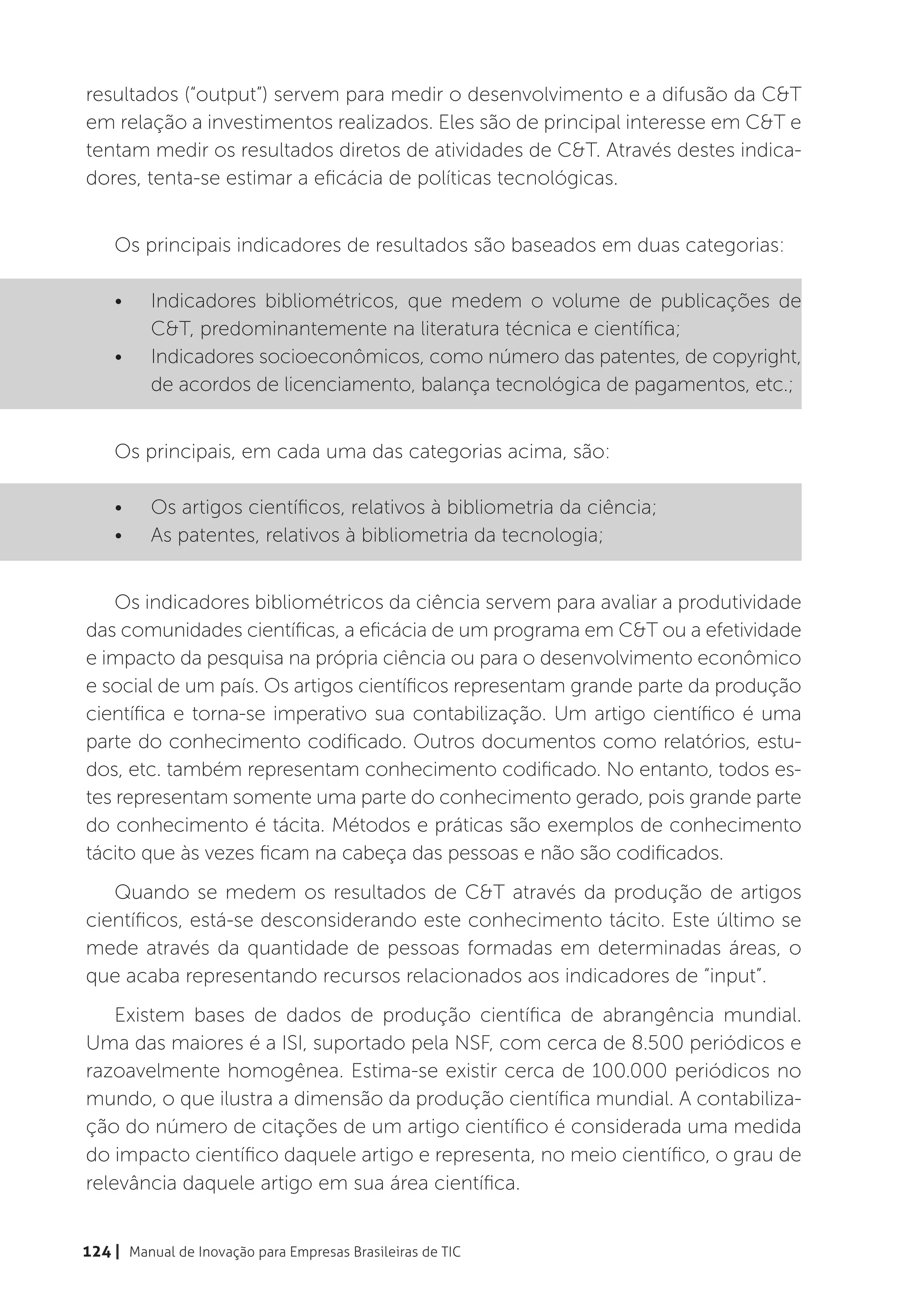 resultados (“output”) servem para medir o desenvolvimento e a difusão da C&T
em relação a investimentos realizados. Eles são de principal interesse em C&T e
tentam medir os resultados diretos de atividades de C&T. Através destes indica-
dores, tenta-se estimar a eficácia de políticas tecnológicas.


    Os principais indicadores de resultados são baseados em duas categorias:

    •	    Indicadores bibliométricos, que medem o volume de publicações de
          C&T, predominantemente na literatura técnica e científica;
    •	    Indicadores socioeconômicos, como número das patentes, de copyright,
          de acordos de licenciamento, balança tecnológica de pagamentos, etc.;


    Os principais, em cada uma das categorias acima, são:

    •	    Os artigos científicos, relativos à bibliometria da ciência;
    •	    As patentes, relativos à bibliometria da tecnologia;


    Os indicadores bibliométricos da ciência servem para avaliar a produtividade
das comunidades científicas, a eficácia de um programa em C&T ou a efetividade
e impacto da pesquisa na própria ciência ou para o desenvolvimento econômico
e social de um país. Os artigos científicos representam grande parte da produção
científica e torna-se imperativo sua contabilização. Um artigo científico é uma
parte do conhecimento codificado. Outros documentos como relatórios, estu-
dos, etc. também representam conhecimento codificado. No entanto, todos es-
tes representam somente uma parte do conhecimento gerado, pois grande parte
do conhecimento é tácita. Métodos e práticas são exemplos de conhecimento
tácito que às vezes ficam na cabeça das pessoas e não são codificados.
   Quando se medem os resultados de C&T através da produção de artigos
científicos, está-se desconsiderando este conhecimento tácito. Este último se
mede através da quantidade de pessoas formadas em determinadas áreas, o
que acaba representando recursos relacionados aos indicadores de “input”.
    Existem bases de dados de produção científica de abrangência mundial.
Uma das maiores é a ISI, suportado pela NSF, com cerca de 8.500 periódicos e
razoavelmente homogênea. Estima-se existir cerca de 100.000 periódicos no
mundo, o que ilustra a dimensão da produção científica mundial. A contabiliza-
ção do número de citações de um artigo científico é considerada uma medida
do impacto científico daquele artigo e representa, no meio científico, o grau de
relevância daquele artigo em sua área científica.


124 | Manual de Inovação para Empresas Brasileiras de TIC
 