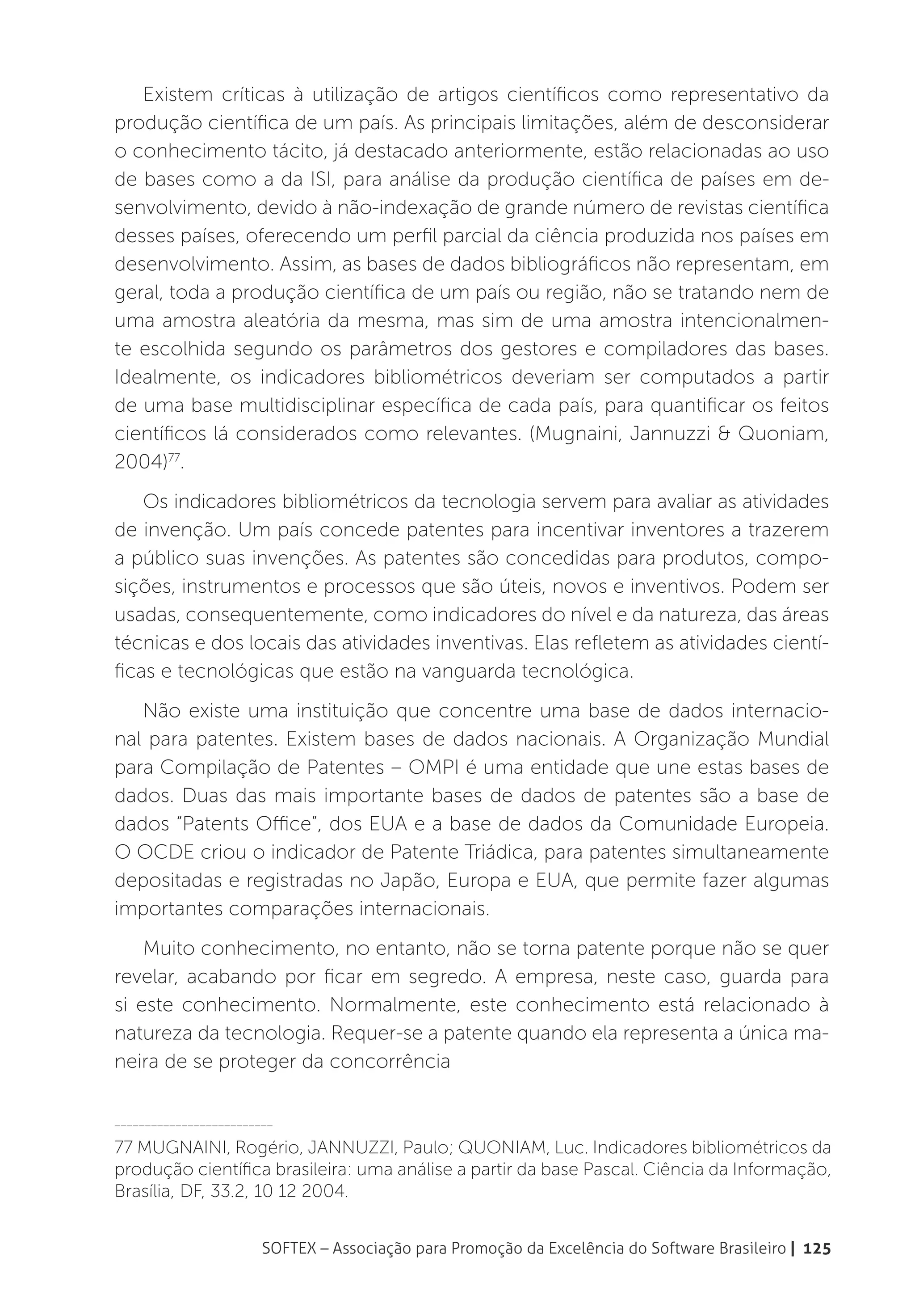 Existem críticas à utilização de artigos científicos como representativo da
produção científica de um país. As principais limitações, além de desconsiderar
o conhecimento tácito, já destacado anteriormente, estão relacionadas ao uso
de bases como a da ISI, para análise da produção científica de países em de-
senvolvimento, devido à não-indexação de grande número de revistas científica
desses países, oferecendo um perfil parcial da ciência produzida nos países em
desenvolvimento. Assim, as bases de dados bibliográficos não representam, em
geral, toda a produção científica de um país ou região, não se tratando nem de
uma amostra aleatória da mesma, mas sim de uma amostra intencionalmen-
te escolhida segundo os parâmetros dos gestores e compiladores das bases.
Idealmente, os indicadores bibliométricos deveriam ser computados a partir
de uma base multidisciplinar específica de cada país, para quantificar os feitos
científicos lá considerados como relevantes. (Mugnaini, Jannuzzi & Quoniam,
2004)77.
    Os indicadores bibliométricos da tecnologia servem para avaliar as atividades
de invenção. Um país concede patentes para incentivar inventores a trazerem
a público suas invenções. As patentes são concedidas para produtos, compo-
sições, instrumentos e processos que são úteis, novos e inventivos. Podem ser
usadas, consequentemente, como indicadores do nível e da natureza, das áreas
técnicas e dos locais das atividades inventivas. Elas refletem as atividades cientí-
ficas e tecnológicas que estão na vanguarda tecnológica.
   Não existe uma instituição que concentre uma base de dados internacio-
nal para patentes. Existem bases de dados nacionais. A Organização Mundial
para Compilação de Patentes – OMPI é uma entidade que une estas bases de
dados. Duas das mais importante bases de dados de patentes são a base de
dados “Patents Office”, dos EUA e a base de dados da Comunidade Europeia.
O OCDE criou o indicador de Patente Triádica, para patentes simultaneamente
depositadas e registradas no Japão, Europa e EUA, que permite fazer algumas
importantes comparações internacionais.
    Muito conhecimento, no entanto, não se torna patente porque não se quer
revelar, acabando por ficar em segredo. A empresa, neste caso, guarda para
si este conhecimento. Normalmente, este conhecimento está relacionado à
natureza da tecnologia. Requer-se a patente quando ela representa a única ma-
neira de se proteger da concorrência

__________________________

77 MUGNAINI, Rogério, JANNUZZI, Paulo; QUONIAM, Luc. Indicadores bibliométricos da
produção científica brasileira: uma análise a partir da base Pascal. Ciência da Informação,
Brasília, DF, 33.2, 10 12 2004.


                        SOFTEX – Associação para Promoção da Excelência do Software Brasileiro | 125
 