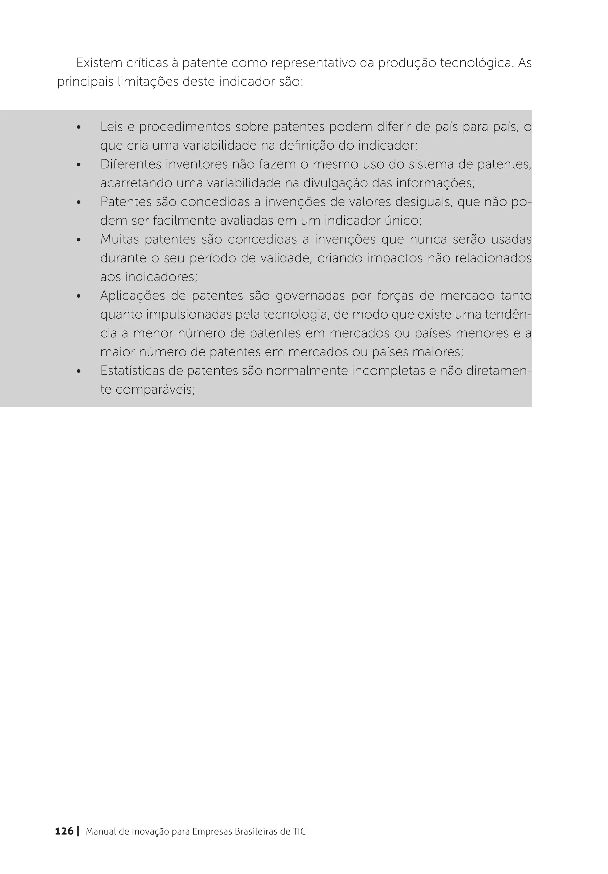 Existem críticas à patente como representativo da produção tecnológica. As
principais limitações deste indicador são:


    •	    Leis e procedimentos sobre patentes podem diferir de país para país, o
          que cria uma variabilidade na definição do indicador;
    •	    Diferentes inventores não fazem o mesmo uso do sistema de patentes,
          acarretando uma variabilidade na divulgação das informações;
    •	    Patentes são concedidas a invenções de valores desiguais, que não po-
          dem ser facilmente avaliadas em um indicador único;
    •	    Muitas patentes são concedidas a invenções que nunca serão usadas
          durante o seu período de validade, criando impactos não relacionados
          aos indicadores;
    •	    Aplicações de patentes são governadas por forças de mercado tanto
          quanto impulsionadas pela tecnologia, de modo que existe uma tendên-
          cia a menor número de patentes em mercados ou países menores e a
          maior número de patentes em mercados ou países maiores;
    •	    Estatísticas de patentes são normalmente incompletas e não diretamen-
          te comparáveis;




126 | Manual de Inovação para Empresas Brasileiras de TIC
 