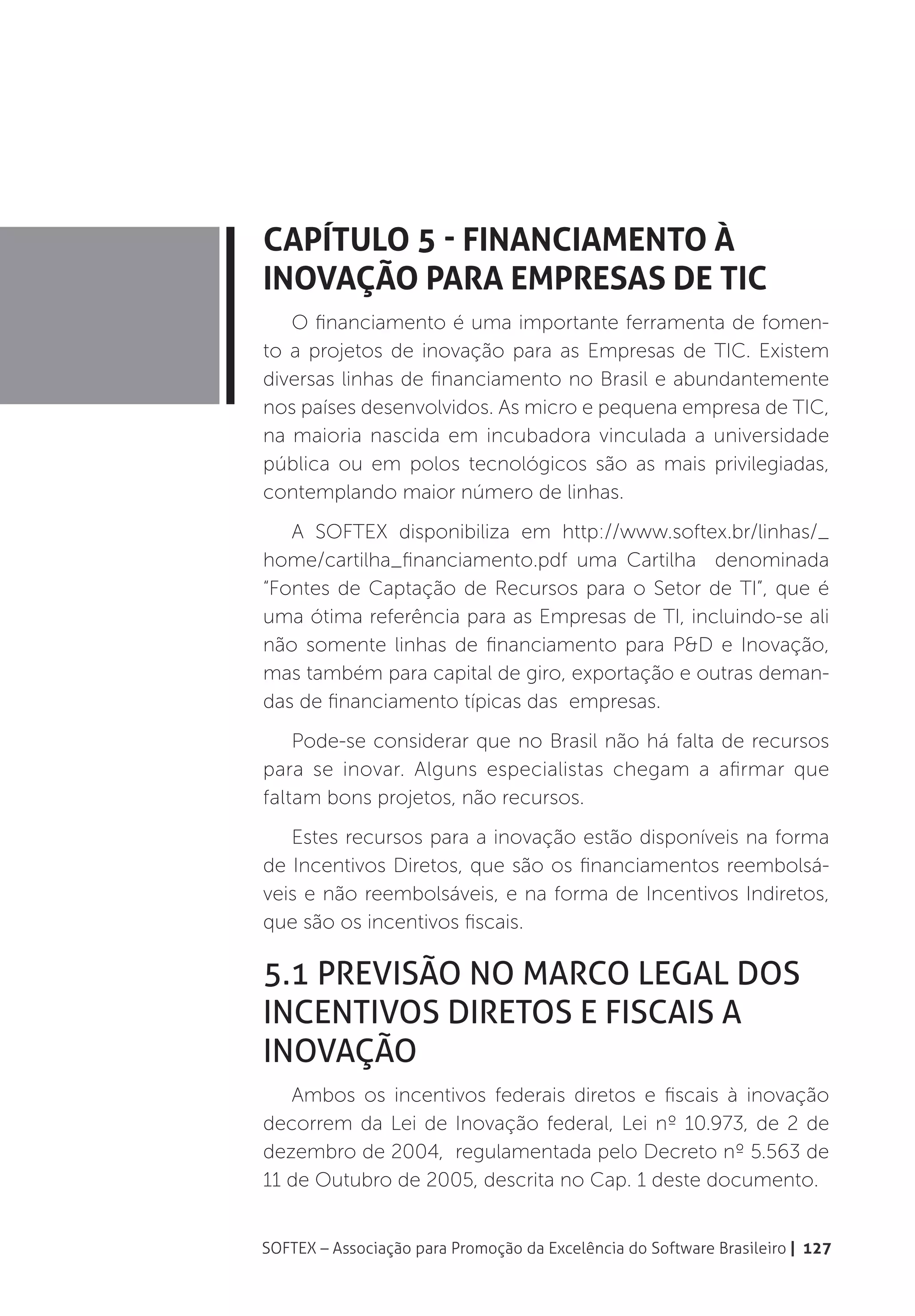 Capítulo 5 - Financiamento à
Inovação para Empresas de TIC
   O financiamento é uma importante ferramenta de fomen-
to a projetos de inovação para as Empresas de TIC. Existem
diversas linhas de financiamento no Brasil e abundantemente
nos países desenvolvidos. As micro e pequena empresa de TIC,
na maioria nascida em incubadora vinculada a universidade
pública ou em polos tecnológicos são as mais privilegiadas,
contemplando maior número de linhas.
   A SOFTEX disponibiliza em http://www.softex.br/linhas/_
home/cartilha_financiamento.pdf uma Cartilha denominada
“Fontes de Captação de Recursos para o Setor de TI”, que é
uma ótima referência para as Empresas de TI, incluindo-se ali
não somente linhas de financiamento para P&D e Inovação,
mas também para capital de giro, exportação e outras deman-
das de financiamento típicas das empresas.
    Pode-se considerar que no Brasil não há falta de recursos
para se inovar. Alguns especialistas chegam a afirmar que
faltam bons projetos, não recursos.
   Estes recursos para a inovação estão disponíveis na forma
de Incentivos Diretos, que são os financiamentos reembolsá-
veis e não reembolsáveis, e na forma de Incentivos Indiretos,
que são os incentivos fiscais.

5.1 Previsão no Marco Legal dos
Incentivos Diretos e Fiscais a
Inovação
   Ambos os incentivos federais diretos e fiscais à inovação
decorrem da Lei de Inovação federal, Lei nº 10.973, de 2 de
dezembro de 2004, regulamentada pelo Decreto nº 5.563 de
11 de Outubro de 2005, descrita no Cap. 1 deste documento.


SOFTEX – Associação para Promoção da Excelência do Software Brasileiro | 127
 