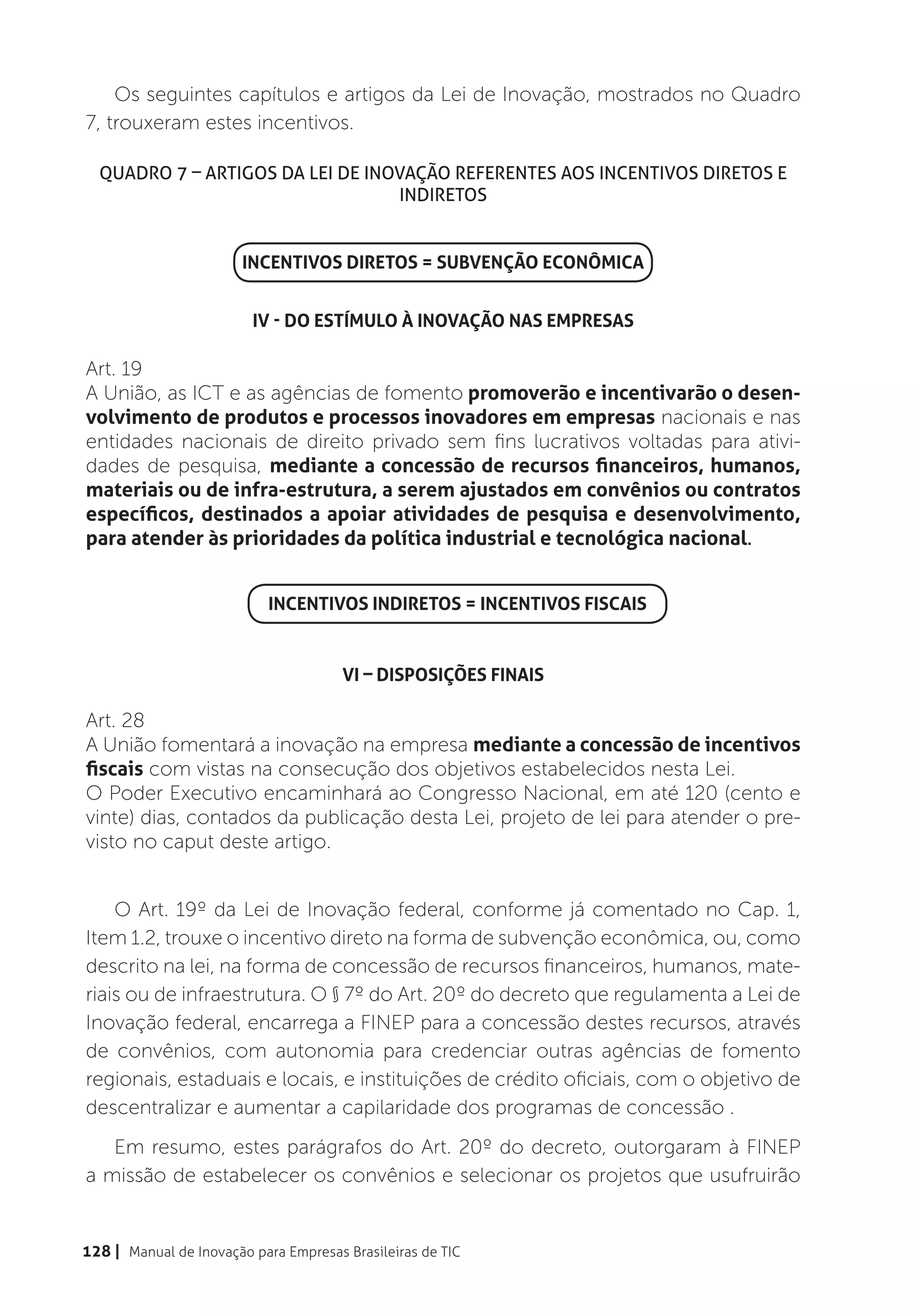 Os seguintes capítulos e artigos da Lei de Inovação, mostrados no Quadro
7, trouxeram estes incentivos.

  Quadro 7 – Artigos da Lei de Inovação referentes aos Incentivos Diretos e
                                   Indiretos


                        INCENTIVOS DIRETOS = SUBVENÇÃO ECONÔMICA


                         IV - DO ESTÍMULO À INOVAÇÃO NAS EMPRESAS

Art. 19
A União, as ICT e as agências de fomento promoverão e incentivarão o desen-
volvimento de produtos e processos inovadores em empresas nacionais e nas
entidades nacionais de direito privado sem fins lucrativos voltadas para ativi-
dades de pesquisa, mediante a concessão de recursos financeiros, humanos,
materiais ou de infra-estrutura, a serem ajustados em convênios ou contratos
específicos, destinados a apoiar atividades de pesquisa e desenvolvimento,
para atender às prioridades da política industrial e tecnológica nacional.


                            INCENTIVOS INDIRETOS = INCENTIVOS FISCAIS


                                       VI – DISPOSIÇÕES FINAIS

Art. 28
A União fomentará a inovação na empresa mediante a concessão de incentivos
fiscais com vistas na consecução dos objetivos estabelecidos nesta Lei.
O Poder Executivo encaminhará ao Congresso Nacional, em até 120 (cento e
vinte) dias, contados da publicação desta Lei, projeto de lei para atender o pre-
visto no caput deste artigo.


    O Art. 19º da Lei de Inovação federal, conforme já comentado no Cap. 1,
Item 1.2, trouxe o incentivo direto na forma de subvenção econômica, ou, como
descrito na lei, na forma de concessão de recursos financeiros, humanos, mate-
riais ou de infraestrutura. O § 7º do Art. 20º do decreto que regulamenta a Lei de
Inovação federal, encarrega a FINEP para a concessão destes recursos, através
de convênios, com autonomia para credenciar outras agências de fomento
regionais, estaduais e locais, e instituições de crédito oficiais, com o objetivo de
descentralizar e aumentar a capilaridade dos programas de concessão .
   Em resumo, estes parágrafos do Art. 20º do decreto, outorgaram à FINEP
a missão de estabelecer os convênios e selecionar os projetos que usufruirão


128 | Manual de Inovação para Empresas Brasileiras de TIC
 