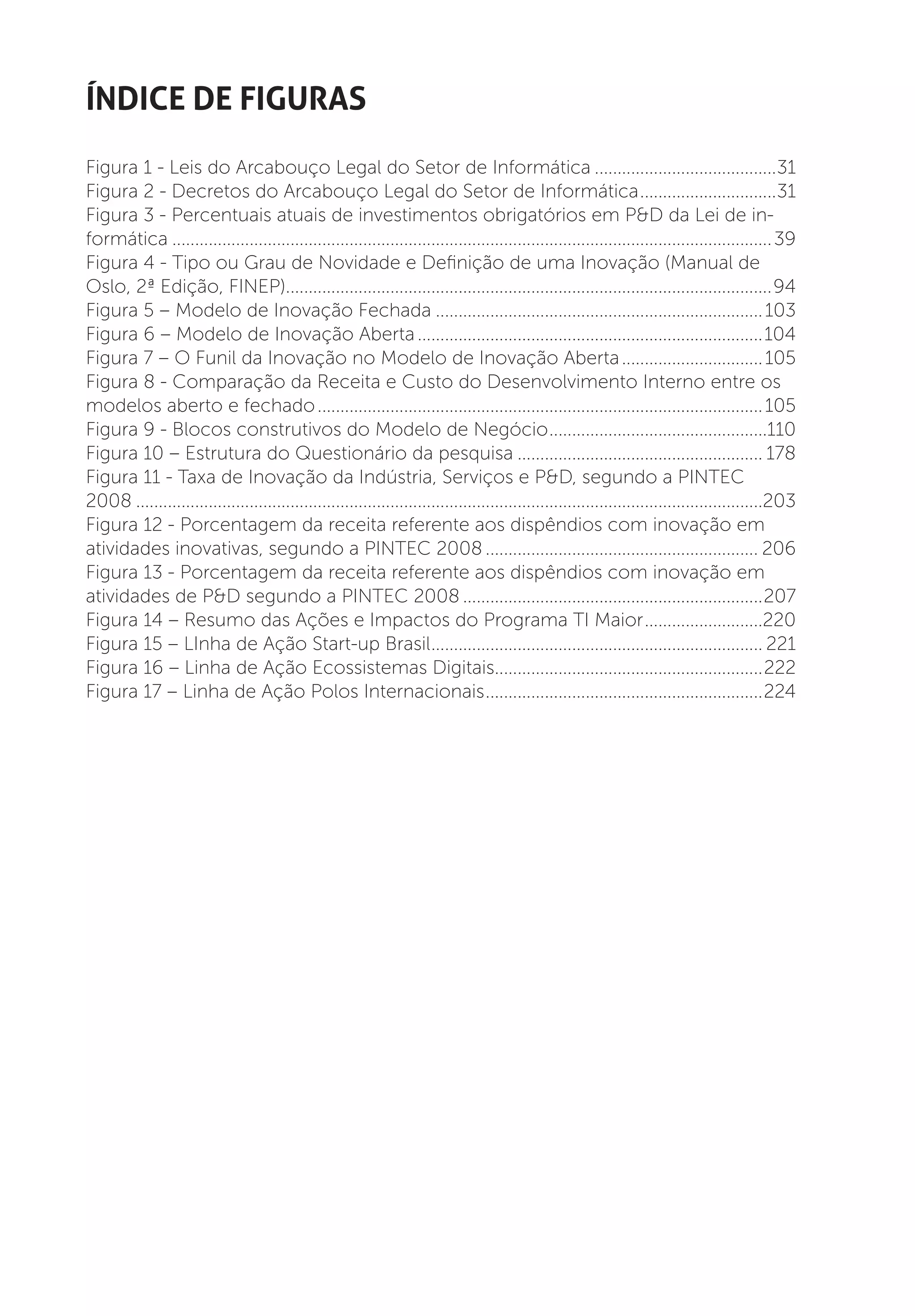 índice de figuras
Figura 1 - Leis do Arcabouço Legal do Setor de Informática.........................................31
Figura 2 - Decretos do Arcabouço Legal do Setor de Informática...............................31
Figura 3 - Percentuais atuais de investimentos obrigatórios em P&D da Lei de in-
formática..................................................................................................................................... 39
Figura 4 - Tipo ou Grau de Novidade e Definição de uma Inovação (Manual de
Oslo, 2ª Edição, FINEP)............................................................................................................94
Figura 5 – Modelo de Inovação Fechada......................................................................... 103
Figura 6 – Modelo de Inovação Aberta.............................................................................104
Figura 7 – O Funil da Inovação no Modelo de Inovação Aberta................................ 105
Figura 8 - Comparação da Receita e Custo do Desenvolvimento Interno entre os
modelos aberto e fechado................................................................................................... 105
Figura 9 - Blocos construtivos do Modelo de Negócio.................................................110
Figura 10 – Estrutura do Questionário da pesquisa....................................................... 178
Figura 11 - Taxa de Inovação da Indústria, Serviços e P&D, segundo a PINTEC
2008...........................................................................................................................................203
Figura 12 - Porcentagem da receita referente aos dispêndios com inovação em
atividades inovativas, segundo a PINTEC 2008............................................................. 206
Figura 13 - Porcentagem da receita referente aos dispêndios com inovação em
atividades de P&D segundo a PINTEC 2008...................................................................207
Figura 14 – Resumo das Ações e Impactos do Programa TI Maior...........................220
Figura 15 – LInha de Ação Start-up Brasil.......................................................................... 221
Figura 16 – Linha de Ação Ecossistemas Digitais............................................................222
Figura 17 – Linha de Ação Polos Internacionais..............................................................224
 