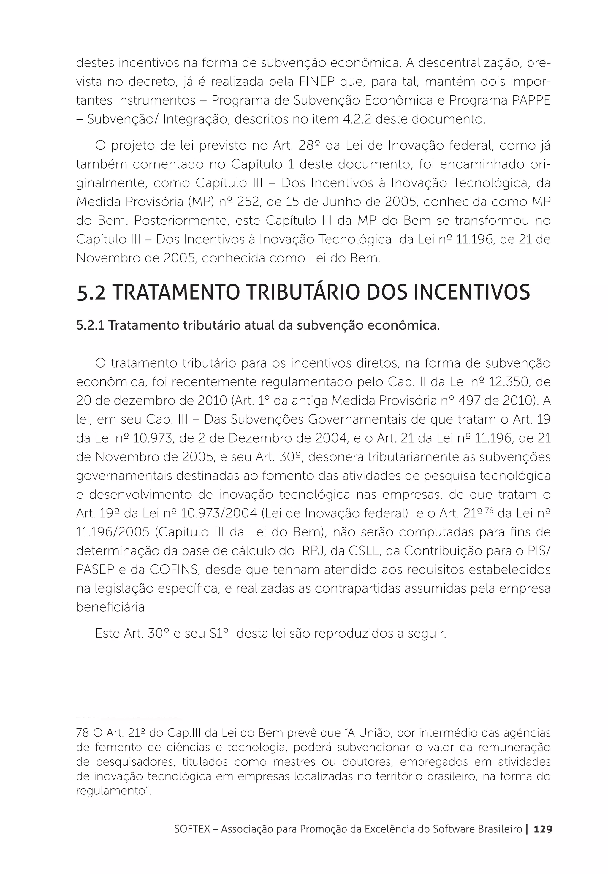 destes incentivos na forma de subvenção econômica. A descentralização, pre-
vista no decreto, já é realizada pela FINEP que, para tal, mantém dois impor-
tantes instrumentos – Programa de Subvenção Econômica e Programa PAPPE
– Subvenção/ Integração, descritos no item 4.2.2 deste documento.
   O projeto de lei previsto no Art. 28º da Lei de Inovação federal, como já
também comentado no Capítulo 1 deste documento, foi encaminhado ori-
ginalmente, como Capítulo III – Dos Incentivos à Inovação Tecnológica, da
Medida Provisória (MP) nº 252, de 15 de Junho de 2005, conhecida como MP
do Bem. Posteriormente, este Capítulo III da MP do Bem se transformou no
Capítulo III – Dos Incentivos à Inovação Tecnológica da Lei nº 11.196, de 21 de
Novembro de 2005, conhecida como Lei do Bem.

5.2 Tratamento tributário dos incentivos
5.2.1 Tratamento tributário atual da subvenção econômica.

     O tratamento tributário para os incentivos diretos, na forma de subvenção
econômica, foi recentemente regulamentado pelo Cap. II da Lei nº 12.350, de
20 de dezembro de 2010 (Art. 1º da antiga Medida Provisória nº 497 de 2010). A
lei, em seu Cap. III – Das Subvenções Governamentais de que tratam o Art. 19
da Lei nº 10.973, de 2 de Dezembro de 2004, e o Art. 21 da Lei nº 11.196, de 21
de Novembro de 2005, e seu Art. 30º, desonera tributariamente as subvenções
governamentais destinadas ao fomento das atividades de pesquisa tecnológica
e desenvolvimento de inovação tecnológica nas empresas, de que tratam o
Art. 19º da Lei nº 10.973/2004 (Lei de Inovação federal) e o Art. 21º 78 da Lei nº
11.196/2005 (Capítulo III da Lei do Bem), não serão computadas para fins de
determinação da base de cálculo do IRPJ, da CSLL, da Contribuição para o PIS/
PASEP e da COFINS, desde que tenham atendido aos requisitos estabelecidos
na legislação específica, e realizadas as contrapartidas assumidas pela empresa
beneficiária
    Este Art. 30º e seu $1º desta lei são reproduzidos a seguir.




__________________________

78 O Art. 21º do Cap.III da Lei do Bem prevê que “A União, por intermédio das agências
de fomento de ciências e tecnologia, poderá subvencionar o valor da remuneração
de pesquisadores, titulados como mestres ou doutores, empregados em atividades
de inovação tecnológica em empresas localizadas no território brasileiro, na forma do
regulamento”.


                        SOFTEX – Associação para Promoção da Excelência do Software Brasileiro | 129
 