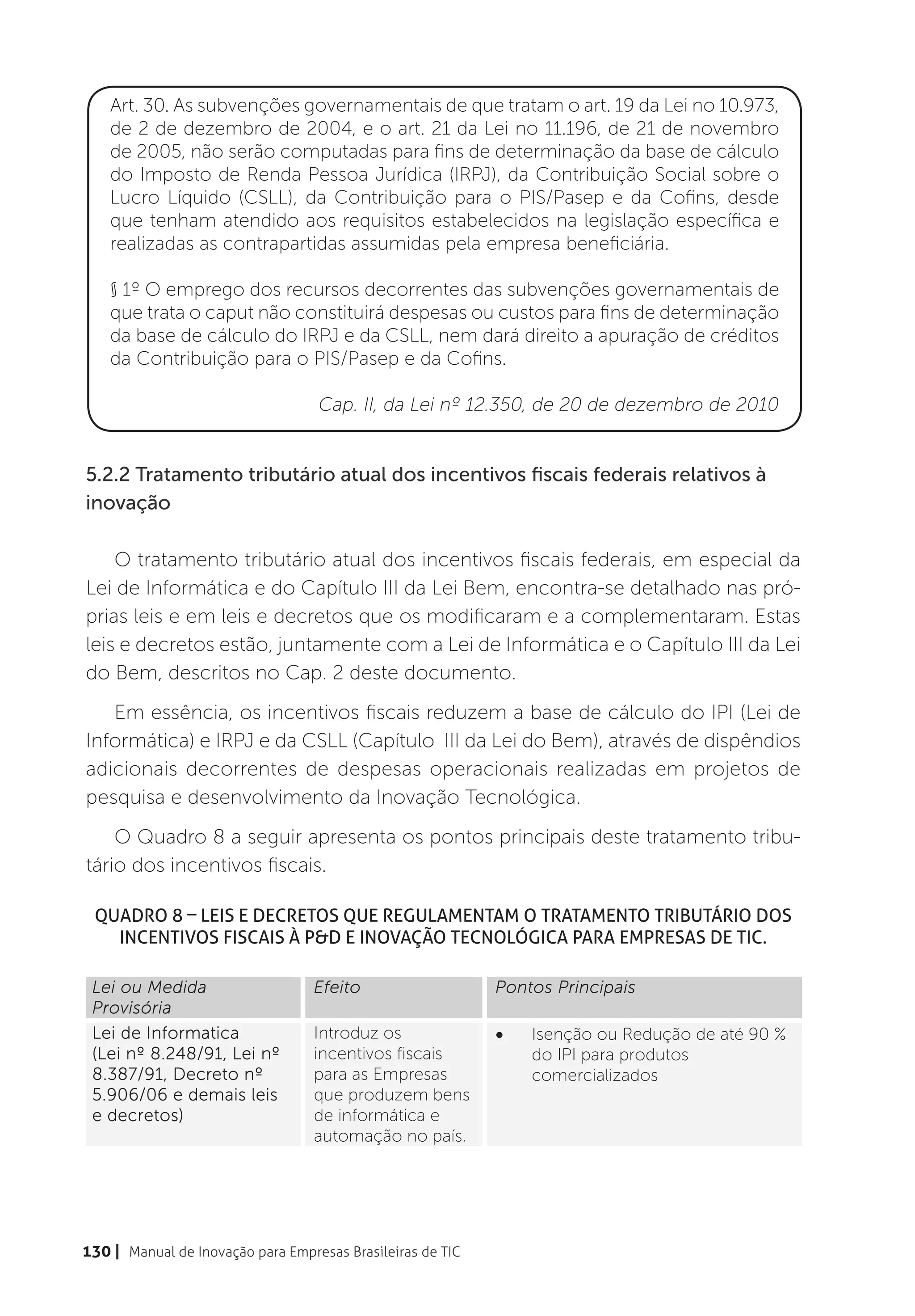 Art. 30. As subvenções governamentais de que tratam o art. 19 da Lei no 10.973,
    de 2 de dezembro de 2004, e o art. 21 da Lei no 11.196, de 21 de novembro
    de 2005, não serão computadas para fins de determinação da base de cálculo
    do Imposto de Renda Pessoa Jurídica (IRPJ), da Contribuição Social sobre o
    Lucro Líquido (CSLL), da Contribuição para o PIS/Pasep e da Cofins, desde
    que tenham atendido aos requisitos estabelecidos na legislação específica e
    realizadas as contrapartidas assumidas pela empresa beneficiária.

    § 1º O emprego dos recursos decorrentes das subvenções governamentais de
    que trata o caput não constituirá despesas ou custos para fins de determinação
    da base de cálculo do IRPJ e da CSLL, nem dará direito a apuração de créditos
    da Contribuição para o PIS/Pasep e da Cofins.

                                  Cap. II, da Lei nº 12.350, de 20 de dezembro de 2010


5.2.2 Tratamento tributário atual dos incentivos fiscais federais relativos à
inovação

    O tratamento tributário atual dos incentivos fiscais federais, em especial da
Lei de Informática e do Capítulo III da Lei Bem, encontra-se detalhado nas pró-
prias leis e em leis e decretos que os modificaram e a complementaram. Estas
leis e decretos estão, juntamente com a Lei de Informática e o Capítulo III da Lei
do Bem, descritos no Cap. 2 deste documento.
   Em essência, os incentivos fiscais reduzem a base de cálculo do IPI (Lei de
Informática) e IRPJ e da CSLL (Capítulo III da Lei do Bem), através de dispêndios
adicionais decorrentes de despesas operacionais realizadas em projetos de
pesquisa e desenvolvimento da Inovação Tecnológica.
    O Quadro 8 a seguir apresenta os pontos principais deste tratamento tribu-
tário dos incentivos fiscais.

 Quadro 8 – Leis e decretos que regulamentam o tratamento tributário dos
   Incentivos Fiscais à P&D e Inovação Tecnológica para Empresas de TIC.

 Lei ou Medida                   Efeito                     Pontos Principais
 Provisória
 Lei de Informatica              Introduz os                •   Isenção ou Redução de até 90 %
 (Lei nº 8.248/91, Lei nº        incentivos fiscais             do IPI para produtos
 8.387/91, Decreto nº            para as Empresas               comercializados
 5.906/06 e demais leis          que produzem bens
 e decretos)                     de informática e
                                 automação no país.
 Capítulo III da Lei nº          Introduz os                •   Deduções adicionais da Base de
 11.196/05 (Lei do Bem)          incentivos fiscais             Cálculo do IRPJ e CSLL de 60% a
                                 para Projetos de               100%;
                                 Pesquisa e                 •   Depreciação acelerada;
                                 Desenvolvimento da
130 | Manual de Inovação para Empresas Brasileiras de TIC   •   Amortização acelerada;
                                 Inovação                   •   Crédito do IRRF de remessas para
                                 Tecnológica na                 o exterior para pagamento de
                                 Empresa.                       royalties;
 