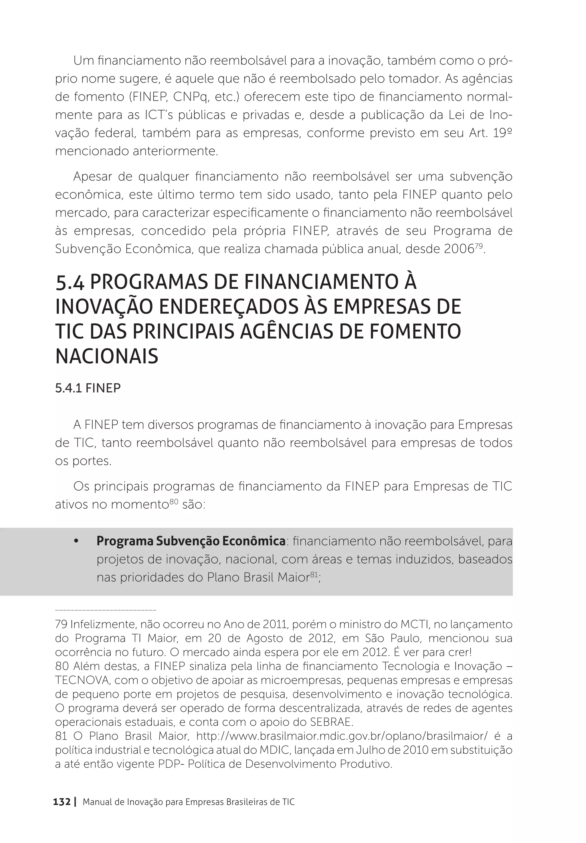 Um financiamento não reembolsável para a inovação, também como o pró-
prio nome sugere, é aquele que não é reembolsado pelo tomador. As agências
de fomento (FINEP, CNPq, etc.) oferecem este tipo de financiamento normal-
mente para as ICT’s públicas e privadas e, desde a publicação da Lei de Ino-
vação federal, também para as empresas, conforme previsto em seu Art. 19º
mencionado anteriormente.
   Apesar de qualquer financiamento não reembolsável ser uma subvenção
econômica, este último termo tem sido usado, tanto pela FINEP quanto pelo
mercado, para caracterizar especificamente o financiamento não reembolsável
às empresas, concedido pela própria FINEP, através de seu Programa de
Subvenção Econômica, que realiza chamada pública anual, desde 200679.

5.4 Programas de financiamento à
inovação endereçados às Empresas de
TIC das principais agências de fomento
nacionais
5.4.1 FINEP

   A FINEP tem diversos programas de financiamento à inovação para Empresas
de TIC, tanto reembolsável quanto não reembolsável para empresas de todos
os portes.
    Os principais programas de financiamento da FINEP para Empresas de TIC
ativos no momento80 são:

    •	    Programa Subvenção Econômica: financiamento não reembolsável, para
          projetos de inovação, nacional, com áreas e temas induzidos, baseados
          nas prioridades do Plano Brasil Maior81;

__________________________

79 Infelizmente, não ocorreu no Ano de 2011, porém o ministro do MCTI, no lançamento
do Programa TI Maior, em 20 de Agosto de 2012, em São Paulo, mencionou sua
ocorrência no futuro. O mercado ainda espera por ele em 2012. É ver para crer!
80 Além destas, a FINEP sinaliza pela linha de financiamento Tecnologia e Inovação –
TECNOVA, com o objetivo de apoiar as microempresas, pequenas empresas e empresas
de pequeno porte em projetos de pesquisa, desenvolvimento e inovação tecnológica.
O programa deverá ser operado de forma descentralizada, através de redes de agentes
operacionais estaduais, e conta com o apoio do SEBRAE.
81 O Plano Brasil Maior, http://www.brasilmaior.mdic.gov.br/oplano/brasilmaior/ é a
política industrial e tecnológica atual do MDIC, lançada em Julho de 2010 em substituição
a até então vigente PDP- Política de Desenvolvimento Produtivo.


132 | Manual de Inovação para Empresas Brasileiras de TIC
 