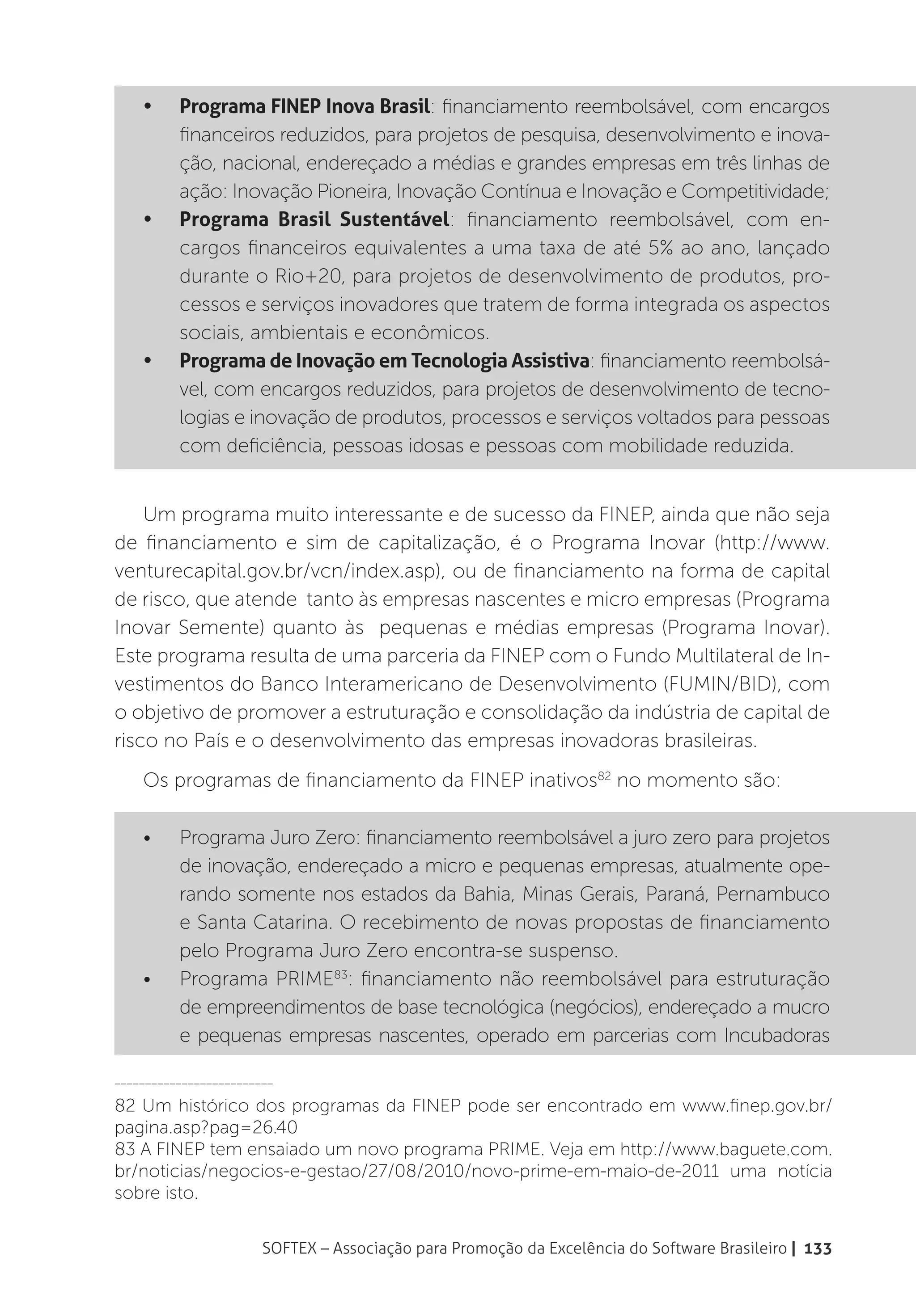 •	    Programa FINEP Inova Brasil: financiamento reembolsável, com encargos
          financeiros reduzidos, para projetos de pesquisa, desenvolvimento e inova-
          ção, nacional, endereçado a médias e grandes empresas em três linhas de
          ação: Inovação Pioneira, Inovação Contínua e Inovação e Competitividade;
    •	    Programa Brasil Sustentável: financiamento reembolsável, com en-
          cargos financeiros equivalentes a uma taxa de até 5% ao ano, lançado
          durante o Rio+20, para projetos de desenvolvimento de produtos, pro-
          cessos e serviços inovadores que tratem de forma integrada os aspectos
          sociais, ambientais e econômicos.
    •	    Programa de Inovação em Tecnologia Assistiva: financiamento reembolsá-
          vel, com encargos reduzidos, para projetos de desenvolvimento de tecno-
          logias e inovação de produtos, processos e serviços voltados para pessoas
          com deficiência, pessoas idosas e pessoas com mobilidade reduzida.


    Um programa muito interessante e de sucesso da FINEP, ainda que não seja
de financiamento e sim de capitalização, é o Programa Inovar (http://www.
venturecapital.gov.br/vcn/index.asp), ou de financiamento na forma de capital
de risco, que atende tanto às empresas nascentes e micro empresas (Programa
Inovar Semente) quanto às pequenas e médias empresas (Programa Inovar).
Este programa resulta de uma parceria da FINEP com o Fundo Multilateral de In-
vestimentos do Banco Interamericano de Desenvolvimento (FUMIN/BID), com
o objetivo de promover a estruturação e consolidação da indústria de capital de
risco no País e o desenvolvimento das empresas inovadoras brasileiras.
    Os programas de financiamento da FINEP inativos82 no momento são:

    •	    Programa Juro Zero: financiamento reembolsável a juro zero para projetos
          de inovação, endereçado a micro e pequenas empresas, atualmente ope-
          rando somente nos estados da Bahia, Minas Gerais, Paraná, Pernambuco
          e Santa Catarina. O recebimento de novas propostas de financiamento
          pelo Programa Juro Zero encontra-se suspenso.
    •	    Programa PRIME83: financiamento não reembolsável para estruturação
          de empreendimentos de base tecnológica (negócios), endereçado a mucro
          e pequenas empresas nascentes, operado em parcerias com Incubadoras

__________________________

82 Um histórico dos programas da FINEP pode ser encontrado em www.finep.gov.br/
pagina.asp?pag=26.40
83 A FINEP tem ensaiado um novo programa PRIME. Veja em http://www.baguete.com.
br/noticias/negocios-e-gestao/27/08/2010/novo-prime-em-maio-de-2011 uma notícia
sobre isto.


                        SOFTEX – Associação para Promoção da Excelência do Software Brasileiro | 133
 