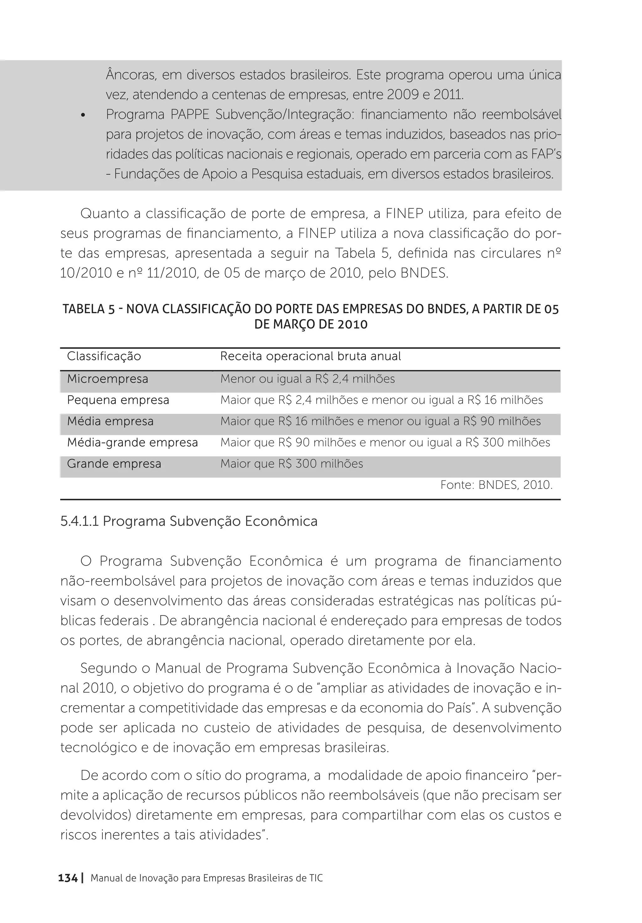 Âncoras, em diversos estados brasileiros. Este programa operou uma única
          vez, atendendo a centenas de empresas, entre 2009 e 2011.
    •	    Programa PAPPE Subvenção/Integração: financiamento não reembolsável
          para projetos de inovação, com áreas e temas induzidos, baseados nas prio-
          ridades das políticas nacionais e regionais, operado em parceria com as FAP’s
          - Fundações de Apoio a Pesquisa estaduais, em diversos estados brasileiros.

   Quanto a classificação de porte de empresa, a FINEP utiliza, para efeito de
seus programas de financiamento, a FINEP utiliza a nova classificação do por-
te das empresas, apresentada a seguir na Tabela 5, definida nas circulares nº
10/2010 e nº 11/2010, de 05 de março de 2010, pelo BNDES.

 Tabela 5 - Nova classificação do porte das empresas do BNDES, a partir de 05
                               de março de 2010

  Classificação                   Receita operacional bruta anual
  Microempresa                    Menor ou igual a R$ 2,4 milhões
  Pequena empresa                 Maior que R$ 2,4 milhões e menor ou igual a R$ 16 milhões
  Média empresa                   Maior que R$ 16 milhões e menor ou igual a R$ 90 milhões
  Média-grande empresa            Maior que R$ 90 milhões e menor ou igual a R$ 300 milhões
  Grande empresa                  Maior que R$ 300 milhões
                                                                        Fonte: BNDES, 2010.


5.4.1.1 Programa Subvenção Econômica

    O Programa Subvenção Econômica é um programa de financiamento
não-reembolsável para projetos de inovação com áreas e temas induzidos que
visam o desenvolvimento das áreas consideradas estratégicas nas políticas pú-
blicas federais . De abrangência nacional é endereçado para empresas de todos
os portes, de abrangência nacional, operado diretamente por ela.
   Segundo o Manual de Programa Subvenção Econômica à Inovação Nacio-
nal 2010, o objetivo do programa é o de “ampliar as atividades de inovação e in-
crementar a competitividade das empresas e da economia do País”. A subvenção
pode ser aplicada no custeio de atividades de pesquisa, de desenvolvimento
tecnológico e de inovação em empresas brasileiras.
    De acordo com o sítio do programa, a modalidade de apoio financeiro “per-
mite a aplicação de recursos públicos não reembolsáveis (que não precisam ser
devolvidos) diretamente em empresas, para compartilhar com elas os custos e
riscos inerentes a tais atividades”.

134 | Manual de Inovação para Empresas Brasileiras de TIC
 