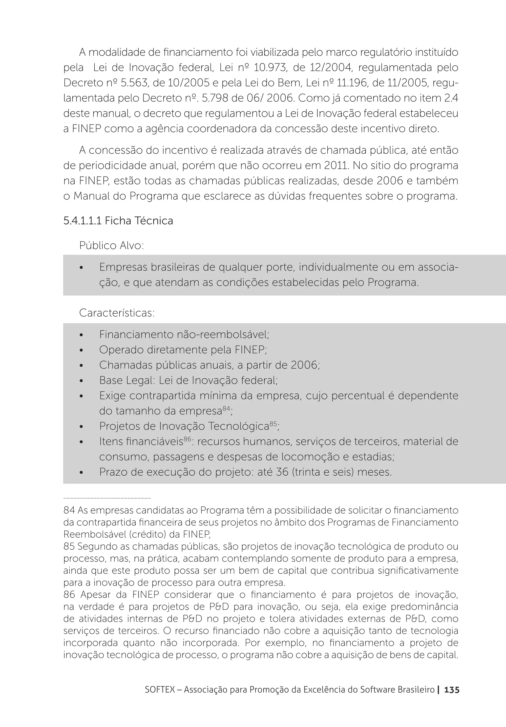 A modalidade de financiamento foi viabilizada pelo marco regulatório instituído
pela Lei de Inovação federal, Lei nº 10.973, de 12/2004, regulamentada pelo
Decreto nº 5.563, de 10/2005 e pela Lei do Bem, Lei nº 11.196, de 11/2005, regu-
lamentada pelo Decreto nº. 5.798 de 06/ 2006. Como já comentado no item 2.4
deste manual, o decreto que regulamentou a Lei de Inovação federal estabeleceu
a FINEP como a agência coordenadora da concessão deste incentivo direto.
   A concessão do incentivo é realizada através de chamada pública, até então
de periodicidade anual, porém que não ocorreu em 2011. No sitio do programa
na FINEP, estão todas as chamadas públicas realizadas, desde 2006 e também
o Manual do Programa que esclarece as dúvidas frequentes sobre o programa.

5.4.1.1.1 Ficha Técnica

    Público Alvo:
    •	    Empresas brasileiras de qualquer porte, individualmente ou em associa-
          ção, e que atendam as condições estabelecidas pelo Programa.

    Características:
    •	    Financiamento não-reembolsável;
    •	    Operado diretamente pela FINEP;
    •	    Chamadas públicas anuais, a partir de 2006;
    •	    Base Legal: Lei de Inovação federal;
    •	    Exige contrapartida mínima da empresa, cujo percentual é dependente
          do tamanho da empresa84;
    •	    Projetos de Inovação Tecnológica85;
    •	    Itens financiáveis86: recursos humanos, serviços de terceiros, material de
          consumo, passagens e despesas de locomoção e estadias;
    •	    Prazo de execução do projeto: até 36 (trinta e seis) meses.

__________________________

84 As empresas candidatas ao Programa têm a possibilidade de solicitar o financiamento
da contrapartida financeira de seus projetos no âmbito dos Programas de Financiamento
Reembolsável (crédito) da FINEP,
85 Segundo as chamadas públicas, são projetos de inovação tecnológica de produto ou
processo, mas, na prática, acabam contemplando somente de produto para a empresa,
ainda que este produto possa ser um bem de capital que contribua significativamente
para a inovação de processo para outra empresa.
86 Apesar da FINEP considerar que o financiamento é para projetos de inovação,
na verdade é para projetos de P&D para inovação, ou seja, ela exige predominância
de atividades internas de P&D no projeto e tolera atividades externas de P&D, como
serviços de terceiros. O recurso financiado não cobre a aquisição tanto de tecnologia
incorporada quanto não incorporada. Por exemplo, no financiamento a projeto de
inovação tecnológica de processo, o programa não cobre a aquisição de bens de capital.


                        SOFTEX – Associação para Promoção da Excelência do Software Brasileiro | 135
 
