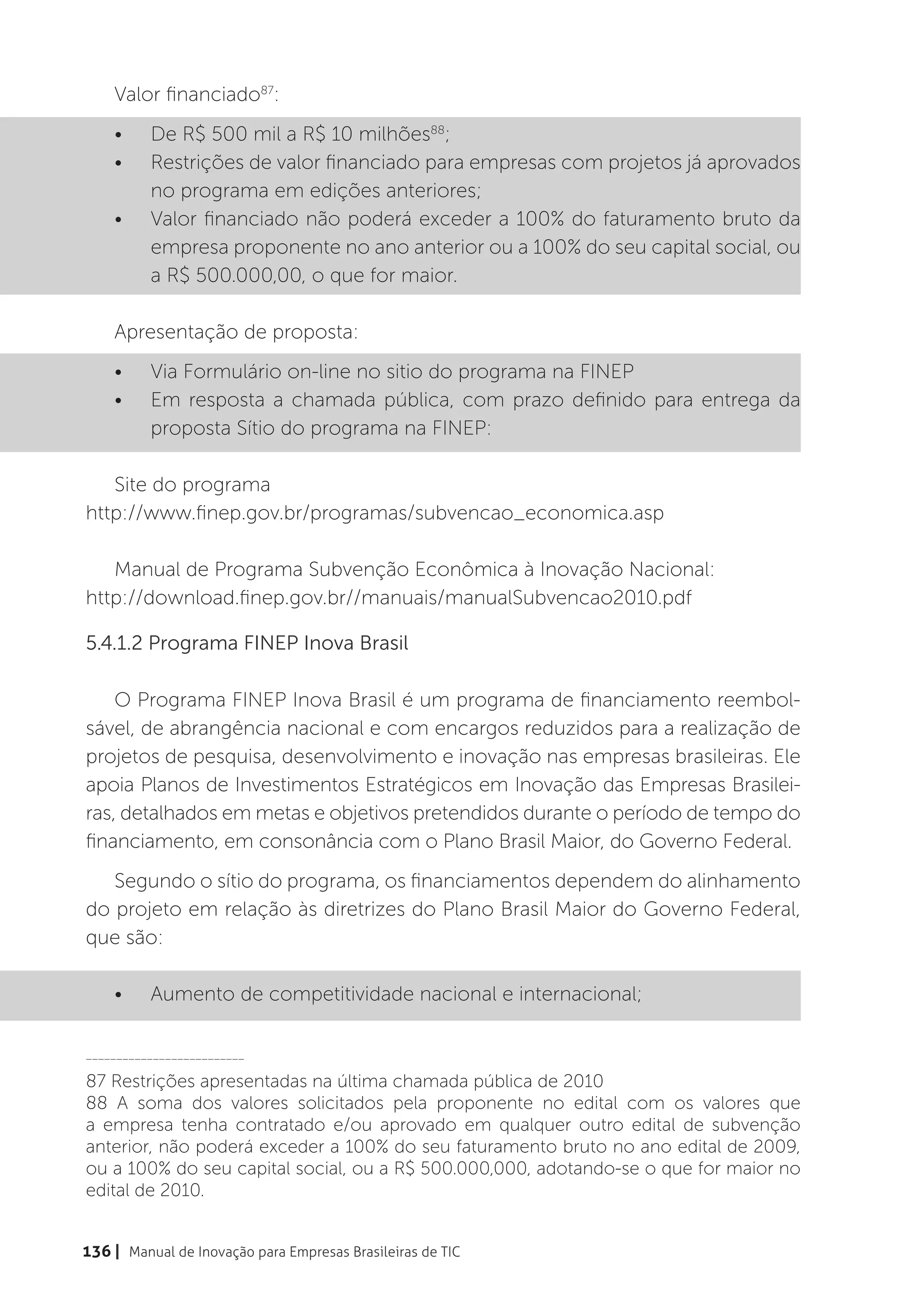 Valor financiado87:
    •	    De R$ 500 mil a R$ 10 milhões88;
    •	    Restrições de valor financiado para empresas com projetos já aprovados
          no programa em edições anteriores;
    •	    Valor financiado não poderá exceder a 100% do faturamento bruto da
          empresa proponente no ano anterior ou a 100% do seu capital social, ou
          a R$ 500.000,00, o que for maior.

    Apresentação de proposta:
    •	    Via Formulário on-line no sitio do programa na FINEP
    •	    Em resposta a chamada pública, com prazo definido para entrega da
          proposta Sítio do programa na FINEP:

   Site do programa
http://www.finep.gov.br/programas/subvencao_economica.asp

   Manual de Programa Subvenção Econômica à Inovação Nacional:
http://download.finep.gov.br//manuais/manualSubvencao2010.pdf

5.4.1.2 Programa FINEP Inova Brasil

    O Programa FINEP Inova Brasil é um programa de financiamento reembol-
sável, de abrangência nacional e com encargos reduzidos para a realização de
projetos de pesquisa, desenvolvimento e inovação nas empresas brasileiras. Ele
apoia Planos de Investimentos Estratégicos em Inovação das Empresas Brasilei-
ras, detalhados em metas e objetivos pretendidos durante o período de tempo do
financiamento, em consonância com o Plano Brasil Maior, do Governo Federal.
   Segundo o sítio do programa, os financiamentos dependem do alinhamento
do projeto em relação às diretrizes do Plano Brasil Maior do Governo Federal,
que são:

    •	    Aumento de competitividade nacional e internacional;

__________________________

87 Restrições apresentadas na última chamada pública de 2010
88 A soma dos valores solicitados pela proponente no edital com os valores que
a empresa tenha contratado e/ou aprovado em qualquer outro edital de subvenção
anterior, não poderá exceder a 100% do seu faturamento bruto no ano edital de 2009,
ou a 100% do seu capital social, ou a R$ 500.000,000, adotando-se o que for maior no
edital de 2010.


136 | Manual de Inovação para Empresas Brasileiras de TIC
 