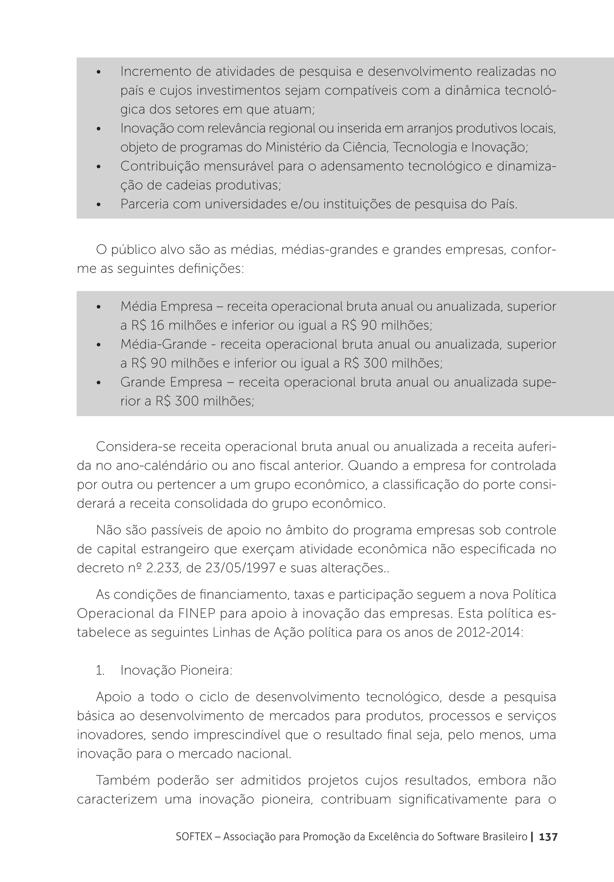 •	   Incremento de atividades de pesquisa e desenvolvimento realizadas no
        país e cujos investimentos sejam compatíveis com a dinâmica tecnoló-
        gica dos setores em que atuam;
   •	   Inovação com relevância regional ou inserida em arranjos produtivos locais,
        objeto de programas do Ministério da Ciência, Tecnologia e Inovação;
   •	   Contribuição mensurável para o adensamento tecnológico e dinamiza-
        ção de cadeias produtivas;
   •	   Parceria com universidades e/ou instituições de pesquisa do País.


  O público alvo são as médias, médias-grandes e grandes empresas, confor-
me as seguintes definições:

   •	   Média Empresa – receita operacional bruta anual ou anualizada, superior
        a R$ 16 milhões e inferior ou igual a R$ 90 milhões;
   •	   Média-Grande - receita operacional bruta anual ou anualizada, superior
        a R$ 90 milhões e inferior ou igual a R$ 300 milhões;
   •	   Grande Empresa – receita operacional bruta anual ou anualizada supe-
        rior a R$ 300 milhões;


   Considera-se receita operacional bruta anual ou anualizada a receita auferi-
da no ano-caléndário ou ano fiscal anterior. Quando a empresa for controlada
por outra ou pertencer a um grupo econômico, a classificação do porte consi-
derará a receita consolidada do grupo econômico.
   Não são passíveis de apoio no âmbito do programa empresas sob controle
de capital estrangeiro que exerçam atividade econômica não especificada no
decreto nº 2.233, de 23/05/1997 e suas alterações..
   As condições de financiamento, taxas e participação seguem a nova Política
Operacional da FINEP para apoio à inovação das empresas. Esta política es-
tabelece as seguintes Linhas de Ação política para os anos de 2012-2014:

   1.	 Inovação Pioneira:
   Apoio a todo o ciclo de desenvolvimento tecnológico, desde a pesquisa
básica ao desenvolvimento de mercados para produtos, processos e serviços
inovadores, sendo imprescindível que o resultado final seja, pelo menos, uma
inovação para o mercado nacional.
   Também poderão ser admitidos projetos cujos resultados, embora não
caracterizem uma inovação pioneira, contribuam significativamente para o

                 SOFTEX – Associação para Promoção da Excelência do Software Brasileiro | 137
 