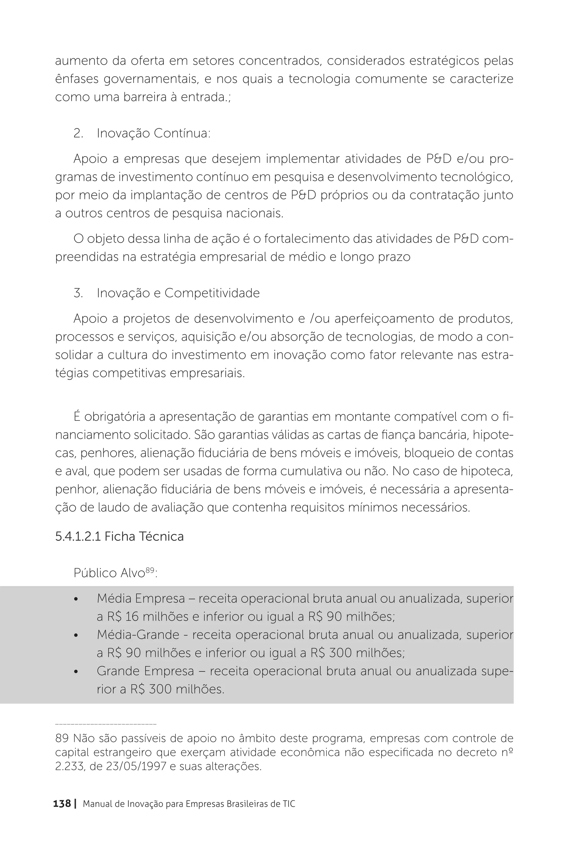 aumento da oferta em setores concentrados, considerados estratégicos pelas
ênfases governamentais, e nos quais a tecnologia comumente se caracterize
como uma barreira à entrada.;

    2.	 Inovação Contínua:
   Apoio a empresas que desejem implementar atividades de P&D e/ou pro-
gramas de investimento contínuo em pesquisa e desenvolvimento tecnológico,
por meio da implantação de centros de P&D próprios ou da contratação junto
a outros centros de pesquisa nacionais.
   O objeto dessa linha de ação é o fortalecimento das atividades de P&D com-
preendidas na estratégia empresarial de médio e longo prazo

    3.	 Inovação e Competitividade
    Apoio a projetos de desenvolvimento e /ou aperfeiçoamento de produtos,
processos e serviços, aquisição e/ou absorção de tecnologias, de modo a con-
solidar a cultura do investimento em inovação como fator relevante nas estra-
tégias competitivas empresariais.


   É obrigatória a apresentação de garantias em montante compatível com o fi-
nanciamento solicitado. São garantias válidas as cartas de fiança bancária, hipote-
cas, penhores, alienação fiduciária de bens móveis e imóveis, bloqueio de contas
e aval, que podem ser usadas de forma cumulativa ou não. No caso de hipoteca,
penhor, alienação fiduciária de bens móveis e imóveis, é necessária a apresenta-
ção de laudo de avaliação que contenha requisitos mínimos necessários.

5.4.1.2.1 Ficha Técnica

    Público Alvo89:
    •	    Média Empresa – receita operacional bruta anual ou anualizada, superior
          a R$ 16 milhões e inferior ou igual a R$ 90 milhões;
    •	    Média-Grande - receita operacional bruta anual ou anualizada, superior
          a R$ 90 milhões e inferior ou igual a R$ 300 milhões;
    •	    Grande Empresa – receita operacional bruta anual ou anualizada supe-
          rior a R$ 300 milhões.

__________________________

89 Não são passíveis de apoio no âmbito deste programa, empresas com controle de
capital estrangeiro que exerçam atividade econômica não especificada no decreto nº
2.233, de 23/05/1997 e suas alterações.


138 | Manual de Inovação para Empresas Brasileiras de TIC
 