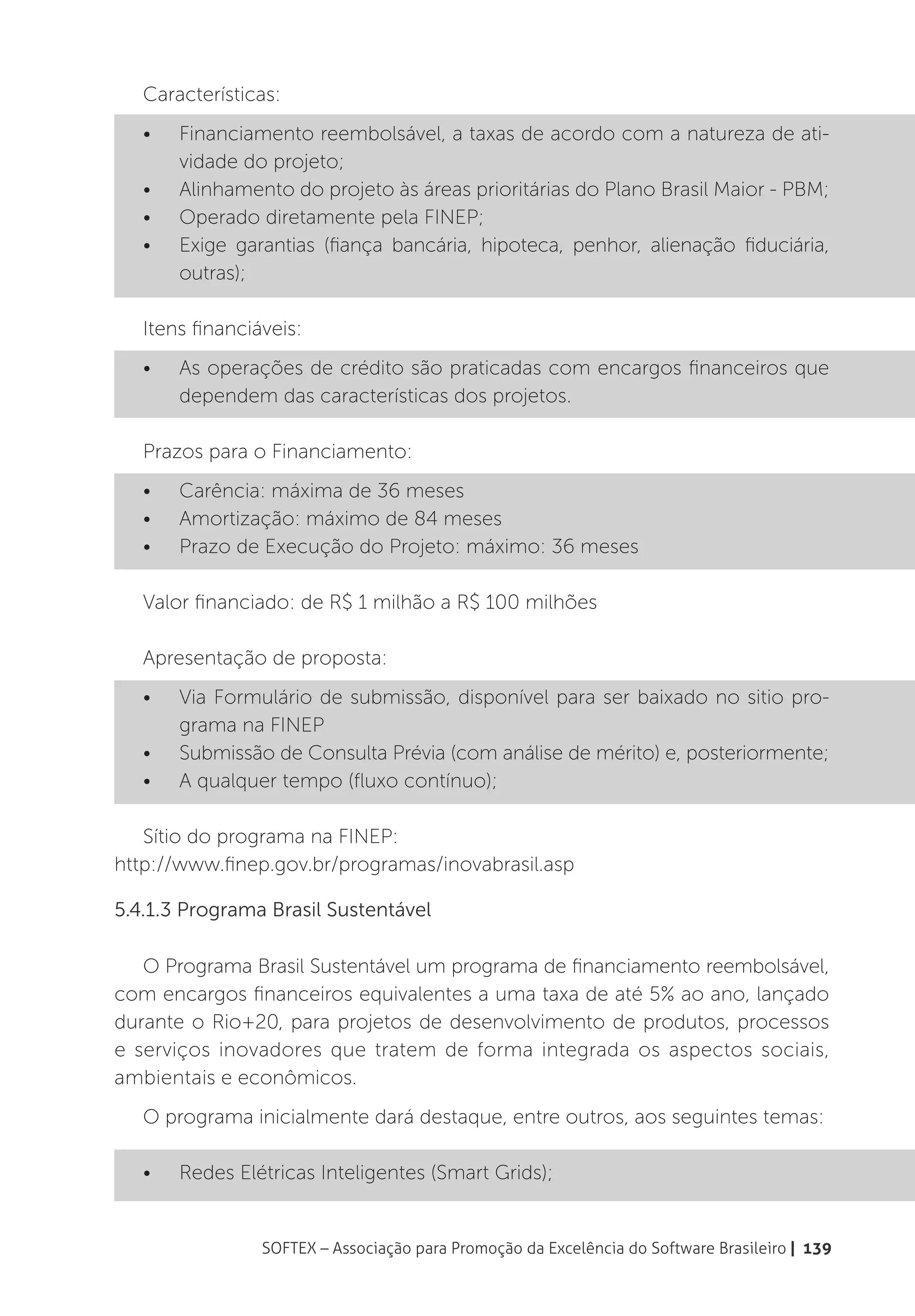 Características:
   •	   Financiamento reembolsável, a taxas de acordo com a natureza de ati-
        vidade do projeto;
   •	   Alinhamento do projeto às áreas prioritárias do Plano Brasil Maior - PBM;
   •	   Operado diretamente pela FINEP;
   •	   Exige garantias (fiança bancária, hipoteca, penhor, alienação fiduciária,
        outras);

   Itens financiáveis:
   •	   As operações de crédito são praticadas com encargos financeiros que
        dependem das características dos projetos.

   Prazos para o Financiamento:
   •	   Carência: máxima de 36 meses
   •	   Amortização: máximo de 84 meses
   •	   Prazo de Execução do Projeto: máximo: 36 meses

   Valor financiado: de R$ 1 milhão a R$ 100 milhões

   Apresentação de proposta:
   •	   Via Formulário de submissão, disponível para ser baixado no sitio pro-
        grama na FINEP
   •	   Submissão de Consulta Prévia (com análise de mérito) e, posteriormente;
   •	   A qualquer tempo (fluxo contínuo);

   Sítio do programa na FINEP:
http://www.finep.gov.br/programas/inovabrasil.asp

5.4.1.3 Programa Brasil Sustentável

   O Programa Brasil Sustentável um programa de financiamento reembolsável,
com encargos financeiros equivalentes a uma taxa de até 5% ao ano, lançado
durante o Rio+20, para projetos de desenvolvimento de produtos, processos
e serviços inovadores que tratem de forma integrada os aspectos sociais,
ambientais e econômicos.
   O programa inicialmente dará destaque, entre outros, aos seguintes temas:

   •	   Redes Elétricas Inteligentes (Smart Grids);


                 SOFTEX – Associação para Promoção da Excelência do Software Brasileiro | 139
 