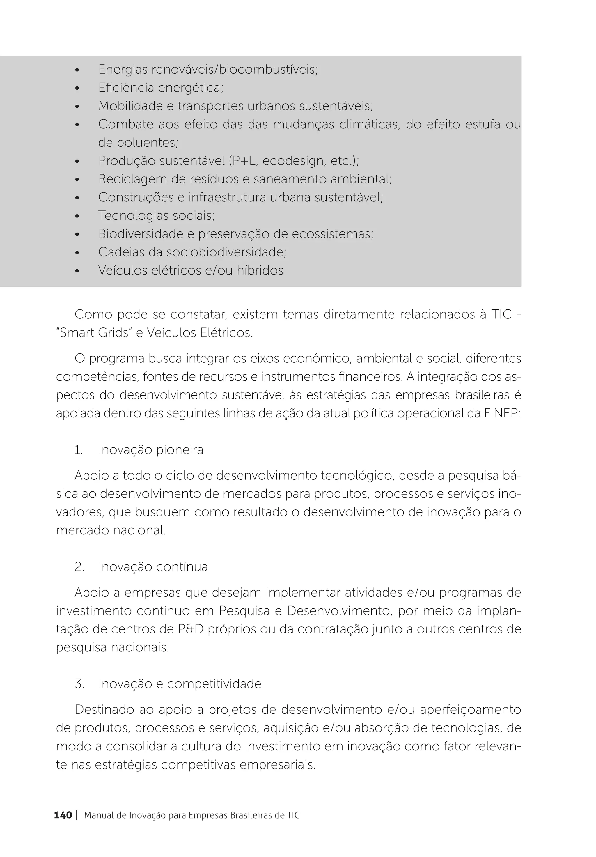 •	    Energias renováveis/biocombustíveis;
    •	    Eficiência energética;
    •	    Mobilidade e transportes urbanos sustentáveis;
    •	    Combate aos efeito das das mudanças climáticas, do efeito estufa ou
          de poluentes;
    •	    Produção sustentável (P+L, ecodesign, etc.);
    •	    Reciclagem de resíduos e saneamento ambiental;
    •	    Construções e infraestrutura urbana sustentável;
    •	    Tecnologias sociais;
    •	    Biodiversidade e preservação de ecossistemas;
    •	    Cadeias da sociobiodiversidade;
    •	    Veículos elétricos e/ou híbridos


   Como pode se constatar, existem temas diretamente relacionados à TIC -
“Smart Grids” e Veículos Elétricos.
   O programa busca integrar os eixos econômico, ambiental e social, diferentes
competências, fontes de recursos e instrumentos financeiros. A integração dos as-
pectos do desenvolvimento sustentável às estratégias das empresas brasileiras é
apoiada dentro das seguintes linhas de ação da atual política operacional da FINEP:

    1.	 Inovação pioneira
   Apoio a todo o ciclo de desenvolvimento tecnológico, desde a pesquisa bá-
sica ao desenvolvimento de mercados para produtos, processos e serviços ino-
vadores, que busquem como resultado o desenvolvimento de inovação para o
mercado nacional.

    2.	 Inovação contínua
   Apoio a empresas que desejam implementar atividades e/ou programas de
investimento contínuo em Pesquisa e Desenvolvimento, por meio da implan-
tação de centros de P&D próprios ou da contratação junto a outros centros de
pesquisa nacionais.

    3.	 Inovação e competitividade
   Destinado ao apoio a projetos de desenvolvimento e/ou aperfeiçoamento
de produtos, processos e serviços, aquisição e/ou absorção de tecnologias, de
modo a consolidar a cultura do investimento em inovação como fator relevan-
te nas estratégias competitivas empresariais.


140 | Manual de Inovação para Empresas Brasileiras de TIC
 