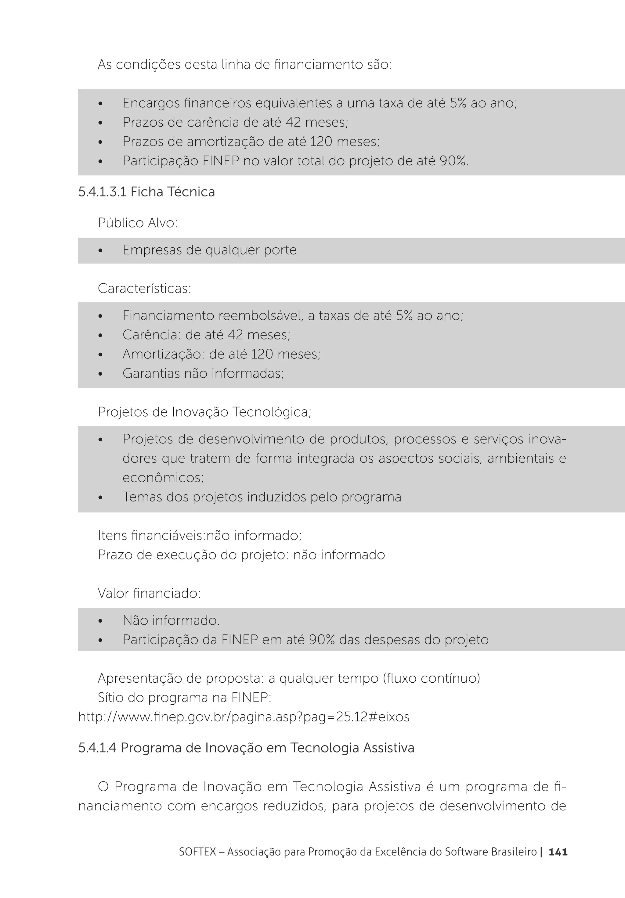 As condições desta linha de financiamento são:

   •	   Encargos financeiros equivalentes a uma taxa de até 5% ao ano;
   •	   Prazos de carência de até 42 meses;
   •	   Prazos de amortização de até 120 meses;
   •	   Participação FINEP no valor total do projeto de até 90%.

5.4.1.3.1 Ficha Técnica

   Público Alvo:
   •	   Empresas de qualquer porte

   Características:
   •	   Financiamento reembolsável, a taxas de até 5% ao ano;
   •	   Carência: de até 42 meses;
   •	   Amortização: de até 120 meses;
   •	   Garantias não informadas;

   Projetos de Inovação Tecnológica;
   •	   Projetos de desenvolvimento de produtos, processos e serviços inova-
        dores que tratem de forma integrada os aspectos sociais, ambientais e
        econômicos;
   •	   Temas dos projetos induzidos pelo programa

   Itens financiáveis:não informado;
   Prazo de execução do projeto: não informado

   Valor financiado:
   •	   Não informado.
   •	   Participação da FINEP em até 90% das despesas do projeto

   Apresentação de proposta: a qualquer tempo (fluxo contínuo)
   Sítio do programa na FINEP:
http://www.finep.gov.br/pagina.asp?pag=25.12#eixos

5.4.1.4 Programa de Inovação em Tecnologia Assistiva

  O Programa de Inovação em Tecnologia Assistiva é um programa de fi-
nanciamento com encargos reduzidos, para projetos de desenvolvimento de


                   SOFTEX – Associação para Promoção da Excelência do Software Brasileiro | 141
 