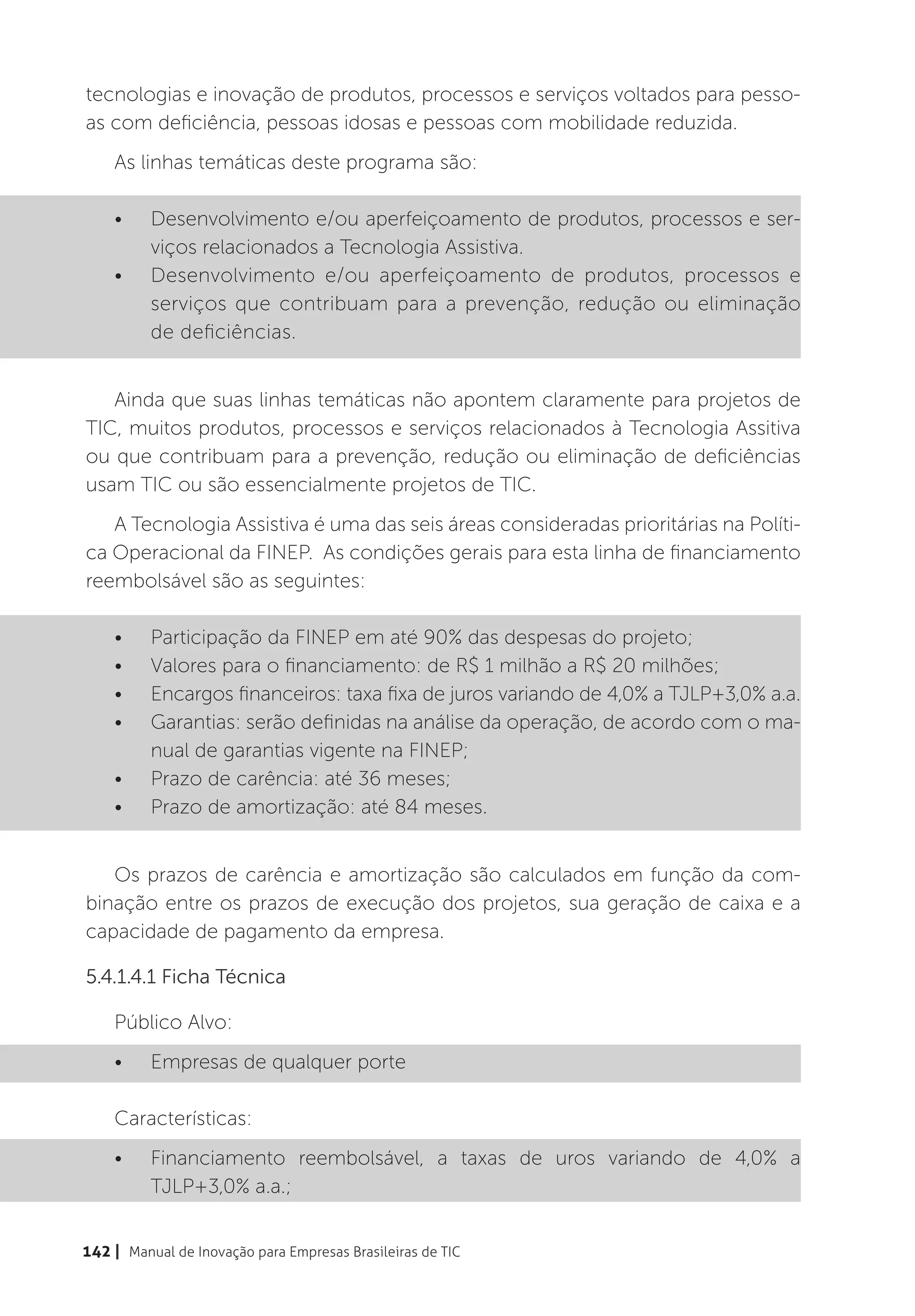 tecnologias e inovação de produtos, processos e serviços voltados para pesso-
as com deficiência, pessoas idosas e pessoas com mobilidade reduzida.
    As linhas temáticas deste programa são:

    •	    Desenvolvimento e/ou aperfeiçoamento de produtos, processos e ser-
          viços relacionados a Tecnologia Assistiva.
    •	    Desenvolvimento e/ou aperfeiçoamento de produtos, processos e
          serviços que contribuam para a prevenção, redução ou eliminação
          de deficiências.


   Ainda que suas linhas temáticas não apontem claramente para projetos de
TIC, muitos produtos, processos e serviços relacionados à Tecnologia Assitiva
ou que contribuam para a prevenção, redução ou eliminação de deficiências
usam TIC ou são essencialmente projetos de TIC.
   A Tecnologia Assistiva é uma das seis áreas consideradas prioritárias na Políti-
ca Operacional da FINEP. As condições gerais para esta linha de financiamento
reembolsável são as seguintes:

    •	    Participação da FINEP em até 90% das despesas do projeto;
    •	    Valores para o financiamento: de R$ 1 milhão a R$ 20 milhões;
    •	    Encargos financeiros: taxa fixa de juros variando de 4,0% a TJLP+3,0% a.a.
    •	    Garantias: serão definidas na análise da operação, de acordo com o ma-
          nual de garantias vigente na FINEP;
    •	    Prazo de carência: até 36 meses;
    •	    Prazo de amortização: até 84 meses.


   Os prazos de carência e amortização são calculados em função da com-
binação entre os prazos de execução dos projetos, sua geração de caixa e a
capacidade de pagamento da empresa.

5.4.1.4.1 Ficha Técnica

    Público Alvo:
    •	    Empresas de qualquer porte

    Características:
    •	    Financiamento reembolsável, a taxas de uros variando de 4,0% a
          TJLP+3,0% a.a.;


142 | Manual de Inovação para Empresas Brasileiras de TIC
 