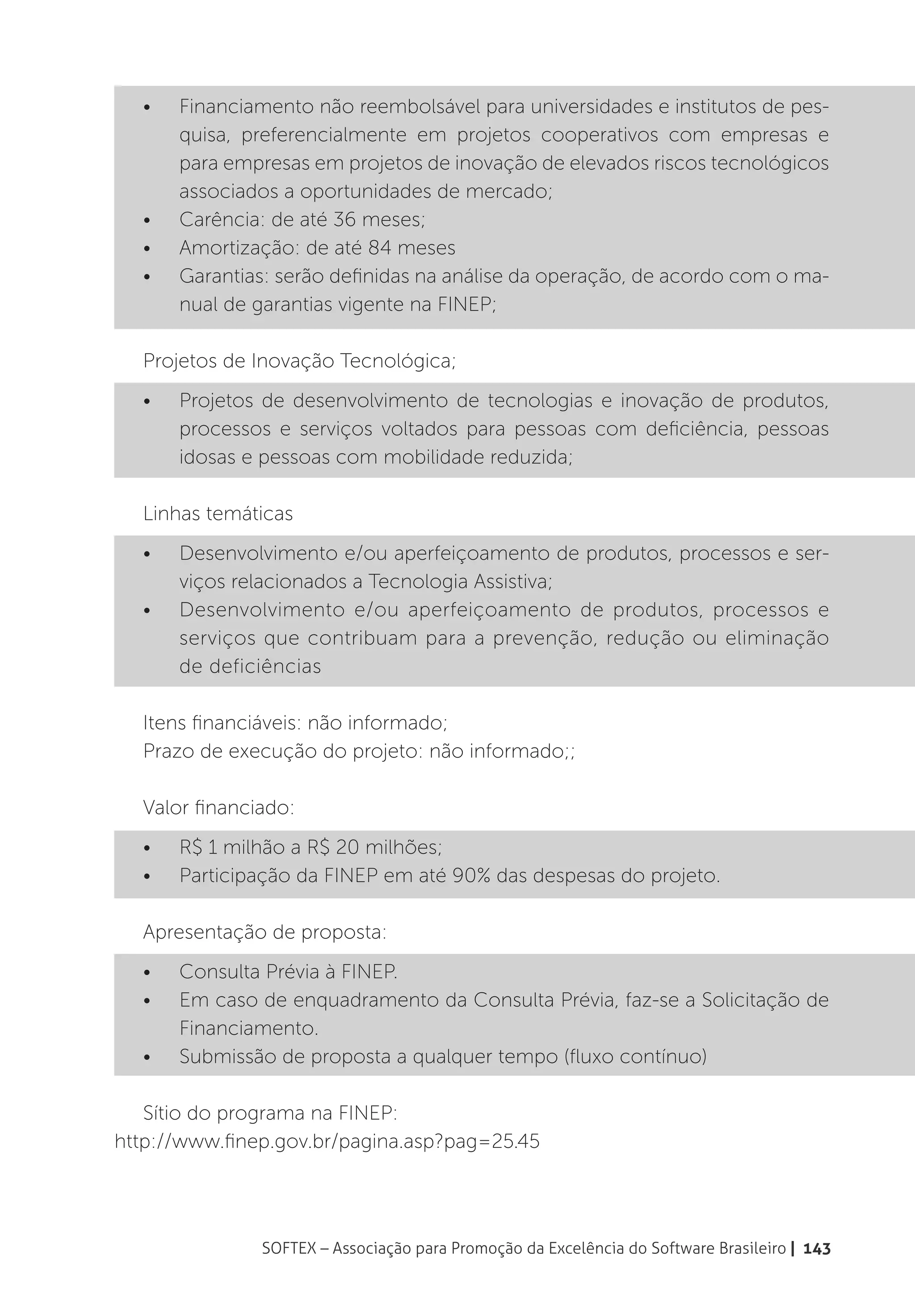 •	   Financiamento não reembolsável para universidades e institutos de pes-
       quisa, preferencialmente em projetos cooperativos com empresas e
       para empresas em projetos de inovação de elevados riscos tecnológicos
       associados a oportunidades de mercado;
  •	   Carência: de até 36 meses;
  •	   Amortização: de até 84 meses
  •	   Garantias: serão definidas na análise da operação, de acordo com o ma-
       nual de garantias vigente na FINEP;

  Projetos de Inovação Tecnológica;
  •	   Projetos de desenvolvimento de tecnologias e inovação de produtos,
       processos e serviços voltados para pessoas com deficiência, pessoas
       idosas e pessoas com mobilidade reduzida;

  Linhas temáticas
  •	   Desenvolvimento e/ou aperfeiçoamento de produtos, processos e ser-
       viços relacionados a Tecnologia Assistiva;
  •	   Desenvolvimento e/ou aperfeiçoamento de produtos, processos e
       serviços que contribuam para a prevenção, redução ou eliminação
       de deficiências

  Itens financiáveis: não informado;
  Prazo de execução do projeto: não informado;;

  Valor financiado:
  •	   R$ 1 milhão a R$ 20 milhões;
  •	   Participação da FINEP em até 90% das despesas do projeto.

  Apresentação de proposta:
  •	   Consulta Prévia à FINEP.
  •	   Em caso de enquadramento da Consulta Prévia, faz-se a Solicitação de
       Financiamento.
  •	   Submissão de proposta a qualquer tempo (fluxo contínuo)

   Sítio do programa na FINEP:
http://www.finep.gov.br/pagina.asp?pag=25.45




               SOFTEX – Associação para Promoção da Excelência do Software Brasileiro | 143
 