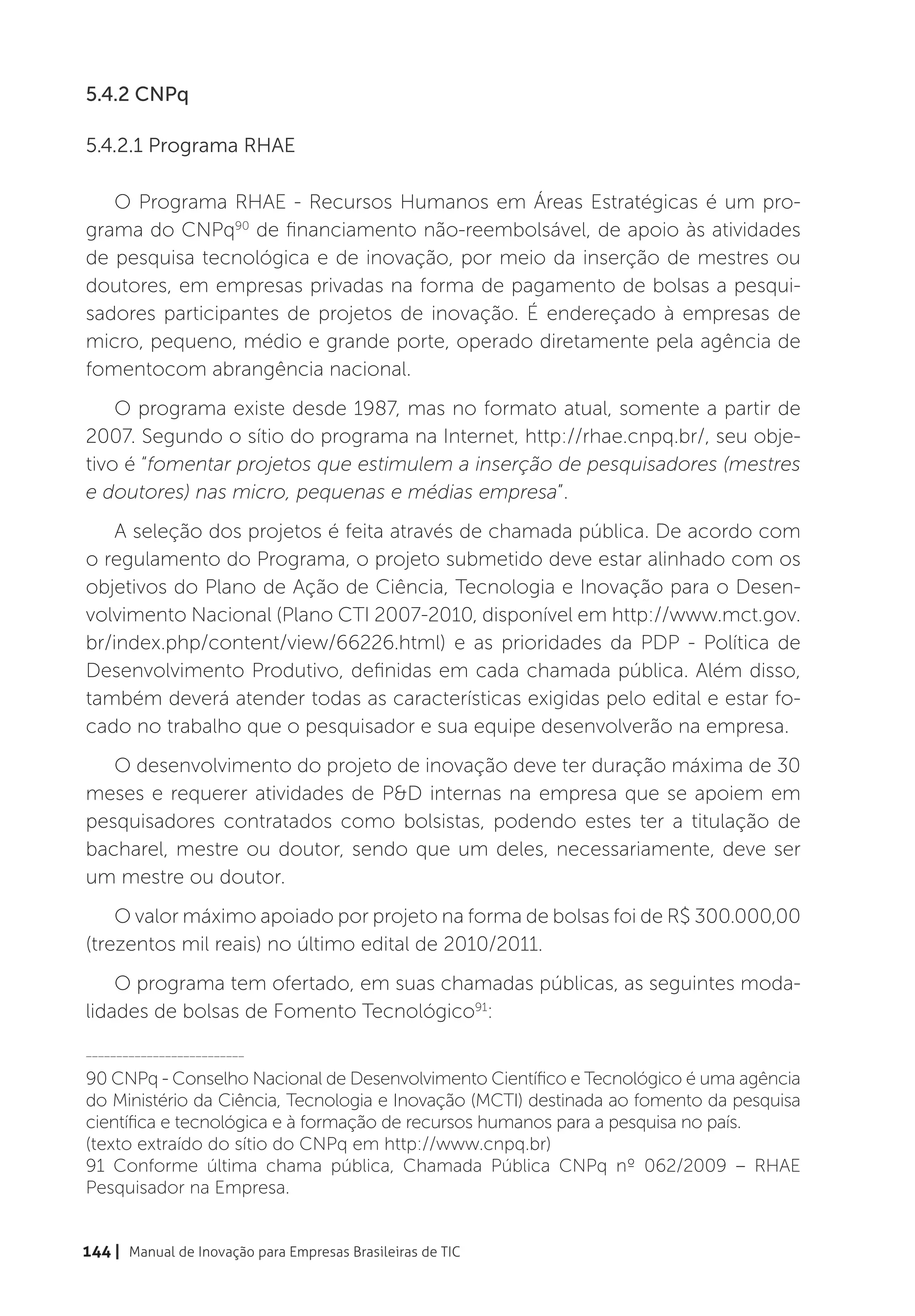 5.4.2 CNPq

5.4.2.1 Programa RHAE

   O Programa RHAE - Recursos Humanos em Áreas Estratégicas é um pro-
grama do CNPq90 de financiamento não-reembolsável, de apoio às atividades
de pesquisa tecnológica e de inovação, por meio da inserção de mestres ou
doutores, em empresas privadas na forma de pagamento de bolsas a pesqui-
sadores participantes de projetos de inovação. É endereçado à empresas de
micro, pequeno, médio e grande porte, operado diretamente pela agência de
fomentocom abrangência nacional.
    O programa existe desde 1987, mas no formato atual, somente a partir de
2007. Segundo o sítio do programa na Internet, http://rhae.cnpq.br/, seu obje-
tivo é “fomentar projetos que estimulem a inserção de pesquisadores (mestres
e doutores) nas micro, pequenas e médias empresa”.
    A seleção dos projetos é feita através de chamada pública. De acordo com
o regulamento do Programa, o projeto submetido deve estar alinhado com os
objetivos do Plano de Ação de Ciência, Tecnologia e Inovação para o Desen-
volvimento Nacional (Plano CTI 2007-2010, disponível em http://www.mct.gov.
br/index.php/content/view/66226.html) e as prioridades da PDP - Política de
Desenvolvimento Produtivo, definidas em cada chamada pública. Além disso,
também deverá atender todas as características exigidas pelo edital e estar fo-
cado no trabalho que o pesquisador e sua equipe desenvolverão na empresa.
   O desenvolvimento do projeto de inovação deve ter duração máxima de 30
meses e requerer atividades de P&D internas na empresa que se apoiem em
pesquisadores contratados como bolsistas, podendo estes ter a titulação de
bacharel, mestre ou doutor, sendo que um deles, necessariamente, deve ser
um mestre ou doutor.
    O valor máximo apoiado por projeto na forma de bolsas foi de R$ 300.000,00
(trezentos mil reais) no último edital de 2010/2011.
    O programa tem ofertado, em suas chamadas públicas, as seguintes moda-
lidades de bolsas de Fomento Tecnológico91:
__________________________

90 CNPq - Conselho Nacional de Desenvolvimento Científico e Tecnológico é uma agência
do Ministério da Ciência, Tecnologia e Inovação (MCTI) destinada ao fomento da pesquisa
científica e tecnológica e à formação de recursos humanos para a pesquisa no país.
(texto extraído do sítio do CNPq em http://www.cnpq.br)
91 Conforme última chama pública, Chamada Pública CNPq nº 062/2009 – RHAE
Pesquisador na Empresa.


144 | Manual de Inovação para Empresas Brasileiras de TIC
 