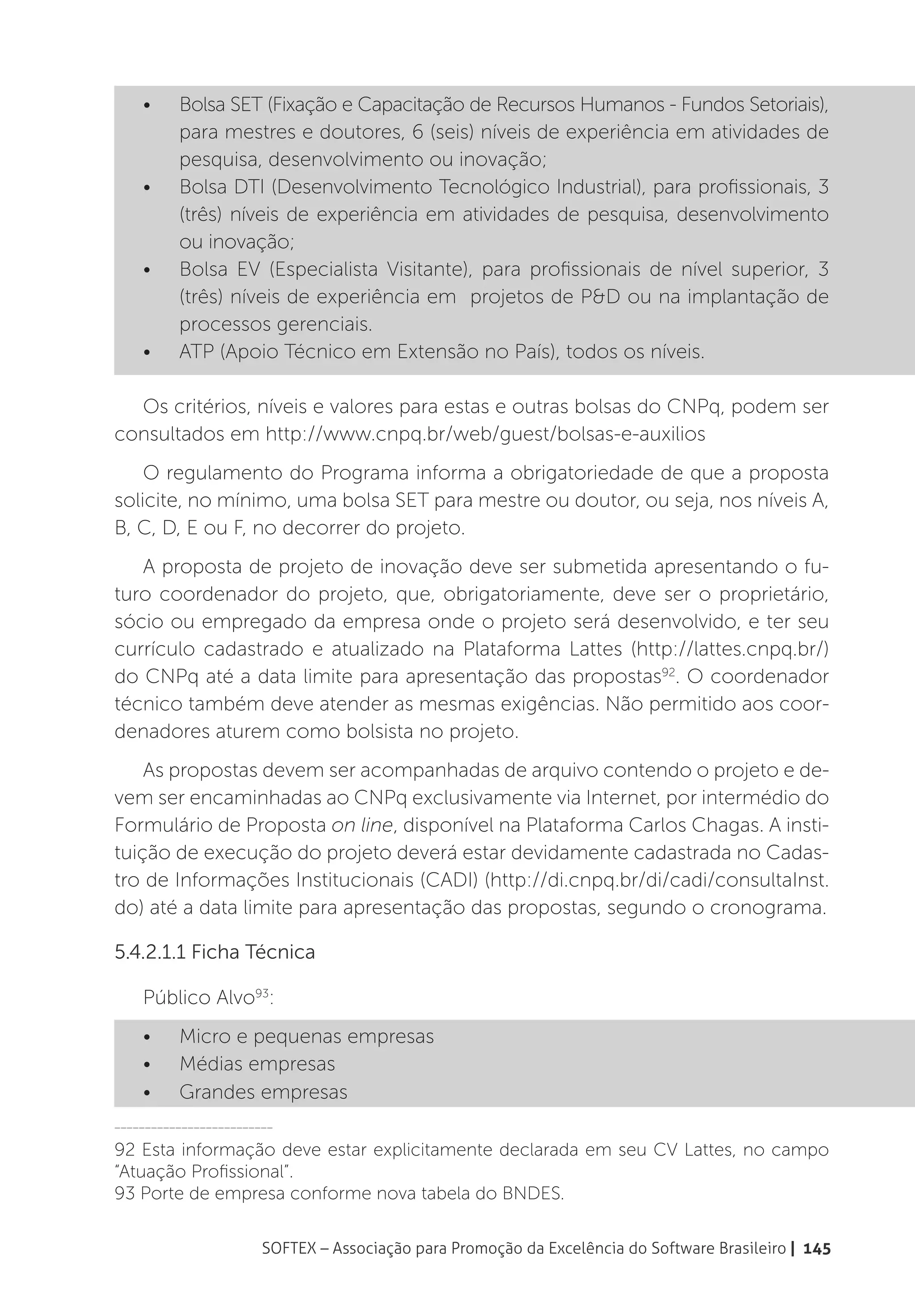 •	    Bolsa SET (Fixação e Capacitação de Recursos Humanos - Fundos Setoriais),
          para mestres e doutores, 6 (seis) níveis de experiência em atividades de
          pesquisa, desenvolvimento ou inovação;
    •	    Bolsa DTI (Desenvolvimento Tecnológico Industrial), para profissionais, 3
          (três) níveis de experiência em atividades de pesquisa, desenvolvimento
          ou inovação;
    •	    Bolsa EV (Especialista Visitante), para profissionais de nível superior, 3
          (três) níveis de experiência em projetos de P&D ou na implantação de
          processos gerenciais.
    •	    ATP (Apoio Técnico em Extensão no País), todos os níveis.

  Os critérios, níveis e valores para estas e outras bolsas do CNPq, podem ser
consultados em http://www.cnpq.br/web/guest/bolsas-e-auxilios
    O regulamento do Programa informa a obrigatoriedade de que a proposta
solicite, no mínimo, uma bolsa SET para mestre ou doutor, ou seja, nos níveis A,
B, C, D, E ou F, no decorrer do projeto.
   A proposta de projeto de inovação deve ser submetida apresentando o fu-
turo coordenador do projeto, que, obrigatoriamente, deve ser o proprietário,
sócio ou empregado da empresa onde o projeto será desenvolvido, e ter seu
currículo cadastrado e atualizado na Plataforma Lattes (http://lattes.cnpq.br/)
do CNPq até a data limite para apresentação das propostas92. O coordenador
técnico também deve atender as mesmas exigências. Não permitido aos coor-
denadores aturem como bolsista no projeto.
    As propostas devem ser acompanhadas de arquivo contendo o projeto e de-
vem ser encaminhadas ao CNPq exclusivamente via Internet, por intermédio do
Formulário de Proposta on line, disponível na Plataforma Carlos Chagas. A insti-
tuição de execução do projeto deverá estar devidamente cadastrada no Cadas-
tro de Informações Institucionais (CADI) (http://di.cnpq.br/di/cadi/consultaInst.
do) até a data limite para apresentação das propostas, segundo o cronograma.

5.4.2.1.1 Ficha Técnica

    Público Alvo93:
    •	    Micro e pequenas empresas
    •	    Médias empresas
    •	    Grandes empresas
__________________________

92 Esta informação deve estar explicitamente declarada em seu CV Lattes, no campo
“Atuação Profissional”.
93 Porte de empresa conforme nova tabela do BNDES.

                        SOFTEX – Associação para Promoção da Excelência do Software Brasileiro | 145
 