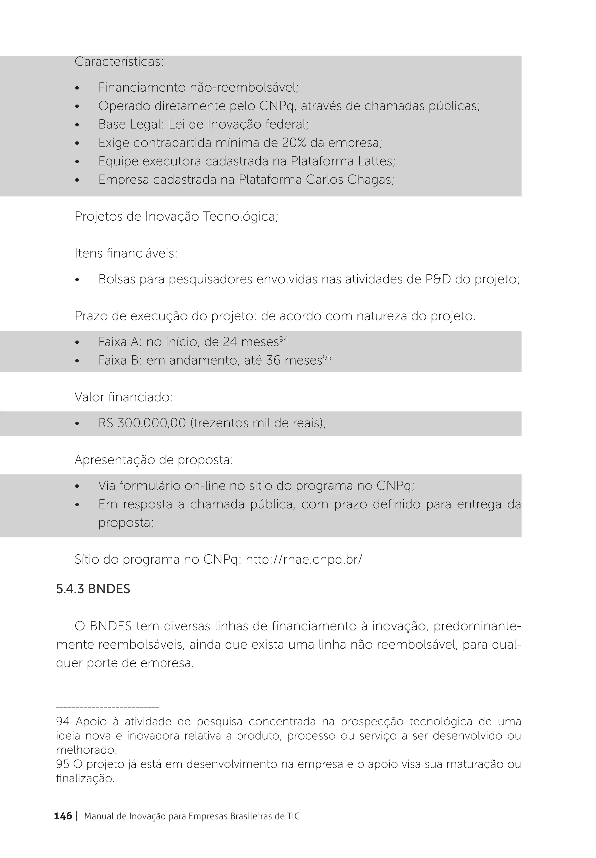 Características:
    •	    Financiamento não-reembolsável;
    •	    Operado diretamente pelo CNPq, através de chamadas públicas;
    •	    Base Legal: Lei de Inovação federal;
    •	    Exige contrapartida mínima de 20% da empresa;
    •	    Equipe executora cadastrada na Plataforma Lattes;
    •	    Empresa cadastrada na Plataforma Carlos Chagas;

    Projetos de Inovação Tecnológica;

    Itens financiáveis:
    •	    Bolsas para pesquisadores envolvidas nas atividades de P&D do projeto;

    Prazo de execução do projeto: de acordo com natureza do projeto.
    •	    Faixa A: no início, de 24 meses94
    •	    Faixa B: em andamento, até 36 meses95

    Valor financiado:
    •	    R$ 300.000,00 (trezentos mil de reais);

    Apresentação de proposta:
    •	    Via formulário on-line no sitio do programa no CNPq;
    •	    Em resposta a chamada pública, com prazo definido para entrega da
          proposta;

    Sítio do programa no CNPq: http://rhae.cnpq.br/

5.4.3 BNDES

  O BNDES tem diversas linhas de financiamento à inovação, predominante-
mente reembolsáveis, ainda que exista uma linha não reembolsável, para qual-
quer porte de empresa.


__________________________

94 Apoio à atividade de pesquisa concentrada na prospecção tecnológica de uma
ideia nova e inovadora relativa a produto, processo ou serviço a ser desenvolvido ou
melhorado.
95 O projeto já está em desenvolvimento na empresa e o apoio visa sua maturação ou
finalização.


146 | Manual de Inovação para Empresas Brasileiras de TIC
 