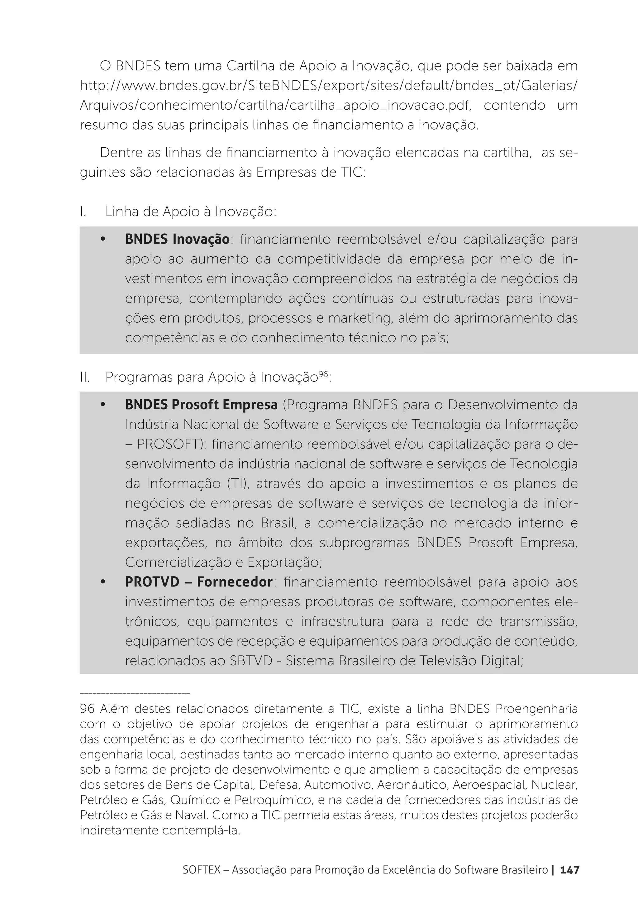 O BNDES tem uma Cartilha de Apoio a Inovação, que pode ser baixada em
http://www.bndes.gov.br/SiteBNDES/export/sites/default/bndes_pt/Galerias/
Arquivos/conhecimento/cartilha/cartilha_apoio_inovacao.pdf, contendo um
resumo das suas principais linhas de financiamento a inovação.
   Dentre as linhas de financiamento à inovação elencadas na cartilha, as se-
guintes são relacionadas às Empresas de TIC:

I.	    Linha de Apoio à Inovação:
      •	   BNDES Inovação: financiamento reembolsável e/ou capitalização para
           apoio ao aumento da competitividade da empresa por meio de in-
           vestimentos em inovação compreendidos na estratégia de negócios da
           empresa, contemplando ações contínuas ou estruturadas para inova-
           ções em produtos, processos e marketing, além do aprimoramento das
           competências e do conhecimento técnico no país;

II.	 Programas para Apoio à Inovação96:
      •	   BNDES Prosoft Empresa (Programa BNDES para o Desenvolvimento da
           Indústria Nacional de Software e Serviços de Tecnologia da Informação
           – PROSOFT): financiamento reembolsável e/ou capitalização para o de-
           senvolvimento da indústria nacional de software e serviços de Tecnologia
           da Informação (TI), através do apoio a investimentos e os planos de
           negócios de empresas de software e serviços de tecnologia da infor-
           mação sediadas no Brasil, a comercialização no mercado interno e
           exportações, no âmbito dos subprogramas BNDES Prosoft Empresa,
           Comercialização e Exportação;
      •	   PROTVD – Fornecedor: financiamento reembolsável para apoio aos
           investimentos de empresas produtoras de software, componentes ele-
           trônicos, equipamentos e infraestrutura para a rede de transmissão,
           equipamentos de recepção e equipamentos para produção de conteúdo,
           relacionados ao SBTVD - Sistema Brasileiro de Televisão Digital;

__________________________

96 Além destes relacionados diretamente a TIC, existe a linha BNDES Proengenharia
com o objetivo de apoiar projetos de engenharia para estimular o aprimoramento
das competências e do conhecimento técnico no país. São apoiáveis as atividades de
engenharia local, destinadas tanto ao mercado interno quanto ao externo, apresentadas
sob a forma de projeto de desenvolvimento e que ampliem a capacitação de empresas
dos setores de Bens de Capital, Defesa, Automotivo, Aeronáutico, Aeroespacial, Nuclear,
Petróleo e Gás, Químico e Petroquímico, e na cadeia de fornecedores das indústrias de
Petróleo e Gás e Naval. Como a TIC permeia estas áreas, muitos destes projetos poderão
indiretamente contemplá-la.


                        SOFTEX – Associação para Promoção da Excelência do Software Brasileiro | 147
 