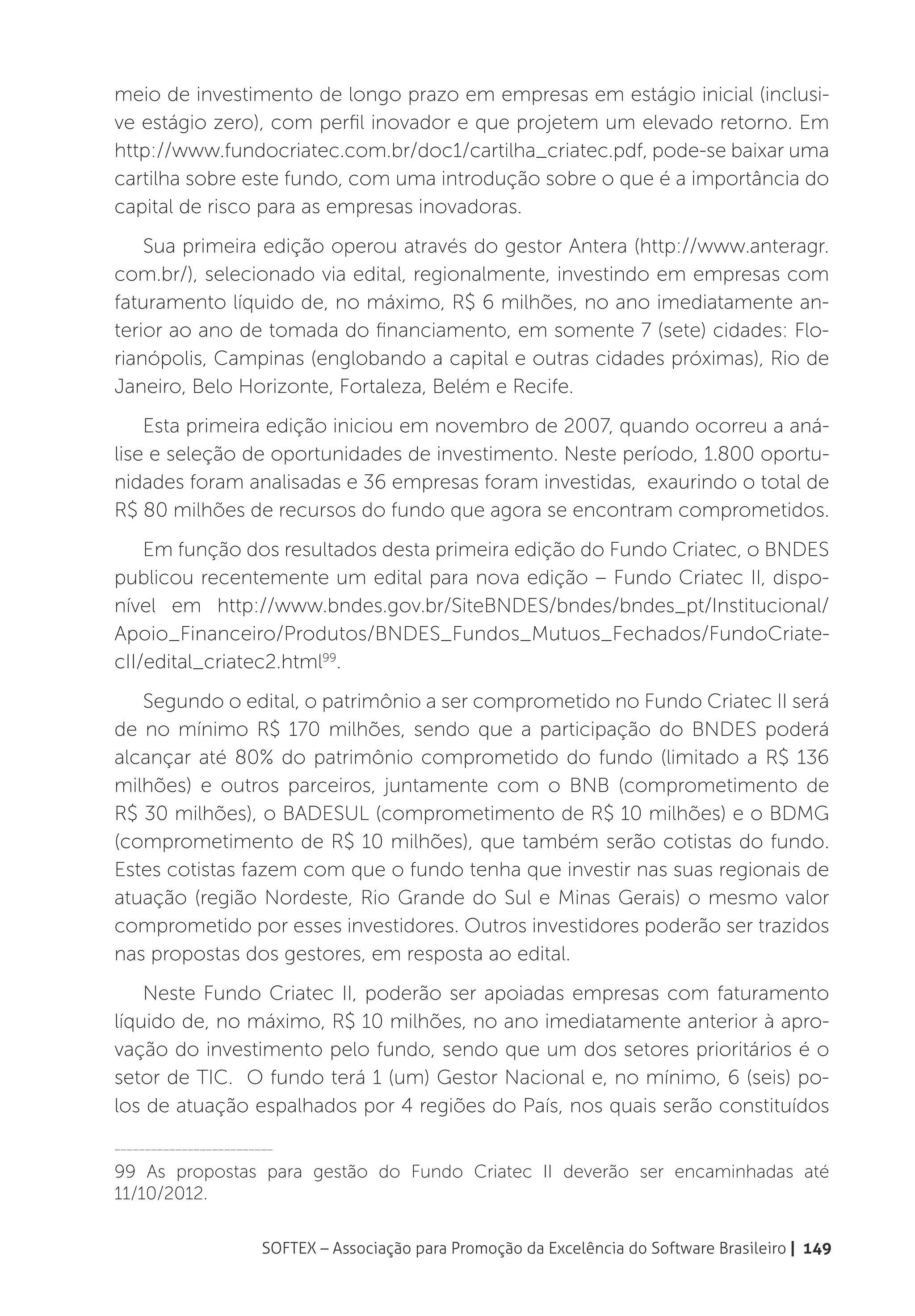 meio de investimento de longo prazo em empresas em estágio inicial (inclusi-
ve estágio zero), com perfil inovador e que projetem um elevado retorno. Em
http://www.fundocriatec.com.br/doc1/cartilha_criatec.pdf, pode-se baixar uma
cartilha sobre este fundo, com uma introdução sobre o que é a importância do
capital de risco para as empresas inovadoras.
    Sua primeira edição operou através do gestor Antera (http://www.anteragr.
com.br/), selecionado via edital, regionalmente, investindo em empresas com
faturamento líquido de, no máximo, R$ 6 milhões, no ano imediatamente an-
terior ao ano de tomada do financiamento, em somente 7 (sete) cidades: Flo-
rianópolis, Campinas (englobando a capital e outras cidades próximas), Rio de
Janeiro, Belo Horizonte, Fortaleza, Belém e Recife.
    Esta primeira edição iniciou em novembro de 2007, quando ocorreu a aná-
lise e seleção de oportunidades de investimento. Neste período, 1.800 oportu-
nidades foram analisadas e 36 empresas foram investidas, exaurindo o total de
R$ 80 milhões de recursos do fundo que agora se encontram comprometidos.
    Em função dos resultados desta primeira edição do Fundo Criatec, o BNDES
publicou recentemente um edital para nova edição – Fundo Criatec II, dispo-
nível em http://www.bndes.gov.br/SiteBNDES/bndes/bndes_pt/Institucional/
Apoio_Financeiro/Produtos/BNDES_Fundos_Mutuos_Fechados/FundoCriate-
cII/edital_criatec2.html99.
   Segundo o edital, o patrimônio a ser comprometido no Fundo Criatec II será
de no mínimo R$ 170 milhões, sendo que a participação do BNDES poderá
alcançar até 80% do patrimônio comprometido do fundo (limitado a R$ 136
milhões) e outros parceiros, juntamente com o BNB (comprometimento de
R$ 30 milhões), o BADESUL (comprometimento de R$ 10 milhões) e o BDMG
(comprometimento de R$ 10 milhões), que também serão cotistas do fundo.
Estes cotistas fazem com que o fundo tenha que investir nas suas regionais de
atuação (região Nordeste, Rio Grande do Sul e Minas Gerais) o mesmo valor
comprometido por esses investidores. Outros investidores poderão ser trazidos
nas propostas dos gestores, em resposta ao edital.
    Neste Fundo Criatec II, poderão ser apoiadas empresas com faturamento
líquido de, no máximo, R$ 10 milhões, no ano imediatamente anterior à apro-
vação do investimento pelo fundo, sendo que um dos setores prioritários é o
setor de TIC. O fundo terá 1 (um) Gestor Nacional e, no mínimo, 6 (seis) po-
los de atuação espalhados por 4 regiões do País, nos quais serão constituídos
__________________________

99 As propostas para gestão do Fundo Criatec II deverão ser encaminhadas até
11/10/2012.

                        SOFTEX – Associação para Promoção da Excelência do Software Brasileiro | 149
 