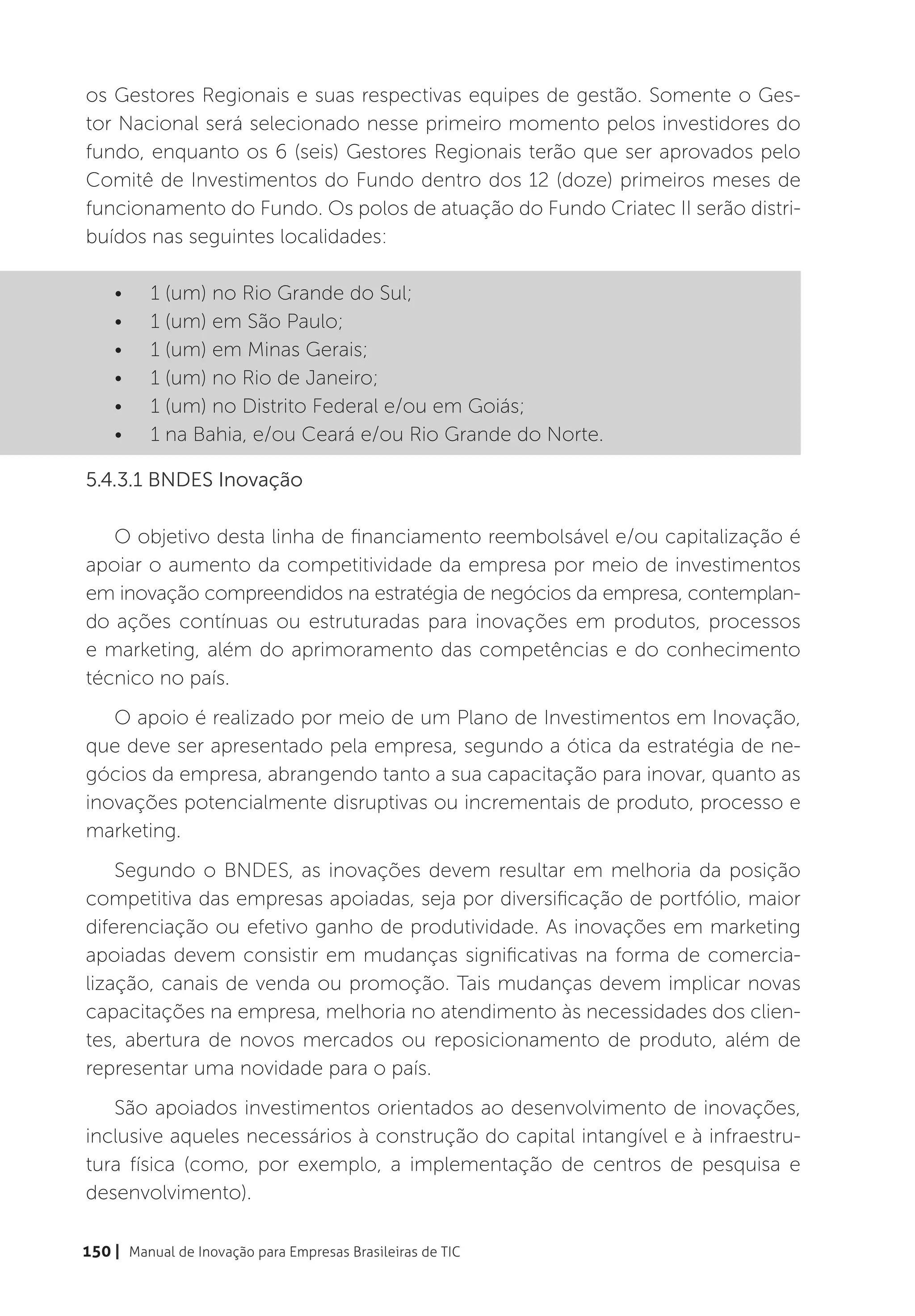 os Gestores Regionais e suas respectivas equipes de gestão. Somente o Ges-
tor Nacional será selecionado nesse primeiro momento pelos investidores do
fundo, enquanto os 6 (seis) Gestores Regionais terão que ser aprovados pelo
Comitê de Investimentos do Fundo dentro dos 12 (doze) primeiros meses de
funcionamento do Fundo. Os polos de atuação do Fundo Criatec II serão distri-
buídos nas seguintes localidades:

    •	    1 (um) no Rio Grande do Sul;
    •	    1 (um) em São Paulo;
    •	    1 (um) em Minas Gerais;
    •	    1 (um) no Rio de Janeiro;
    •	    1 (um) no Distrito Federal e/ou em Goiás;
    •	    1 na Bahia, e/ou Ceará e/ou Rio Grande do Norte.

5.4.3.1 BNDES Inovação

   O objetivo desta linha de financiamento reembolsável e/ou capitalização é
apoiar o aumento da competitividade da empresa por meio de investimentos
em inovação compreendidos na estratégia de negócios da empresa, contemplan-
do ações contínuas ou estruturadas para inovações em produtos, processos
e marketing, além do aprimoramento das competências e do conhecimento
técnico no país.
   O apoio é realizado por meio de um Plano de Investimentos em Inovação,
que deve ser apresentado pela empresa, segundo a ótica da estratégia de ne-
gócios da empresa, abrangendo tanto a sua capacitação para inovar, quanto as
inovações potencialmente disruptivas ou incrementais de produto, processo e
marketing.
    Segundo o BNDES, as inovações devem resultar em melhoria da posição
competitiva das empresas apoiadas, seja por diversificação de portfólio, maior
diferenciação ou efetivo ganho de produtividade. As inovações em marketing
apoiadas devem consistir em mudanças significativas na forma de comercia-
lização, canais de venda ou promoção. Tais mudanças devem implicar novas
capacitações na empresa, melhoria no atendimento às necessidades dos clien-
tes, abertura de novos mercados ou reposicionamento de produto, além de
representar uma novidade para o país.
   São apoiados investimentos orientados ao desenvolvimento de inovações,
inclusive aqueles necessários à construção do capital intangível e à infraestru-
tura física (como, por exemplo, a implementação de centros de pesquisa e
desenvolvimento).

150 | Manual de Inovação para Empresas Brasileiras de TIC
 