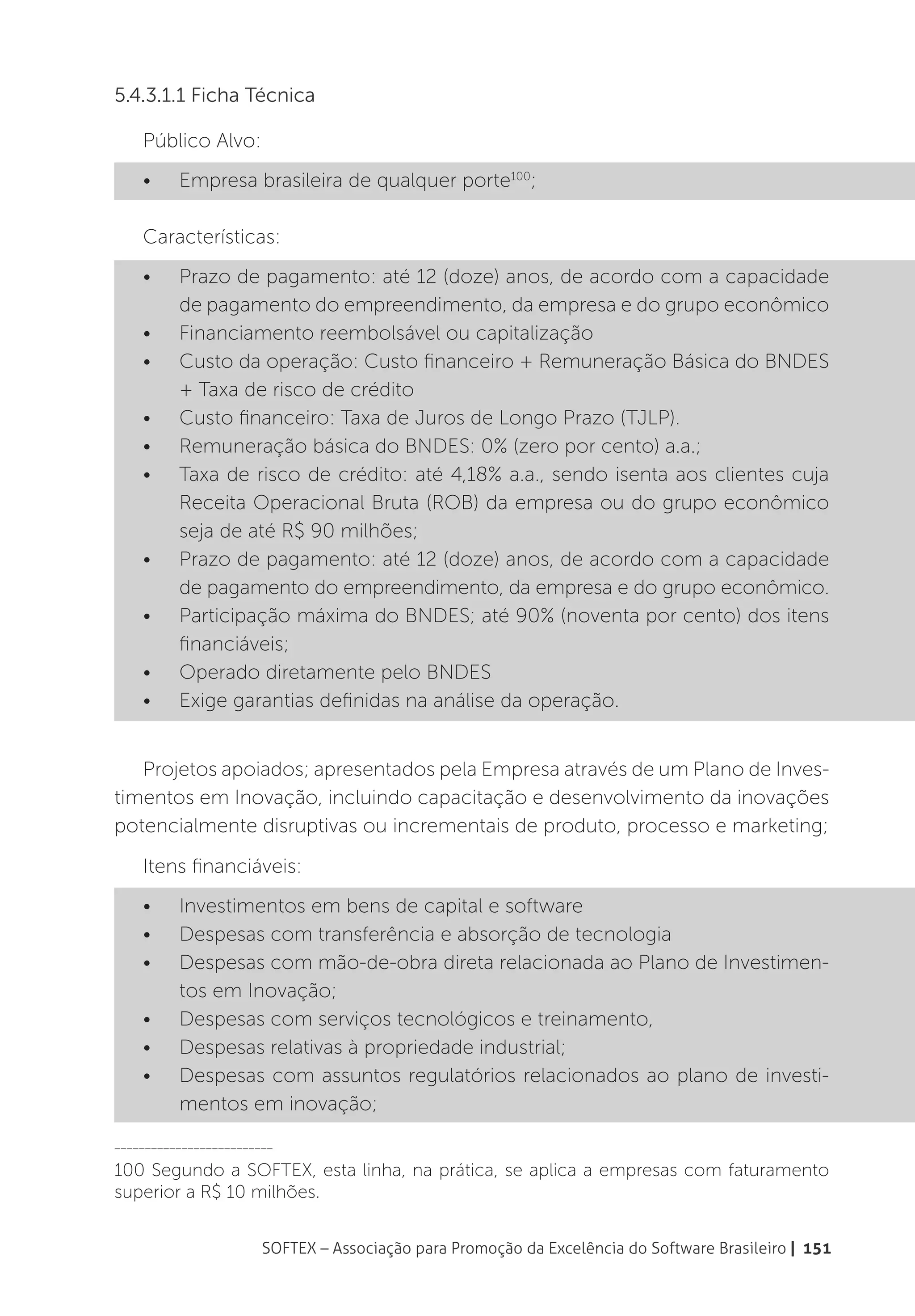 5.4.3.1.1 Ficha Técnica

    Público Alvo:
    •	    Empresa brasileira de qualquer porte100;

    Características:
    •	    Prazo de pagamento: até 12 (doze) anos, de acordo com a capacidade
          de pagamento do empreendimento, da empresa e do grupo econômico
    •	    Financiamento reembolsável ou capitalização
    •	    Custo da operação: Custo financeiro + Remuneração Básica do BNDES
          + Taxa de risco de crédito
    •	    Custo financeiro: Taxa de Juros de Longo Prazo (TJLP).
    •	    Remuneração básica do BNDES: 0% (zero por cento) a.a.;
    •	    Taxa de risco de crédito: até 4,18% a.a., sendo isenta aos clientes cuja
          Receita Operacional Bruta (ROB) da empresa ou do grupo econômico
          seja de até R$ 90 milhões;
    •	    Prazo de pagamento: até 12 (doze) anos, de acordo com a capacidade
          de pagamento do empreendimento, da empresa e do grupo econômico.
    •	    Participação máxima do BNDES; até 90% (noventa por cento) dos itens
          financiáveis;
    •	    Operado diretamente pelo BNDES
    •	    Exige garantias definidas na análise da operação.


   Projetos apoiados; apresentados pela Empresa através de um Plano de Inves-
timentos em Inovação, incluindo capacitação e desenvolvimento da inovações
potencialmente disruptivas ou incrementais de produto, processo e marketing;

    Itens financiáveis:
    •	    Investimentos em bens de capital e software
    •	    Despesas com transferência e absorção de tecnologia
    •	    Despesas com mão-de-obra direta relacionada ao Plano de Investimen-
          tos em Inovação;
    •	    Despesas com serviços tecnológicos e treinamento,
    •	    Despesas relativas à propriedade industrial;
    •	    Despesas com assuntos regulatórios relacionados ao plano de investi-
          mentos em inovação;
__________________________

100 Segundo a SOFTEX, esta linha, na prática, se aplica a empresas com faturamento
superior a R$ 10 milhões.


                        SOFTEX – Associação para Promoção da Excelência do Software Brasileiro | 151
 