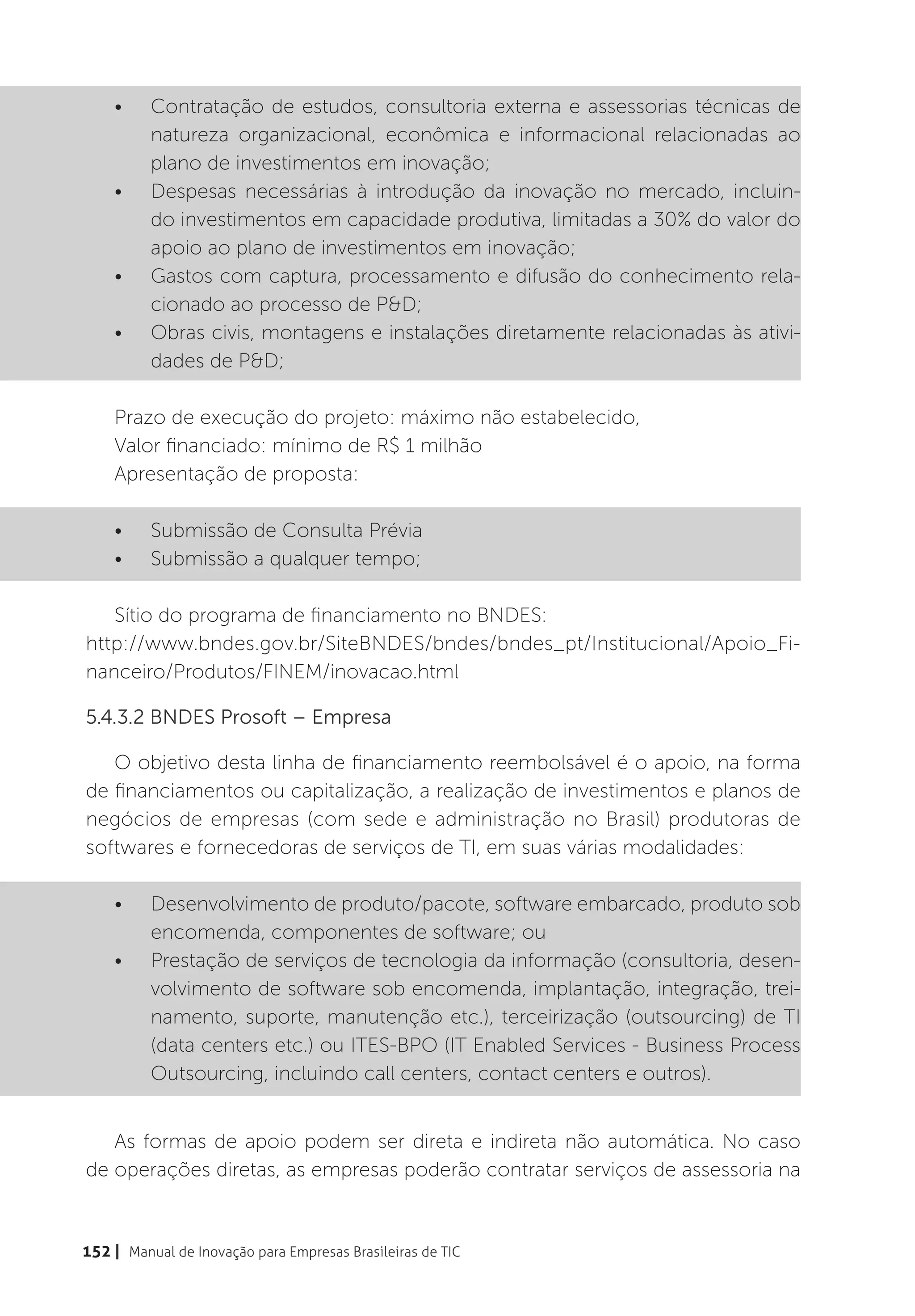 •	    Contratação de estudos, consultoria externa e assessorias técnicas de
          natureza organizacional, econômica e informacional relacionadas ao
          plano de investimentos em inovação;
    •	    Despesas necessárias à introdução da inovação no mercado, incluin-
          do investimentos em capacidade produtiva, limitadas a 30% do valor do
          apoio ao plano de investimentos em inovação;
    •	    Gastos com captura, processamento e difusão do conhecimento rela-
          cionado ao processo de P&D;
    •	    Obras civis, montagens e instalações diretamente relacionadas às ativi-
          dades de P&D;

    Prazo de execução do projeto: máximo não estabelecido,
    Valor financiado: mínimo de R$ 1 milhão
    Apresentação de proposta:

    •	    Submissão de Consulta Prévia
    •	    Submissão a qualquer tempo;

   Sítio do programa de financiamento no BNDES:
http://www.bndes.gov.br/SiteBNDES/bndes/bndes_pt/Institucional/Apoio_Fi-
nanceiro/Produtos/FINEM/inovacao.html

5.4.3.2 BNDES Prosoft – Empresa

   O objetivo desta linha de financiamento reembolsável é o apoio, na forma
de financiamentos ou capitalização, a realização de investimentos e planos de
negócios de empresas (com sede e administração no Brasil) produtoras de
softwares e fornecedoras de serviços de TI, em suas várias modalidades:

    •	    Desenvolvimento de produto/pacote, software embarcado, produto sob
          encomenda, componentes de software; ou
    •	    Prestação de serviços de tecnologia da informação (consultoria, desen-
          volvimento de software sob encomenda, implantação, integração, trei-
          namento, suporte, manutenção etc.), terceirização (outsourcing) de TI
          (data centers etc.) ou ITES-BPO (IT Enabled Services - Business Process
          Outsourcing, incluindo call centers, contact centers e outros).


   As formas de apoio podem ser direta e indireta não automática. No caso
de operações diretas, as empresas poderão contratar serviços de assessoria na


152 | Manual de Inovação para Empresas Brasileiras de TIC
 