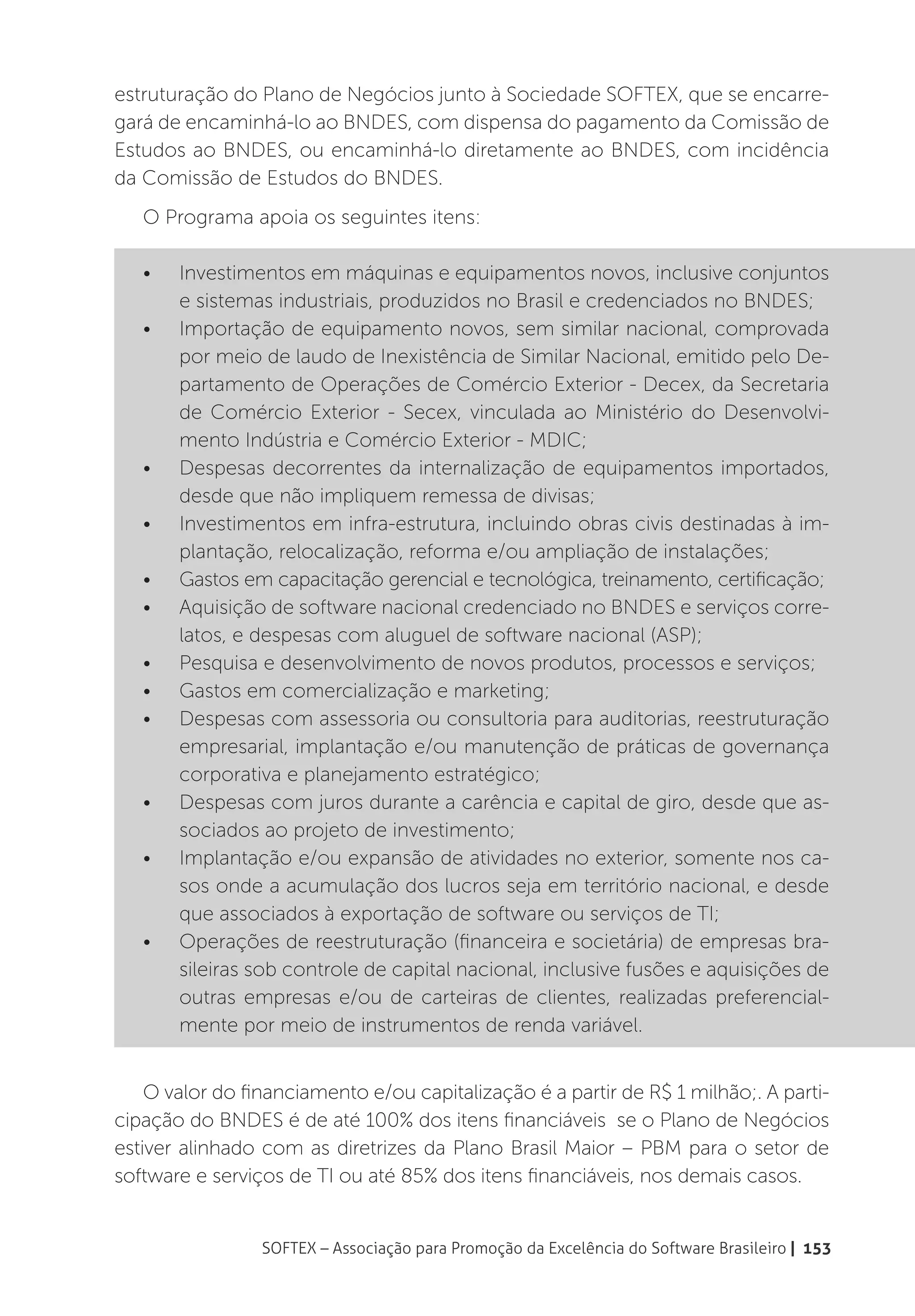estruturação do Plano de Negócios junto à Sociedade SOFTEX, que se encarre-
gará de encaminhá-lo ao BNDES, com dispensa do pagamento da Comissão de
Estudos ao BNDES, ou encaminhá-lo diretamente ao BNDES, com incidência
da Comissão de Estudos do BNDES.
   O Programa apoia os seguintes itens:

   •	   Investimentos em máquinas e equipamentos novos, inclusive conjuntos
        e sistemas industriais, produzidos no Brasil e credenciados no BNDES;
   •	   Importação de equipamento novos, sem similar nacional, comprovada
        por meio de laudo de Inexistência de Similar Nacional, emitido pelo De-
        partamento de Operações de Comércio Exterior - Decex, da Secretaria
        de Comércio Exterior - Secex, vinculada ao Ministério do Desenvolvi-
        mento Indústria e Comércio Exterior - MDIC;
   •	   Despesas decorrentes da internalização de equipamentos importados,
        desde que não impliquem remessa de divisas;
   •	   Investimentos em infra-estrutura, incluindo obras civis destinadas à im-
        plantação, relocalização, reforma e/ou ampliação de instalações;
   •	   Gastos em capacitação gerencial e tecnológica, treinamento, certificação;
   •	   Aquisição de software nacional credenciado no BNDES e serviços corre-
        latos, e despesas com aluguel de software nacional (ASP);
   •	   Pesquisa e desenvolvimento de novos produtos, processos e serviços;
   •	   Gastos em comercialização e marketing;
   •	   Despesas com assessoria ou consultoria para auditorias, reestruturação
        empresarial, implantação e/ou manutenção de práticas de governança
        corporativa e planejamento estratégico;
   •	   Despesas com juros durante a carência e capital de giro, desde que as-
        sociados ao projeto de investimento;
   •	   Implantação e/ou expansão de atividades no exterior, somente nos ca-
        sos onde a acumulação dos lucros seja em território nacional, e desde
        que associados à exportação de software ou serviços de TI;
   •	   Operações de reestruturação (financeira e societária) de empresas bra-
        sileiras sob controle de capital nacional, inclusive fusões e aquisições de
        outras empresas e/ou de carteiras de clientes, realizadas preferencial-
        mente por meio de instrumentos de renda variável.


    O valor do financiamento e/ou capitalização é a partir de R$ 1 milhão;. A parti-
cipação do BNDES é de até 100% dos itens financiáveis se o Plano de Negócios
estiver alinhado com as diretrizes da Plano Brasil Maior – PBM para o setor de
software e serviços de TI ou até 85% dos itens financiáveis, nos demais casos.


                 SOFTEX – Associação para Promoção da Excelência do Software Brasileiro | 153
 