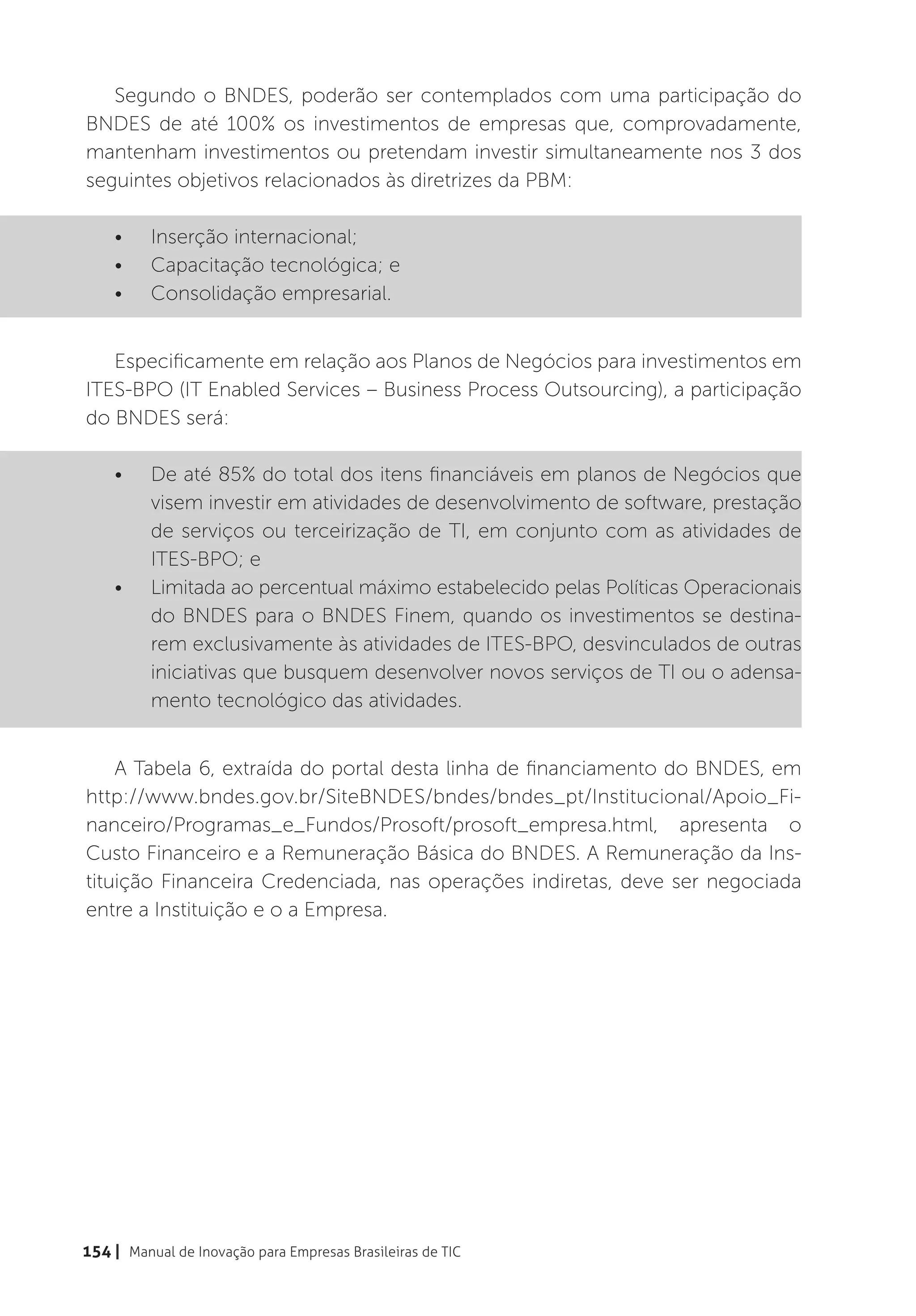 Segundo o BNDES, poderão ser contemplados com uma participação do
BNDES de até 100% os investimentos de empresas que, comprovadamente,
mantenham investimentos ou pretendam investir simultaneamente nos 3 dos
seguintes objetivos relacionados às diretrizes da PBM:

    •	    Inserção internacional;
    •	    Capacitação tecnológica; e
    •	    Consolidação empresarial.


   Especificamente em relação aos Planos de Negócios para investimentos em
ITES-BPO (IT Enabled Services – Business Process Outsourcing), a participação
do BNDES será:

    •	    De até 85% do total dos itens financiáveis em planos de Negócios que
          visem investir em atividades de desenvolvimento de software, prestação
          de serviços ou terceirização de TI, em conjunto com as atividades de
          ITES-BPO; e
    •	    Limitada ao percentual máximo estabelecido pelas Políticas Operacionais
          do BNDES para o BNDES Finem, quando os investimentos se destina-
          rem exclusivamente às atividades de ITES-BPO, desvinculados de outras
          iniciativas que busquem desenvolver novos serviços de TI ou o adensa-
          mento tecnológico das atividades.


    A Tabela 6, extraída do portal desta linha de financiamento do BNDES, em
http://www.bndes.gov.br/SiteBNDES/bndes/bndes_pt/Institucional/Apoio_Fi-
nanceiro/Programas_e_Fundos/Prosoft/prosoft_empresa.html, apresenta o
Custo Financeiro e a Remuneração Básica do BNDES. A Remuneração da Ins-
tituição Financeira Credenciada, nas operações indiretas, deve ser negociada
entre a Instituição e o a Empresa.




154 | Manual de Inovação para Empresas Brasileiras de TIC
 