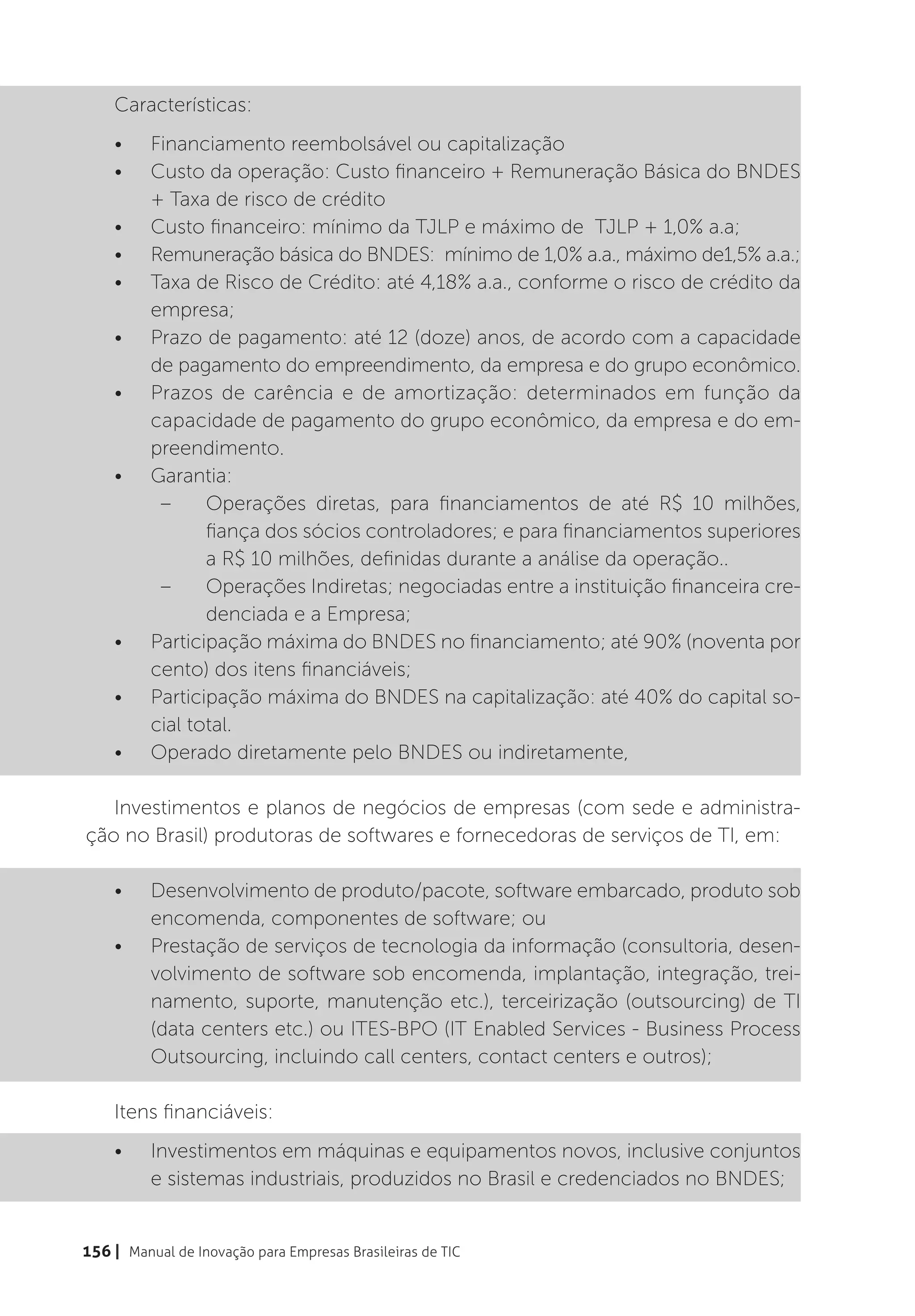 Características:
    •	    Financiamento reembolsável ou capitalização
    •	    Custo da operação: Custo financeiro + Remuneração Básica do BNDES
          + Taxa de risco de crédito
    •	    Custo financeiro: mínimo da TJLP e máximo de TJLP + 1,0% a.a;
    •	    Remuneração básica do BNDES: mínimo de 1,0% a.a., máximo de1,5% a.a.;
    •	    Taxa de Risco de Crédito: até 4,18% a.a., conforme o risco de crédito da
          empresa;
    •	    Prazo de pagamento: até 12 (doze) anos, de acordo com a capacidade
          de pagamento do empreendimento, da empresa e do grupo econômico.
    •	    Prazos de carência e de amortização: determinados em função da
          capacidade de pagamento do grupo econômico, da empresa e do em-
          preendimento.
    •	    Garantia:
           –	 Operações diretas, para financiamentos de até R$ 10 milhões,
                 fiança dos sócios controladores; e para financiamentos superiores
                 a R$ 10 milhões, definidas durante a análise da operação..
           –	 Operações Indiretas; negociadas entre a instituição financeira cre-
                 denciada e a Empresa;
    •	    Participação máxima do BNDES no financiamento; até 90% (noventa por
          cento) dos itens financiáveis;
    •	    Participação máxima do BNDES na capitalização: até 40% do capital so-
          cial total.
    •	    Operado diretamente pelo BNDES ou indiretamente,

   Investimentos e planos de negócios de empresas (com sede e administra-
ção no Brasil) produtoras de softwares e fornecedoras de serviços de TI, em:

    •	    Desenvolvimento de produto/pacote, software embarcado, produto sob
          encomenda, componentes de software; ou
    •	    Prestação de serviços de tecnologia da informação (consultoria, desen-
          volvimento de software sob encomenda, implantação, integração, trei-
          namento, suporte, manutenção etc.), terceirização (outsourcing) de TI
          (data centers etc.) ou ITES-BPO (IT Enabled Services - Business Process
          Outsourcing, incluindo call centers, contact centers e outros);

    Itens financiáveis:
    •	    Investimentos em máquinas e equipamentos novos, inclusive conjuntos
          e sistemas industriais, produzidos no Brasil e credenciados no BNDES;


156 | Manual de Inovação para Empresas Brasileiras de TIC
 