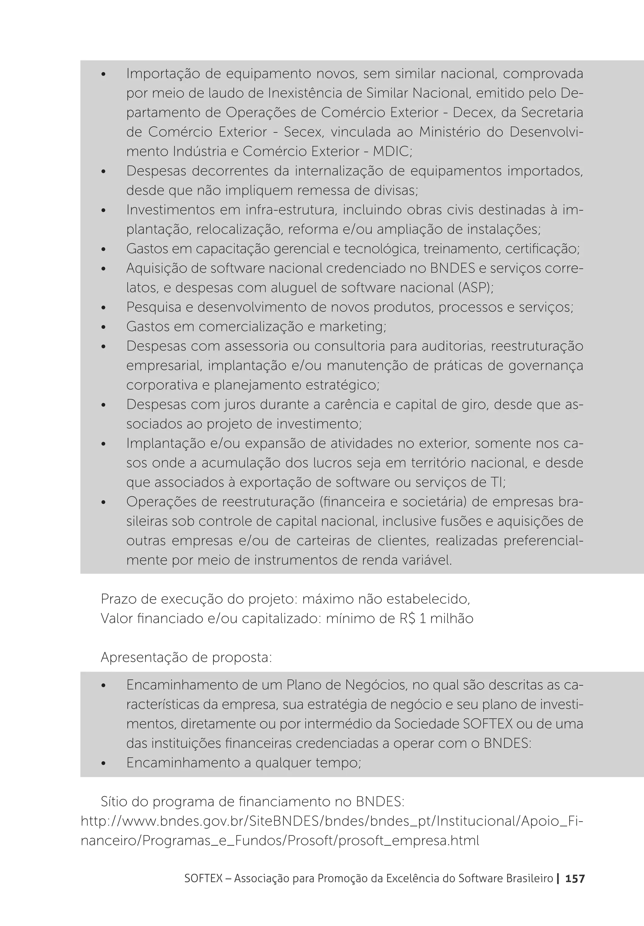 •	   Importação de equipamento novos, sem similar nacional, comprovada
       por meio de laudo de Inexistência de Similar Nacional, emitido pelo De-
       partamento de Operações de Comércio Exterior - Decex, da Secretaria
       de Comércio Exterior - Secex, vinculada ao Ministério do Desenvolvi-
       mento Indústria e Comércio Exterior - MDIC;
  •	   Despesas decorrentes da internalização de equipamentos importados,
       desde que não impliquem remessa de divisas;
  •	   Investimentos em infra-estrutura, incluindo obras civis destinadas à im-
       plantação, relocalização, reforma e/ou ampliação de instalações;
  •	   Gastos em capacitação gerencial e tecnológica, treinamento, certificação;
  •	   Aquisição de software nacional credenciado no BNDES e serviços corre-
       latos, e despesas com aluguel de software nacional (ASP);
  •	   Pesquisa e desenvolvimento de novos produtos, processos e serviços;
  •	   Gastos em comercialização e marketing;
  •	   Despesas com assessoria ou consultoria para auditorias, reestruturação
       empresarial, implantação e/ou manutenção de práticas de governança
       corporativa e planejamento estratégico;
  •	   Despesas com juros durante a carência e capital de giro, desde que as-
       sociados ao projeto de investimento;
  •	   Implantação e/ou expansão de atividades no exterior, somente nos ca-
       sos onde a acumulação dos lucros seja em território nacional, e desde
       que associados à exportação de software ou serviços de TI;
  •	   Operações de reestruturação (financeira e societária) de empresas bra-
       sileiras sob controle de capital nacional, inclusive fusões e aquisições de
       outras empresas e/ou de carteiras de clientes, realizadas preferencial-
       mente por meio de instrumentos de renda variável.

  Prazo de execução do projeto: máximo não estabelecido,
  Valor financiado e/ou capitalizado: mínimo de R$ 1 milhão

  Apresentação de proposta:
  •	   Encaminhamento de um Plano de Negócios, no qual são descritas as ca-
       racterísticas da empresa, sua estratégia de negócio e seu plano de investi-
       mentos, diretamente ou por intermédio da Sociedade SOFTEX ou de uma
       das instituições financeiras credenciadas a operar com o BNDES:
  •	   Encaminhamento a qualquer tempo;

   Sítio do programa de financiamento no BNDES:
http://www.bndes.gov.br/SiteBNDES/bndes/bndes_pt/Institucional/Apoio_Fi-
nanceiro/Programas_e_Fundos/Prosoft/prosoft_empresa.html

                SOFTEX – Associação para Promoção da Excelência do Software Brasileiro | 157
 