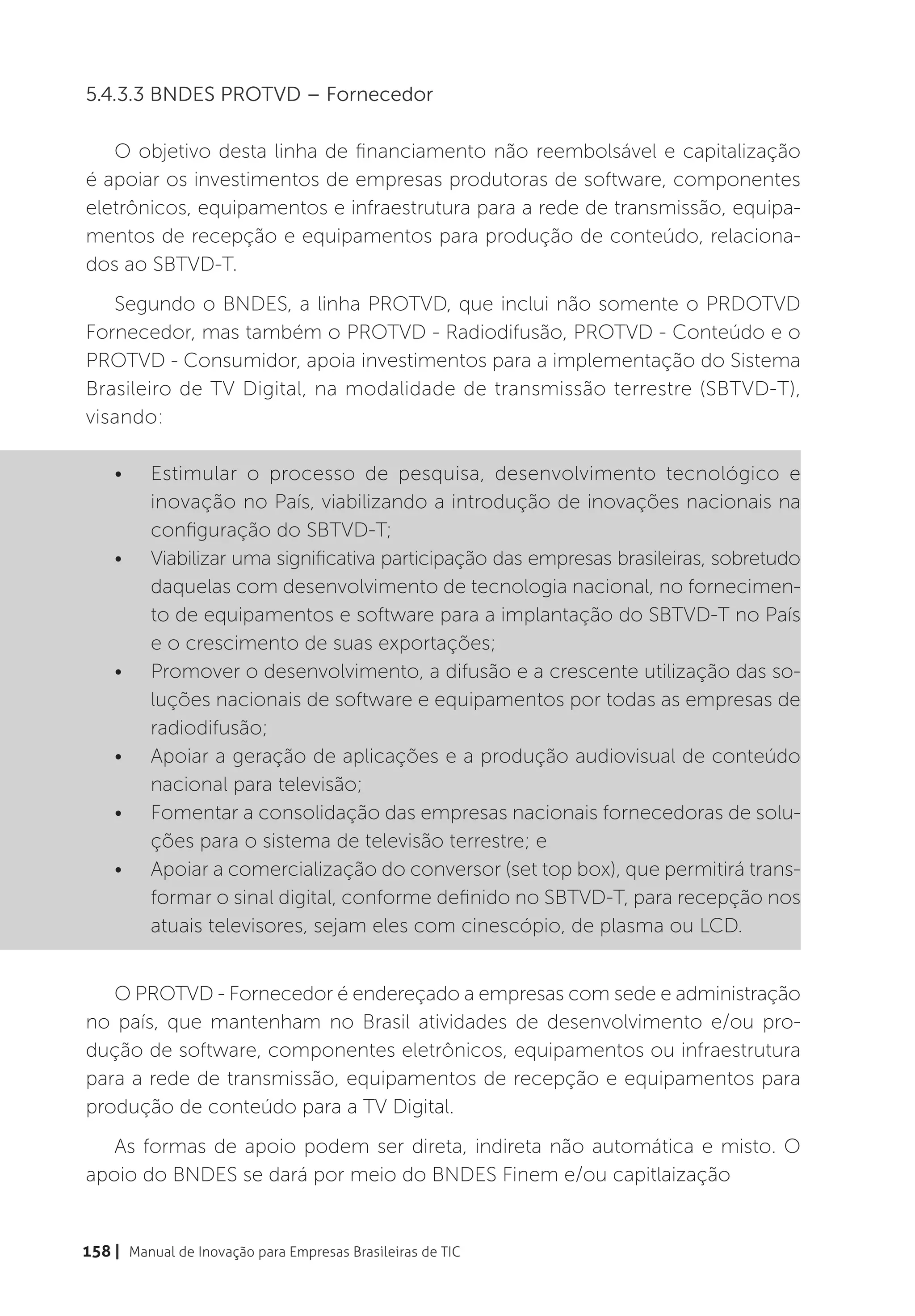 5.4.3.3 BNDES PROTVD – Fornecedor

   O objetivo desta linha de financiamento não reembolsável e capitalização
é apoiar os investimentos de empresas produtoras de software, componentes
eletrônicos, equipamentos e infraestrutura para a rede de transmissão, equipa-
mentos de recepção e equipamentos para produção de conteúdo, relaciona-
dos ao SBTVD-T.
   Segundo o BNDES, a linha PROTVD, que inclui não somente o PRDOTVD
Fornecedor, mas também o PROTVD - Radiodifusão, PROTVD - Conteúdo e o
PROTVD - Consumidor, apoia investimentos para a implementação do Sistema
Brasileiro de TV Digital, na modalidade de transmissão terrestre (SBTVD-T),
visando:

    •	    Estimular o processo de pesquisa, desenvolvimento tecnológico e
          inovação no País, viabilizando a introdução de inovações nacionais na
          configuração do SBTVD-T;
    •	    Viabilizar uma significativa participação das empresas brasileiras, sobretudo
          daquelas com desenvolvimento de tecnologia nacional, no fornecimen-
          to de equipamentos e software para a implantação do SBTVD-T no País
          e o crescimento de suas exportações;
    •	    Promover o desenvolvimento, a difusão e a crescente utilização das so-
          luções nacionais de software e equipamentos por todas as empresas de
          radiodifusão;
    •	    Apoiar a geração de aplicações e a produção audiovisual de conteúdo
          nacional para televisão;
    •	    Fomentar a consolidação das empresas nacionais fornecedoras de solu-
          ções para o sistema de televisão terrestre; e
    •	    Apoiar a comercialização do conversor (set top box), que permitirá trans-
          formar o sinal digital, conforme definido no SBTVD-T, para recepção nos
          atuais televisores, sejam eles com cinescópio, de plasma ou LCD.


   O PROTVD - Fornecedor é endereçado a empresas com sede e administração
no país, que mantenham no Brasil atividades de desenvolvimento e/ou pro-
dução de software, componentes eletrônicos, equipamentos ou infraestrutura
para a rede de transmissão, equipamentos de recepção e equipamentos para
produção de conteúdo para a TV Digital.
   As formas de apoio podem ser direta, indireta não automática e misto. O
apoio do BNDES se dará por meio do BNDES Finem e/ou capitlaização


158 | Manual de Inovação para Empresas Brasileiras de TIC
 