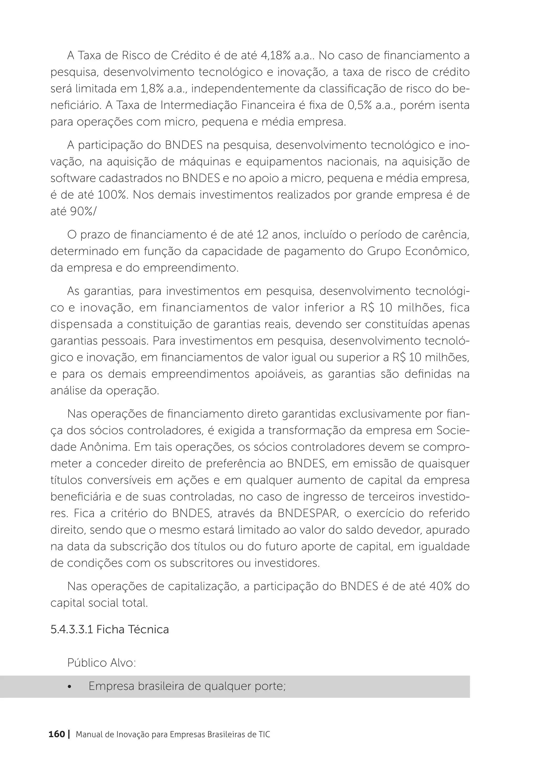 A Taxa de Risco de Crédito é de até 4,18% a.a.. No caso de financiamento a
pesquisa, desenvolvimento tecnológico e inovação, a taxa de risco de crédito
será limitada em 1,8% a.a., independentemente da classificação de risco do be-
neficiário. A Taxa de Intermediação Financeira é fixa de 0,5% a.a., porém isenta
para operações com micro, pequena e média empresa.
   A participação do BNDES na pesquisa, desenvolvimento tecnológico e ino-
vação, na aquisição de máquinas e equipamentos nacionais, na aquisição de
software cadastrados no BNDES e no apoio a micro, pequena e média empresa,
é de até 100%. Nos demais investimentos realizados por grande empresa é de
até 90%/
   O prazo de financiamento é de até 12 anos, incluído o período de carência,
determinado em função da capacidade de pagamento do Grupo Econômico,
da empresa e do empreendimento.
   As garantias, para investimentos em pesquisa, desenvolvimento tecnológi-
co e inovação, em financiamentos de valor inferior a R$ 10 milhões, fica
dispensada a constituição de garantias reais, devendo ser constituídas apenas
garantias pessoais. Para investimentos em pesquisa, desenvolvimento tecnoló-
gico e inovação, em financiamentos de valor igual ou superior a R$ 10 milhões,
e para os demais empreendimentos apoiáveis, as garantias são definidas na
análise da operação.
    Nas operações de financiamento direto garantidas exclusivamente por fian-
ça dos sócios controladores, é exigida a transformação da empresa em Socie-
dade Anônima. Em tais operações, os sócios controladores devem se compro-
meter a conceder direito de preferência ao BNDES, em emissão de quaisquer
títulos conversíveis em ações e em qualquer aumento de capital da empresa
beneficiária e de suas controladas, no caso de ingresso de terceiros investido-
res. Fica a critério do BNDES, através da BNDESPAR, o exercício do referido
direito, sendo que o mesmo estará limitado ao valor do saldo devedor, apurado
na data da subscrição dos títulos ou do futuro aporte de capital, em igualdade
de condições com os subscritores ou investidores.
   Nas operações de capitalização, a participação do BNDES é de até 40% do
capital social total.

5.4.3.3.1 Ficha Técnica

    Público Alvo:
    •	    Empresa brasileira de qualquer porte;


160 | Manual de Inovação para Empresas Brasileiras de TIC
 