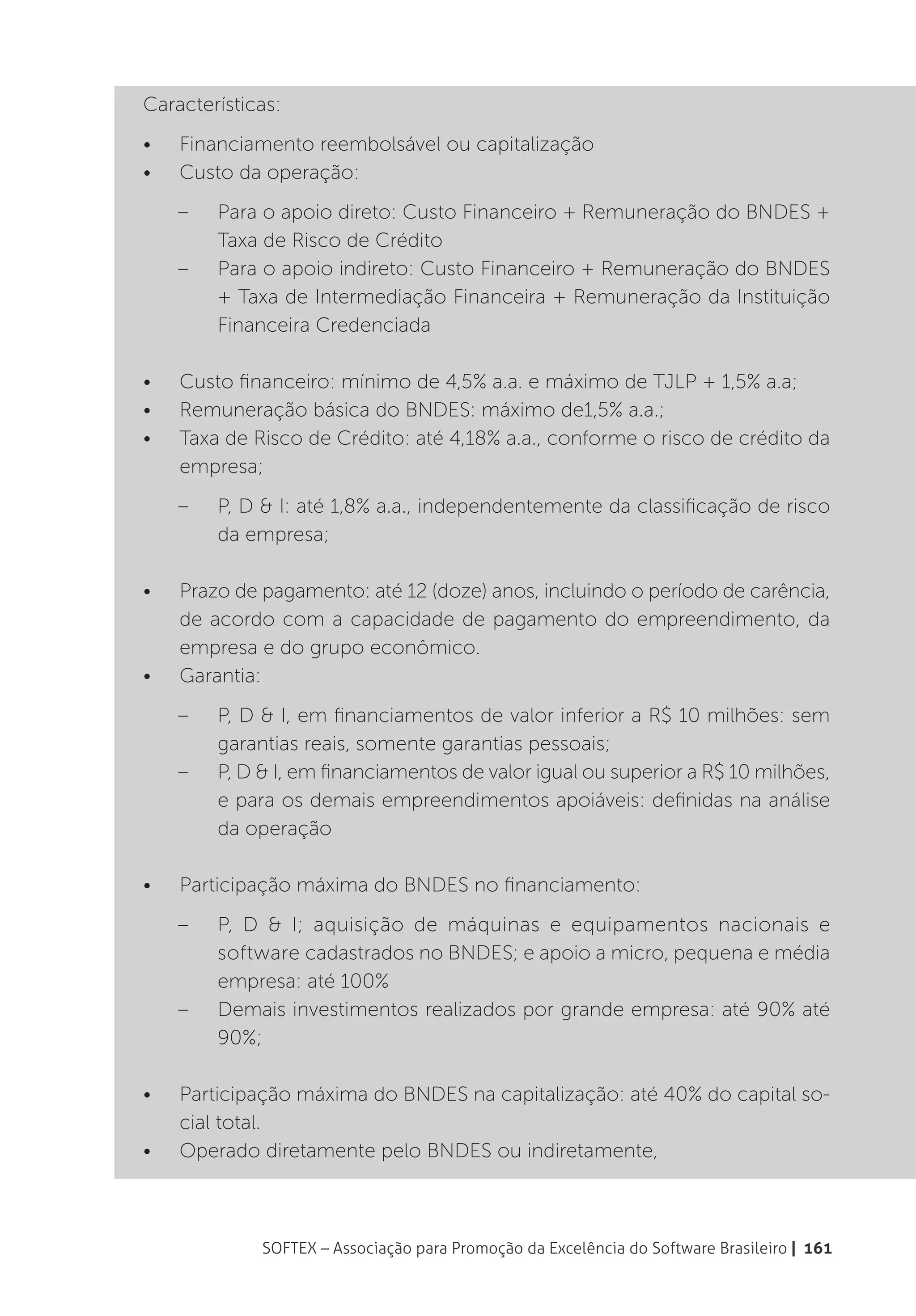 Características:
•	   Financiamento reembolsável ou capitalização
•	   Custo da operação:
     –	   Para o apoio direto: Custo Financeiro + Remuneração do BNDES +
          Taxa de Risco de Crédito
     –	   Para o apoio indireto: Custo Financeiro + Remuneração do BNDES
          + Taxa de Intermediação Financeira + Remuneração da Instituição
          Financeira Credenciada

•	   Custo financeiro: mínimo de 4,5% a.a. e máximo de TJLP + 1,5% a.a;
•	   Remuneração básica do BNDES: máximo de1,5% a.a.;
•	   Taxa de Risco de Crédito: até 4,18% a.a., conforme o risco de crédito da
     empresa;
     –	   P, D & I: até 1,8% a.a., independentemente da classificação de risco
          da empresa;

•	   Prazo de pagamento: até 12 (doze) anos, incluindo o período de carência,
     de acordo com a capacidade de pagamento do empreendimento, da
     empresa e do grupo econômico.
•	   Garantia:
     –	   P, D & I, em financiamentos de valor inferior a R$ 10 milhões: sem
          garantias reais, somente garantias pessoais;
     –	   P, D & I, em financiamentos de valor igual ou superior a R$ 10 milhões,
          e para os demais empreendimentos apoiáveis: definidas na análise
          da operação

•	   Participação máxima do BNDES no financiamento:
     –	 P, D & I; aquisição de máquinas e equipamentos nacionais e
        software cadastrados no BNDES; e apoio a micro, pequena e média
        empresa: até 100%
     –	 Demais investimentos realizados por grande empresa: até 90% até
        90%;

•	   Participação máxima do BNDES na capitalização: até 40% do capital so-
     cial total.
•	   Operado diretamente pelo BNDES ou indiretamente,



               SOFTEX – Associação para Promoção da Excelência do Software Brasileiro | 161
 