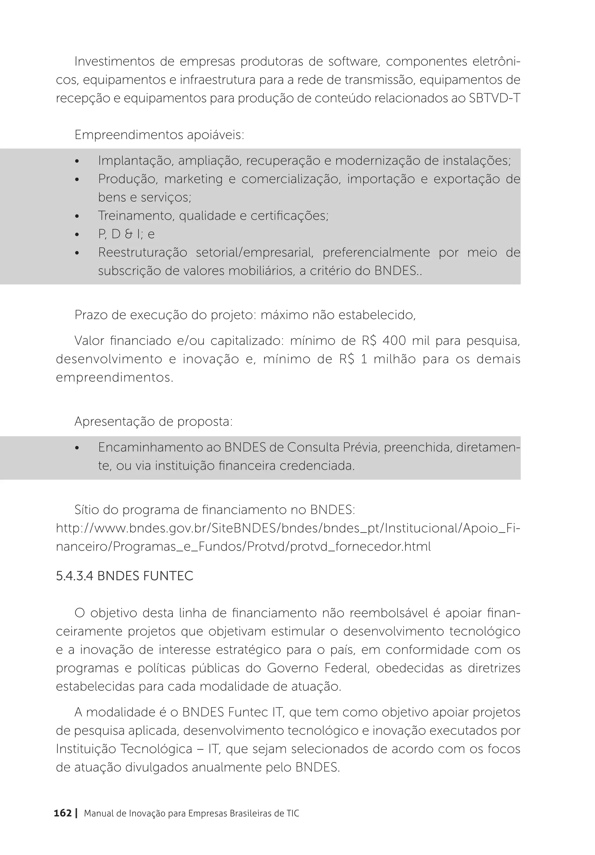 Investimentos de empresas produtoras de software, componentes eletrôni-
cos, equipamentos e infraestrutura para a rede de transmissão, equipamentos de
recepção e equipamentos para produção de conteúdo relacionados ao SBTVD-T

    Empreendimentos apoiáveis:
    •	    Implantação, ampliação, recuperação e modernização de instalações;
    •	    Produção, marketing e comercialização, importação e exportação de
          bens e serviços;
    •	    Treinamento, qualidade e certificações;
    •	    P, D & I; e
    •	    Reestruturação setorial/empresarial, preferencialmente por meio de
          subscrição de valores mobiliários, a critério do BNDES..


    Prazo de execução do projeto: máximo não estabelecido,
  Valor financiado e/ou capitalizado: mínimo de R$ 400 mil para pesquisa,
desenvolvimento e inovação e, mínimo de R$ 1 milhão para os demais
empreendimentos.


    Apresentação de proposta:
    •	    Encaminhamento ao BNDES de Consulta Prévia, preenchida, diretamen-
          te, ou via instituição financeira credenciada.


   Sítio do programa de financiamento no BNDES:
http://www.bndes.gov.br/SiteBNDES/bndes/bndes_pt/Institucional/Apoio_Fi-
nanceiro/Programas_e_Fundos/Protvd/protvd_fornecedor.html

5.4.3.4 BNDES FUNTEC

   O objetivo desta linha de financiamento não reembolsável é apoiar finan-
ceiramente projetos que objetivam estimular o desenvolvimento tecnológico
e a inovação de interesse estratégico para o país, em conformidade com os
programas e políticas públicas do Governo Federal, obedecidas as diretrizes
estabelecidas para cada modalidade de atuação.
   A modalidade é o BNDES Funtec IT, que tem como objetivo apoiar projetos
de pesquisa aplicada, desenvolvimento tecnológico e inovação executados por
Instituição Tecnológica – IT, que sejam selecionados de acordo com os focos
de atuação divulgados anualmente pelo BNDES.


162 | Manual de Inovação para Empresas Brasileiras de TIC
 