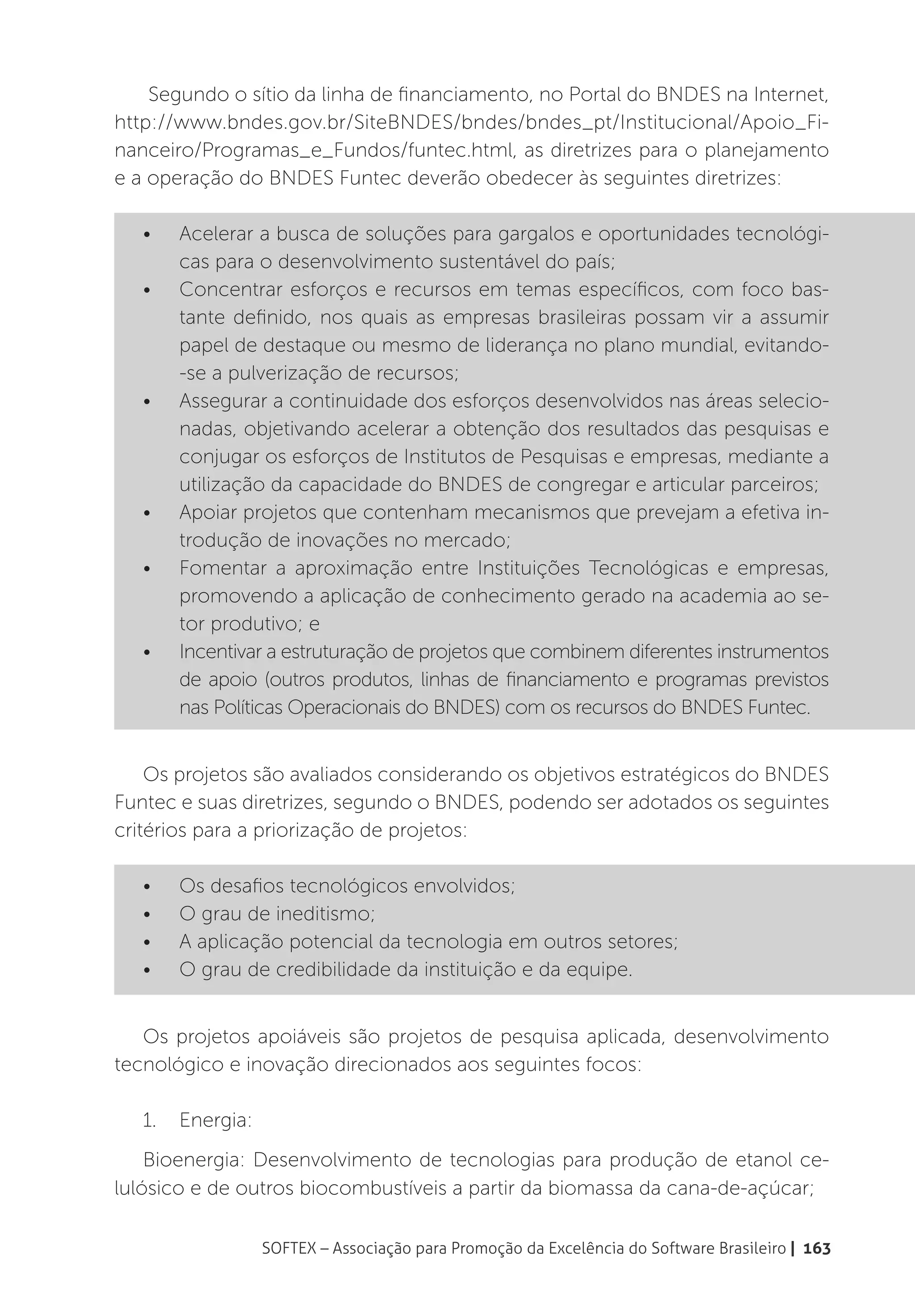 Segundo o sítio da linha de financiamento, no Portal do BNDES na Internet,
http://www.bndes.gov.br/SiteBNDES/bndes/bndes_pt/Institucional/Apoio_Fi-
nanceiro/Programas_e_Fundos/funtec.html, as diretrizes para o planejamento
e a operação do BNDES Funtec deverão obedecer às seguintes diretrizes:

   •	   Acelerar a busca de soluções para gargalos e oportunidades tecnológi-
        cas para o desenvolvimento sustentável do país;
   •	   Concentrar esforços e recursos em temas específicos, com foco bas-
        tante definido, nos quais as empresas brasileiras possam vir a assumir
        papel de destaque ou mesmo de liderança no plano mundial, evitando-
        -se a pulverização de recursos;
   •	   Assegurar a continuidade dos esforços desenvolvidos nas áreas selecio-
        nadas, objetivando acelerar a obtenção dos resultados das pesquisas e
        conjugar os esforços de Institutos de Pesquisas e empresas, mediante a
        utilização da capacidade do BNDES de congregar e articular parceiros;
   •	   Apoiar projetos que contenham mecanismos que prevejam a efetiva in-
        trodução de inovações no mercado;
   •	   Fomentar a aproximação entre Instituições Tecnológicas e empresas,
        promovendo a aplicação de conhecimento gerado na academia ao se-
        tor produtivo; e
   •	   Incentivar a estruturação de projetos que combinem diferentes instrumentos
        de apoio (outros produtos, linhas de financiamento e programas previstos
        nas Políticas Operacionais do BNDES) com os recursos do BNDES Funtec.


    Os projetos são avaliados considerando os objetivos estratégicos do BNDES
Funtec e suas diretrizes, segundo o BNDES, podendo ser adotados os seguintes
critérios para a priorização de projetos:

   •	   Os desafios tecnológicos envolvidos;
   •	   O grau de ineditismo;
   •	   A aplicação potencial da tecnologia em outros setores;
   •	   O grau de credibilidade da instituição e da equipe.


   Os projetos apoiáveis são projetos de pesquisa aplicada, desenvolvimento
tecnológico e inovação direcionados aos seguintes focos:

   1.	 Energia:
    Bioenergia: Desenvolvimento de tecnologias para produção de etanol ce-
lulósico e de outros biocombustíveis a partir da biomassa da cana-de-açúcar;

                  SOFTEX – Associação para Promoção da Excelência do Software Brasileiro | 163
 