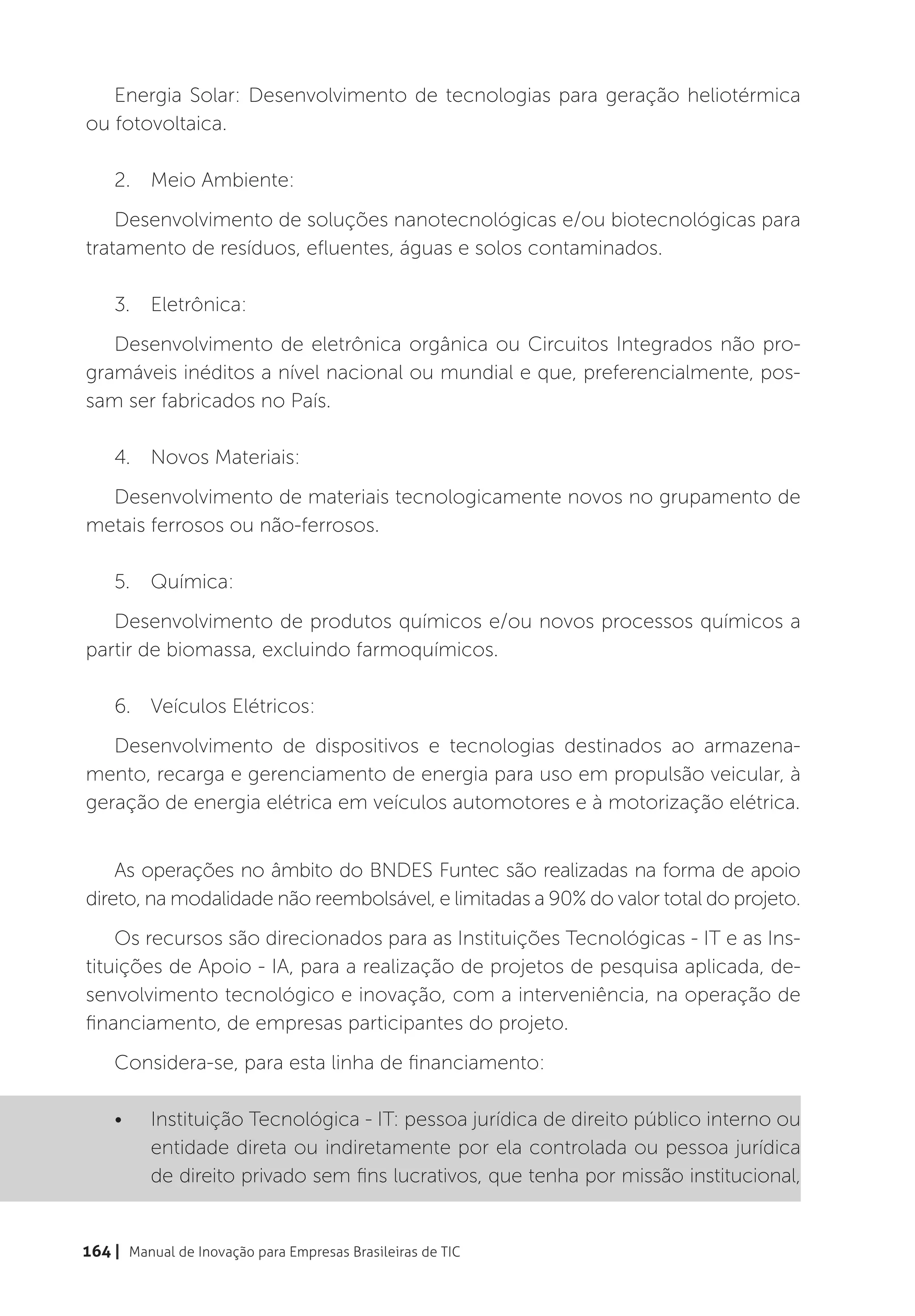 Energia Solar: Desenvolvimento de tecnologias para geração heliotérmica
ou fotovoltaica.

    2.	 Meio Ambiente:
    Desenvolvimento de soluções nanotecnológicas e/ou biotecnológicas para
tratamento de resíduos, efluentes, águas e solos contaminados.

    3.	Eletrônica:
   Desenvolvimento de eletrônica orgânica ou Circuitos Integrados não pro-
gramáveis inéditos a nível nacional ou mundial e que, preferencialmente, pos-
sam ser fabricados no País.

    4.	 Novos Materiais:
  Desenvolvimento de materiais tecnologicamente novos no grupamento de
metais ferrosos ou não-ferrosos.

    5.	Química:
   Desenvolvimento de produtos químicos e/ou novos processos químicos a
partir de biomassa, excluindo farmoquímicos.

    6.	 Veículos Elétricos:
   Desenvolvimento de dispositivos e tecnologias destinados ao armazena-
mento, recarga e gerenciamento de energia para uso em propulsão veicular, à
geração de energia elétrica em veículos automotores e à motorização elétrica.


    As operações no âmbito do BNDES Funtec são realizadas na forma de apoio
direto, na modalidade não reembolsável, e limitadas a 90% do valor total do projeto.
    Os recursos são direcionados para as Instituições Tecnológicas - IT e as Ins-
tituições de Apoio - IA, para a realização de projetos de pesquisa aplicada, de-
senvolvimento tecnológico e inovação, com a interveniência, na operação de
financiamento, de empresas participantes do projeto.
    Considera-se, para esta linha de financiamento:

    •	    Instituição Tecnológica - IT: pessoa jurídica de direito público interno ou
          entidade direta ou indiretamente por ela controlada ou pessoa jurídica
          de direito privado sem fins lucrativos, que tenha por missão institucional,


164 | Manual de Inovação para Empresas Brasileiras de TIC
 