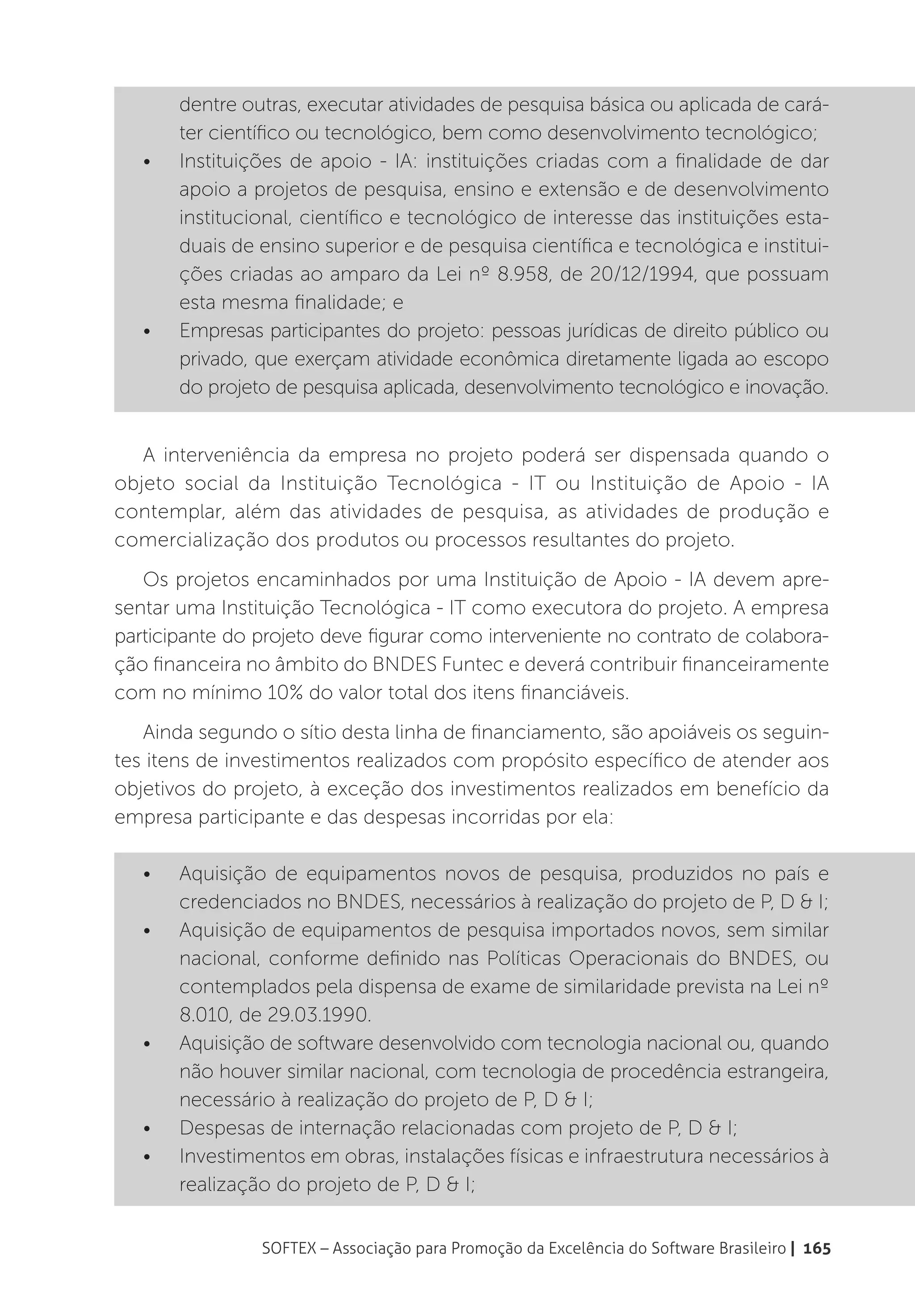 dentre outras, executar atividades de pesquisa básica ou aplicada de cará-
        ter científico ou tecnológico, bem como desenvolvimento tecnológico;
   •	   Instituições de apoio - IA: instituições criadas com a finalidade de dar
        apoio a projetos de pesquisa, ensino e extensão e de desenvolvimento
        institucional, científico e tecnológico de interesse das instituições esta-
        duais de ensino superior e de pesquisa científica e tecnológica e institui-
        ções criadas ao amparo da Lei nº 8.958, de 20/12/1994, que possuam
        esta mesma finalidade; e
   •	   Empresas participantes do projeto: pessoas jurídicas de direito público ou
        privado, que exerçam atividade econômica diretamente ligada ao escopo
        do projeto de pesquisa aplicada, desenvolvimento tecnológico e inovação.


   A interveniência da empresa no projeto poderá ser dispensada quando o
objeto social da Instituição Tecnológica - IT ou Instituição de Apoio - IA
contemplar, além das atividades de pesquisa, as atividades de produção e
comercialização dos produtos ou processos resultantes do projeto.
   Os projetos encaminhados por uma Instituição de Apoio - IA devem apre-
sentar uma Instituição Tecnológica - IT como executora do projeto. A empresa
participante do projeto deve figurar como interveniente no contrato de colabora-
ção financeira no âmbito do BNDES Funtec e deverá contribuir financeiramente
com no mínimo 10% do valor total dos itens financiáveis.
   Ainda segundo o sítio desta linha de financiamento, são apoiáveis os seguin-
tes itens de investimentos realizados com propósito específico de atender aos
objetivos do projeto, à exceção dos investimentos realizados em benefício da
empresa participante e das despesas incorridas por ela:

   •	   Aquisição de equipamentos novos de pesquisa, produzidos no país e
        credenciados no BNDES, necessários à realização do projeto de P, D & I;
   •	   Aquisição de equipamentos de pesquisa importados novos, sem similar
        nacional, conforme definido nas Políticas Operacionais do BNDES, ou
        contemplados pela dispensa de exame de similaridade prevista na Lei nº
        8.010, de 29.03.1990.
   •	   Aquisição de software desenvolvido com tecnologia nacional ou, quando
        não houver similar nacional, com tecnologia de procedência estrangeira,
        necessário à realização do projeto de P, D & I;
   •	   Despesas de internação relacionadas com projeto de P, D & I;
   •	   Investimentos em obras, instalações físicas e infraestrutura necessários à
        realização do projeto de P, D & I;


                 SOFTEX – Associação para Promoção da Excelência do Software Brasileiro | 165
 