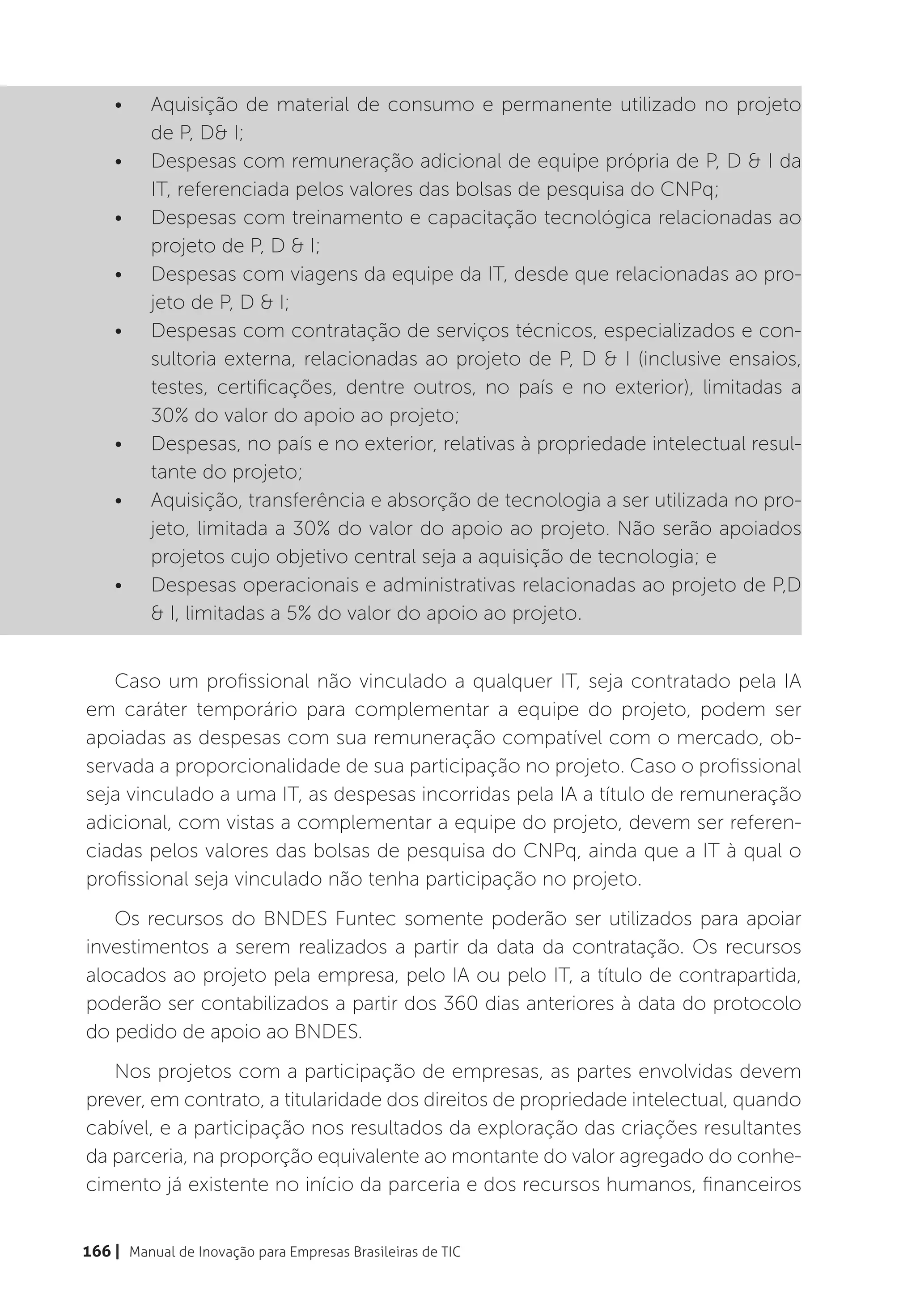 •	    Aquisição de material de consumo e permanente utilizado no projeto
          de P, D& I;
    •	    Despesas com remuneração adicional de equipe própria de P, D & I da
          IT, referenciada pelos valores das bolsas de pesquisa do CNPq;
    •	    Despesas com treinamento e capacitação tecnológica relacionadas ao
          projeto de P, D & I;
    •	    Despesas com viagens da equipe da IT, desde que relacionadas ao pro-
          jeto de P, D & I;
    •	    Despesas com contratação de serviços técnicos, especializados e con-
          sultoria externa, relacionadas ao projeto de P, D & I (inclusive ensaios,
          testes, certificações, dentre outros, no país e no exterior), limitadas a
          30% do valor do apoio ao projeto;
    •	    Despesas, no país e no exterior, relativas à propriedade intelectual resul-
          tante do projeto;
    •	    Aquisição, transferência e absorção de tecnologia a ser utilizada no pro-
          jeto, limitada a 30% do valor do apoio ao projeto. Não serão apoiados
          projetos cujo objetivo central seja a aquisição de tecnologia; e
    •	    Despesas operacionais e administrativas relacionadas ao projeto de P,D
          & I, limitadas a 5% do valor do apoio ao projeto.


   Caso um profissional não vinculado a qualquer IT, seja contratado pela IA
em caráter temporário para complementar a equipe do projeto, podem ser
apoiadas as despesas com sua remuneração compatível com o mercado, ob-
servada a proporcionalidade de sua participação no projeto. Caso o profissional
seja vinculado a uma IT, as despesas incorridas pela IA a título de remuneração
adicional, com vistas a complementar a equipe do projeto, devem ser referen-
ciadas pelos valores das bolsas de pesquisa do CNPq, ainda que a IT à qual o
profissional seja vinculado não tenha participação no projeto.
   Os recursos do BNDES Funtec somente poderão ser utilizados para apoiar
investimentos a serem realizados a partir da data da contratação. Os recursos
alocados ao projeto pela empresa, pelo IA ou pelo IT, a título de contrapartida,
poderão ser contabilizados a partir dos 360 dias anteriores à data do protocolo
do pedido de apoio ao BNDES.
   Nos projetos com a participação de empresas, as partes envolvidas devem
prever, em contrato, a titularidade dos direitos de propriedade intelectual, quando
cabível, e a participação nos resultados da exploração das criações resultantes
da parceria, na proporção equivalente ao montante do valor agregado do conhe-
cimento já existente no início da parceria e dos recursos humanos, financeiros


166 | Manual de Inovação para Empresas Brasileiras de TIC
 