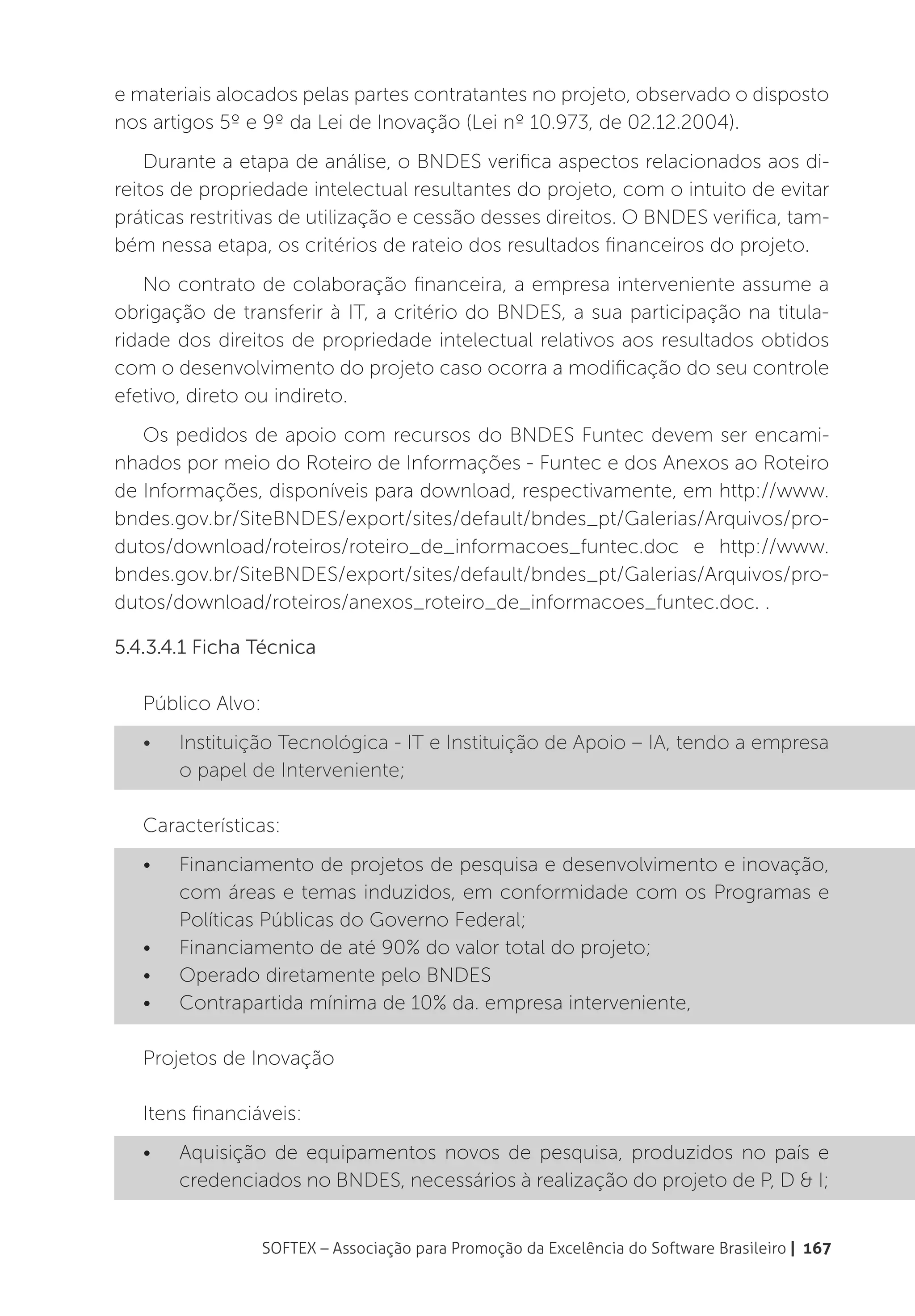 e materiais alocados pelas partes contratantes no projeto, observado o disposto
nos artigos 5º e 9º da Lei de Inovação (Lei nº 10.973, de 02.12.2004).
    Durante a etapa de análise, o BNDES verifica aspectos relacionados aos di-
reitos de propriedade intelectual resultantes do projeto, com o intuito de evitar
práticas restritivas de utilização e cessão desses direitos. O BNDES verifica, tam-
bém nessa etapa, os critérios de rateio dos resultados financeiros do projeto.
    No contrato de colaboração financeira, a empresa interveniente assume a
obrigação de transferir à IT, a critério do BNDES, a sua participação na titula-
ridade dos direitos de propriedade intelectual relativos aos resultados obtidos
com o desenvolvimento do projeto caso ocorra a modificação do seu controle
efetivo, direto ou indireto.
   Os pedidos de apoio com recursos do BNDES Funtec devem ser encami-
nhados por meio do Roteiro de Informações - Funtec e dos Anexos ao Roteiro
de Informações, disponíveis para download, respectivamente, em http://www.
bndes.gov.br/SiteBNDES/export/sites/default/bndes_pt/Galerias/Arquivos/pro-
dutos/download/roteiros/roteiro_de_informacoes_funtec.doc e http://www.
bndes.gov.br/SiteBNDES/export/sites/default/bndes_pt/Galerias/Arquivos/pro-
dutos/download/roteiros/anexos_roteiro_de_informacoes_funtec.doc. .

5.4.3.4.1 Ficha Técnica

   Público Alvo:
   •	   Instituição Tecnológica - IT e Instituição de Apoio – IA, tendo a empresa
        o papel de Interveniente;

   Características:
   •	   Financiamento de projetos de pesquisa e desenvolvimento e inovação,
        com áreas e temas induzidos, em conformidade com os Programas e
        Políticas Públicas do Governo Federal;
   •	   Financiamento de até 90% do valor total do projeto;
   •	   Operado diretamente pelo BNDES
   •	   Contrapartida mínima de 10% da. empresa interveniente,

   Projetos de Inovação

   Itens financiáveis:
   •	   Aquisição de equipamentos novos de pesquisa, produzidos no país e
        credenciados no BNDES, necessários à realização do projeto de P, D & I;


                   SOFTEX – Associação para Promoção da Excelência do Software Brasileiro | 167
 