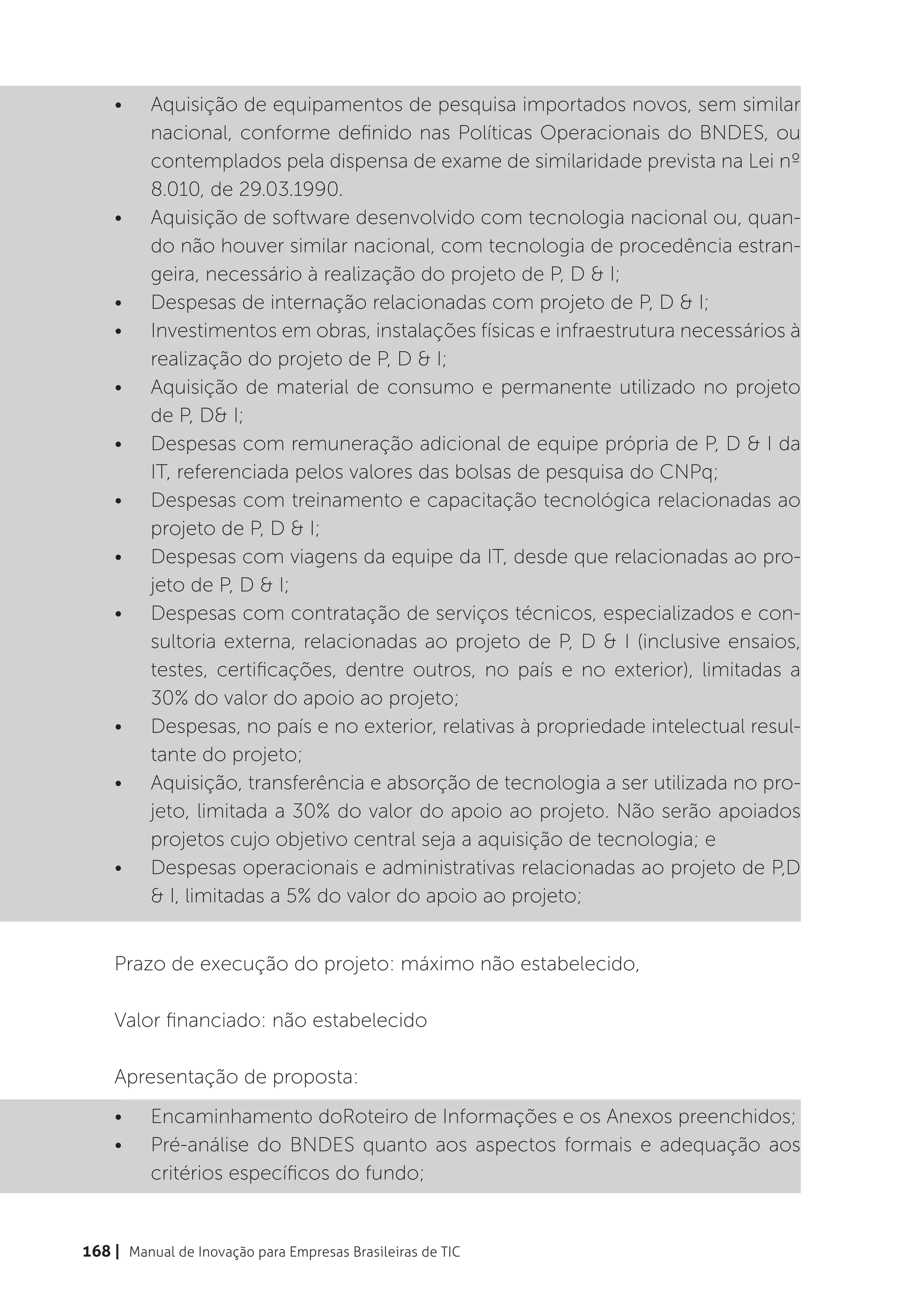 •	    Aquisição de equipamentos de pesquisa importados novos, sem similar
          nacional, conforme definido nas Políticas Operacionais do BNDES, ou
          contemplados pela dispensa de exame de similaridade prevista na Lei nº
          8.010, de 29.03.1990.
    •	    Aquisição de software desenvolvido com tecnologia nacional ou, quan-
          do não houver similar nacional, com tecnologia de procedência estran-
          geira, necessário à realização do projeto de P, D & I;
    •	    Despesas de internação relacionadas com projeto de P, D & I;
    •	    Investimentos em obras, instalações físicas e infraestrutura necessários à
          realização do projeto de P, D & I;
    •	    Aquisição de material de consumo e permanente utilizado no projeto
          de P, D& I;
    •	    Despesas com remuneração adicional de equipe própria de P, D & I da
          IT, referenciada pelos valores das bolsas de pesquisa do CNPq;
    •	    Despesas com treinamento e capacitação tecnológica relacionadas ao
          projeto de P, D & I;
    •	    Despesas com viagens da equipe da IT, desde que relacionadas ao pro-
          jeto de P, D & I;
    •	    Despesas com contratação de serviços técnicos, especializados e con-
          sultoria externa, relacionadas ao projeto de P, D & I (inclusive ensaios,
          testes, certificações, dentre outros, no país e no exterior), limitadas a
          30% do valor do apoio ao projeto;
    •	    Despesas, no país e no exterior, relativas à propriedade intelectual resul-
          tante do projeto;
    •	    Aquisição, transferência e absorção de tecnologia a ser utilizada no pro-
          jeto, limitada a 30% do valor do apoio ao projeto. Não serão apoiados
          projetos cujo objetivo central seja a aquisição de tecnologia; e
    •	    Despesas operacionais e administrativas relacionadas ao projeto de P,D
          & I, limitadas a 5% do valor do apoio ao projeto;


    Prazo de execução do projeto: máximo não estabelecido,

    Valor financiado: não estabelecido

    Apresentação de proposta:
    •	    Encaminhamento doRoteiro de Informações e os Anexos preenchidos;
    •	    Pré-análise do BNDES quanto aos aspectos formais e adequação aos
          critérios específicos do fundo;


168 | Manual de Inovação para Empresas Brasileiras de TIC
 