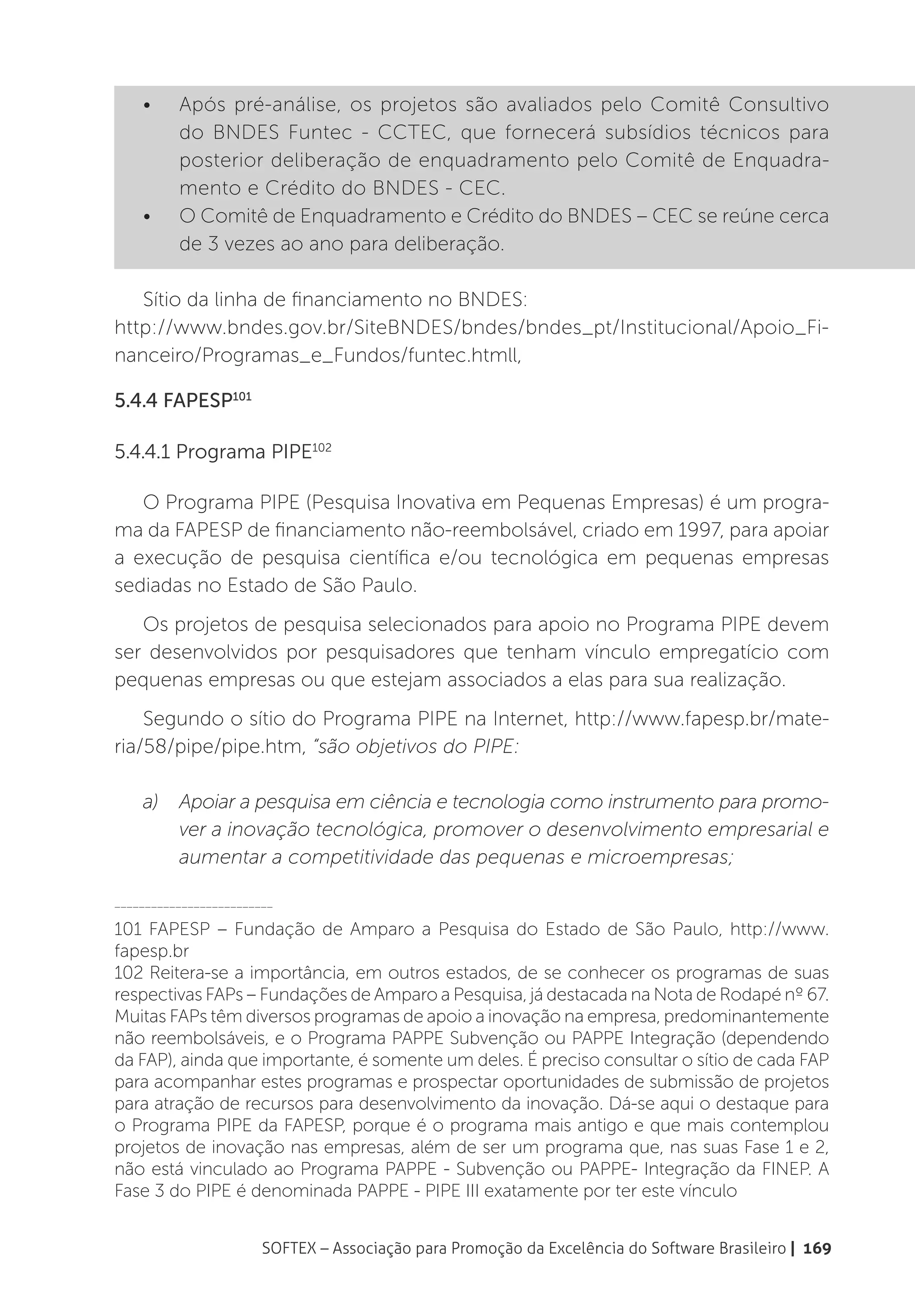 •	    Após pré-análise, os projetos são avaliados pelo Comitê Consultivo
          do BNDES Funtec - CCTEC, que fornecerá subsídios técnicos para
          posterior deliberação de enquadramento pelo Comitê de Enquadra-
          mento e Crédito do BNDES - CEC.
    •	    O Comitê de Enquadramento e Crédito do BNDES – CEC se reúne cerca
          de 3 vezes ao ano para deliberação.

   Sítio da linha de financiamento no BNDES:
http://www.bndes.gov.br/SiteBNDES/bndes/bndes_pt/Institucional/Apoio_Fi-
nanceiro/Programas_e_Fundos/funtec.htmll,

5.4.4 FAPESP101

5.4.4.1 Programa PIPE102

   O Programa PIPE (Pesquisa Inovativa em Pequenas Empresas) é um progra-
ma da FAPESP de financiamento não-reembolsável, criado em 1997, para apoiar
a execução de pesquisa científica e/ou tecnológica em pequenas empresas
sediadas no Estado de São Paulo.
   Os projetos de pesquisa selecionados para apoio no Programa PIPE devem
ser desenvolvidos por pesquisadores que tenham vínculo empregatício com
pequenas empresas ou que estejam associados a elas para sua realização.
    Segundo o sítio do Programa PIPE na Internet, http://www.fapesp.br/mate-
ria/58/pipe/pipe.htm, “são objetivos do PIPE:

    a)	 Apoiar a pesquisa em ciência e tecnologia como instrumento para promo-
        ver a inovação tecnológica, promover o desenvolvimento empresarial e
        aumentar a competitividade das pequenas e microempresas;

__________________________

101 FAPESP – Fundação de Amparo a Pesquisa do Estado de São Paulo, http://www.
fapesp.br
102 Reitera-se a importância, em outros estados, de se conhecer os programas de suas
respectivas FAPs – Fundações de Amparo a Pesquisa, já destacada na Nota de Rodapé nº 67.
Muitas FAPs têm diversos programas de apoio a inovação na empresa, predominantemente
não reembolsáveis, e o Programa PAPPE Subvenção ou PAPPE Integração (dependendo
da FAP), ainda que importante, é somente um deles. É preciso consultar o sítio de cada FAP
para acompanhar estes programas e prospectar oportunidades de submissão de projetos
para atração de recursos para desenvolvimento da inovação. Dá-se aqui o destaque para
o Programa PIPE da FAPESP, porque é o programa mais antigo e que mais contemplou
projetos de inovação nas empresas, além de ser um programa que, nas suas Fase 1 e 2,
não está vinculado ao Programa PAPPE - Subvenção ou PAPPE- Integração da FINEP. A
Fase 3 do PIPE é denominada PAPPE - PIPE III exatamente por ter este vínculo


                        SOFTEX – Associação para Promoção da Excelência do Software Brasileiro | 169
 
