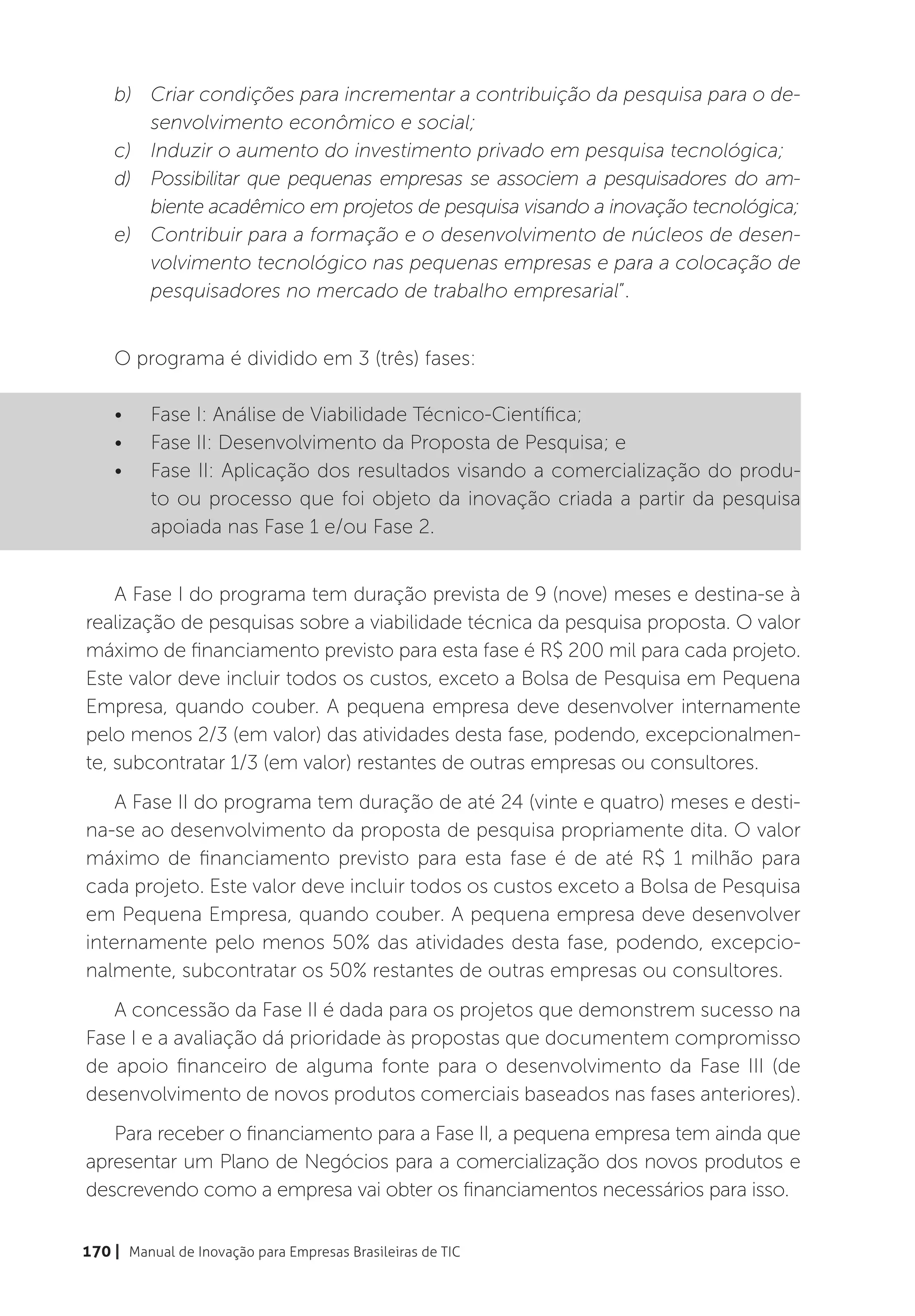 b)	 Criar condições para incrementar a contribuição da pesquisa para o de-
        senvolvimento econômico e social;
    c)	 Induzir o aumento do investimento privado em pesquisa tecnológica;
    d)	 Possibilitar que pequenas empresas se associem a pesquisadores do am-
        biente acadêmico em projetos de pesquisa visando a inovação tecnológica;
    e)	 Contribuir para a formação e o desenvolvimento de núcleos de desen-
        volvimento tecnológico nas pequenas empresas e para a colocação de
        pesquisadores no mercado de trabalho empresarial”.


    O programa é dividido em 3 (três) fases:

    •	    Fase I: Análise de Viabilidade Técnico-Científica;
    •	    Fase II: Desenvolvimento da Proposta de Pesquisa; e
    •	    Fase II: Aplicação dos resultados visando a comercialização do produ-
          to ou processo que foi objeto da inovação criada a partir da pesquisa
          apoiada nas Fase 1 e/ou Fase 2.


    A Fase I do programa tem duração prevista de 9 (nove) meses e destina-se à
realização de pesquisas sobre a viabilidade técnica da pesquisa proposta. O valor
máximo de financiamento previsto para esta fase é R$ 200 mil para cada projeto.
Este valor deve incluir todos os custos, exceto a Bolsa de Pesquisa em Pequena
Empresa, quando couber. A pequena empresa deve desenvolver internamente
pelo menos 2/3 (em valor) das atividades desta fase, podendo, excepcionalmen-
te, subcontratar 1/3 (em valor) restantes de outras empresas ou consultores.
    A Fase II do programa tem duração de até 24 (vinte e quatro) meses e desti-
na-se ao desenvolvimento da proposta de pesquisa propriamente dita. O valor
máximo de financiamento previsto para esta fase é de até R$ 1 milhão para
cada projeto. Este valor deve incluir todos os custos exceto a Bolsa de Pesquisa
em Pequena Empresa, quando couber. A pequena empresa deve desenvolver
internamente pelo menos 50% das atividades desta fase, podendo, excepcio-
nalmente, subcontratar os 50% restantes de outras empresas ou consultores.
   A concessão da Fase II é dada para os projetos que demonstrem sucesso na
Fase I e a avaliação dá prioridade às propostas que documentem compromisso
de apoio financeiro de alguma fonte para o desenvolvimento da Fase III (de
desenvolvimento de novos produtos comerciais baseados nas fases anteriores).
   Para receber o financiamento para a Fase II, a pequena empresa tem ainda que
apresentar um Plano de Negócios para a comercialização dos novos produtos e
descrevendo como a empresa vai obter os financiamentos necessários para isso.

170 | Manual de Inovação para Empresas Brasileiras de TIC
 