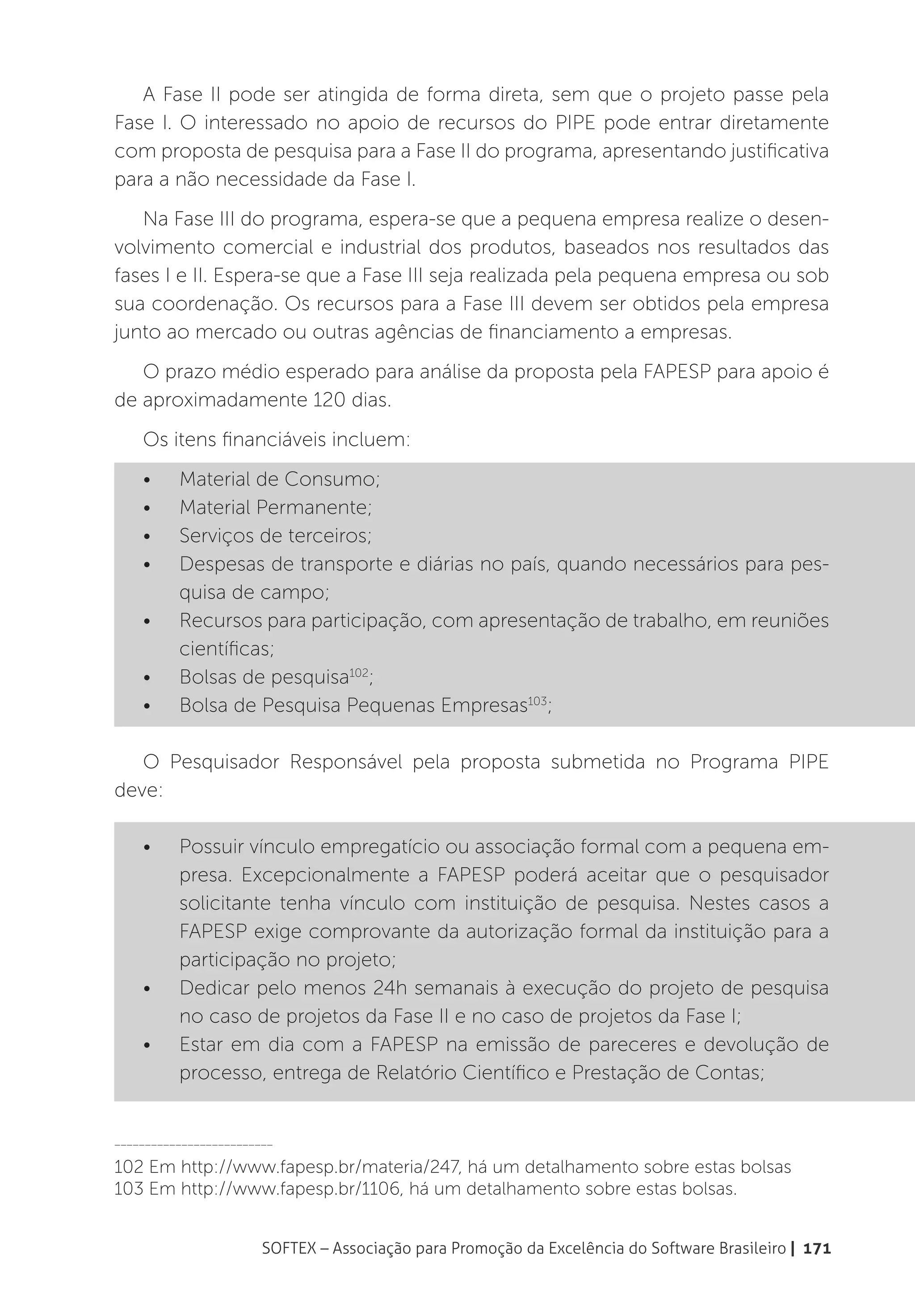 A Fase II pode ser atingida de forma direta, sem que o projeto passe pela
Fase I. O interessado no apoio de recursos do PIPE pode entrar diretamente
com proposta de pesquisa para a Fase II do programa, apresentando justificativa
para a não necessidade da Fase I.
   Na Fase III do programa, espera-se que a pequena empresa realize o desen-
volvimento comercial e industrial dos produtos, baseados nos resultados das
fases I e II. Espera-se que a Fase III seja realizada pela pequena empresa ou sob
sua coordenação. Os recursos para a Fase III devem ser obtidos pela empresa
junto ao mercado ou outras agências de financiamento a empresas.
   O prazo médio esperado para análise da proposta pela FAPESP para apoio é
de aproximadamente 120 dias.
    Os itens financiáveis incluem:
    •	    Material de Consumo;
    •	    Material Permanente;
    •	    Serviços de terceiros;
    •	    Despesas de transporte e diárias no país, quando necessários para pes-
          quisa de campo;
    •	    Recursos para participação, com apresentação de trabalho, em reuniões
          científicas;
    •	    Bolsas de pesquisa102;
    •	    Bolsa de Pesquisa Pequenas Empresas103;

   O Pesquisador Responsável pela proposta submetida no Programa PIPE
deve:

    •	    Possuir vínculo empregatício ou associação formal com a pequena em-
          presa. Excepcionalmente a FAPESP poderá aceitar que o pesquisador
          solicitante tenha vínculo com instituição de pesquisa. Nestes casos a
          FAPESP exige comprovante da autorização formal da instituição para a
          participação no projeto;
    •	    Dedicar pelo menos 24h semanais à execução do projeto de pesquisa
          no caso de projetos da Fase II e no caso de projetos da Fase I;
    •	    Estar em dia com a FAPESP na emissão de pareceres e devolução de
          processo, entrega de Relatório Científico e Prestação de Contas;


__________________________

102 Em http://www.fapesp.br/materia/247, há um detalhamento sobre estas bolsas
103 Em http://www.fapesp.br/1106, há um detalhamento sobre estas bolsas.


                        SOFTEX – Associação para Promoção da Excelência do Software Brasileiro | 171
 