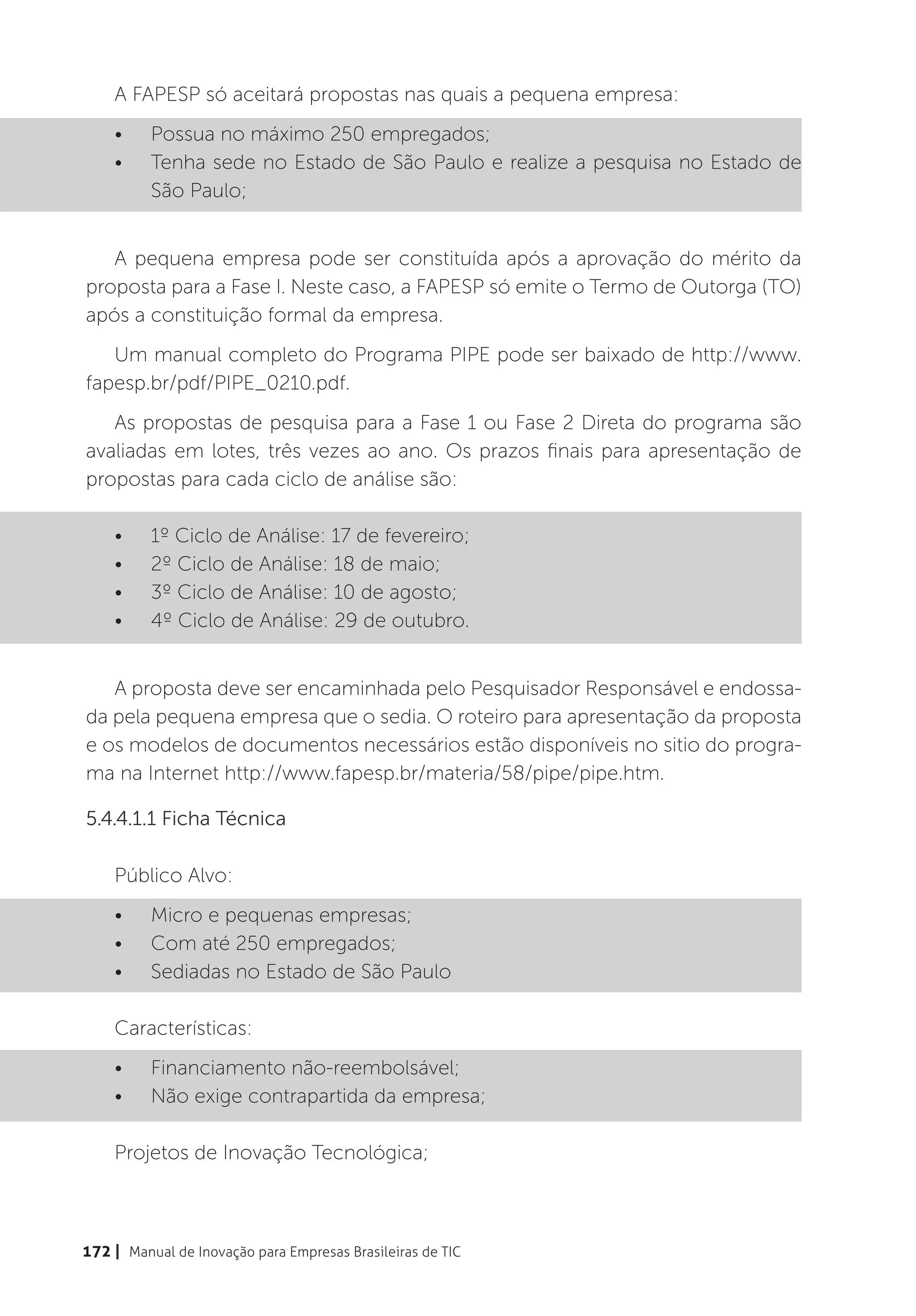 A FAPESP só aceitará propostas nas quais a pequena empresa:
    •	    Possua no máximo 250 empregados;
    •	    Tenha sede no Estado de São Paulo e realize a pesquisa no Estado de
          São Paulo;


   A pequena empresa pode ser constituída após a aprovação do mérito da
proposta para a Fase I. Neste caso, a FAPESP só emite o Termo de Outorga (TO)
após a constituição formal da empresa.
   Um manual completo do Programa PIPE pode ser baixado de http://www.
fapesp.br/pdf/PIPE_0210.pdf.
   As propostas de pesquisa para a Fase 1 ou Fase 2 Direta do programa são
avaliadas em lotes, três vezes ao ano. Os prazos finais para apresentação de
propostas para cada ciclo de análise são:

    •	    1º Ciclo de Análise: 17 de fevereiro;
    •	    2º Ciclo de Análise: 18 de maio;
    •	    3º Ciclo de Análise: 10 de agosto;
    •	    4º Ciclo de Análise: 29 de outubro.


   A proposta deve ser encaminhada pelo Pesquisador Responsável e endossa-
da pela pequena empresa que o sedia. O roteiro para apresentação da proposta
e os modelos de documentos necessários estão disponíveis no sitio do progra-
ma na Internet http://www.fapesp.br/materia/58/pipe/pipe.htm.

5.4.4.1.1 Ficha Técnica

    Público Alvo:
    •	    Micro e pequenas empresas;
    •	    Com até 250 empregados;
    •	    Sediadas no Estado de São Paulo

    Características:
    •	    Financiamento não-reembolsável;
    •	    Não exige contrapartida da empresa;

    Projetos de Inovação Tecnológica;



172 | Manual de Inovação para Empresas Brasileiras de TIC
 