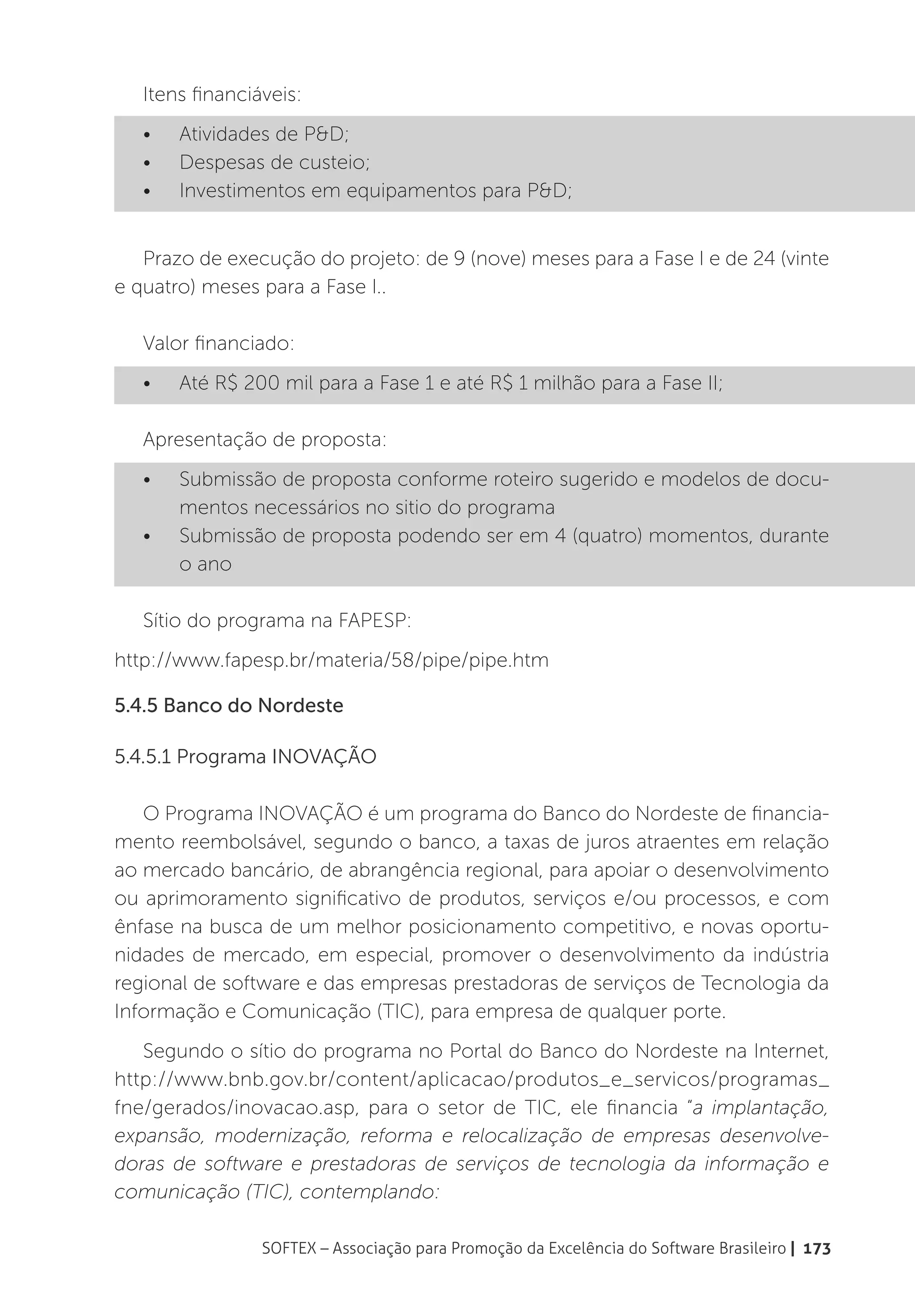Itens financiáveis:
   •	   Atividades de P&D;
   •	   Despesas de custeio;
   •	   Investimentos em equipamentos para P&D;


   Prazo de execução do projeto: de 9 (nove) meses para a Fase I e de 24 (vinte
e quatro) meses para a Fase I..

   Valor financiado:
   •	   Até R$ 200 mil para a Fase 1 e até R$ 1 milhão para a Fase II;

   Apresentação de proposta:
   •	   Submissão de proposta conforme roteiro sugerido e modelos de docu-
        mentos necessários no sitio do programa
   •	   Submissão de proposta podendo ser em 4 (quatro) momentos, durante
        o ano

   Sítio do programa na FAPESP:
http://www.fapesp.br/materia/58/pipe/pipe.htm

5.4.5 Banco do Nordeste

5.4.5.1 Programa INOVAÇÃO

   O Programa INOVAÇÃO é um programa do Banco do Nordeste de financia-
mento reembolsável, segundo o banco, a taxas de juros atraentes em relação
ao mercado bancário, de abrangência regional, para apoiar o desenvolvimento
ou aprimoramento significativo de produtos, serviços e/ou processos, e com
ênfase na busca de um melhor posicionamento competitivo, e novas oportu-
nidades de mercado, em especial, promover o desenvolvimento da indústria
regional de software e das empresas prestadoras de serviços de Tecnologia da
Informação e Comunicação (TIC), para empresa de qualquer porte.
   Segundo o sítio do programa no Portal do Banco do Nordeste na Internet,
http://www.bnb.gov.br/content/aplicacao/produtos_e_servicos/programas_
fne/gerados/inovacao.asp, para o setor de TIC, ele financia “a implantação,
expansão, modernização, reforma e relocalização de empresas desenvolve-
doras de software e prestadoras de serviços de tecnologia da informação e
comunicação (TIC), contemplando:

                 SOFTEX – Associação para Promoção da Excelência do Software Brasileiro | 173
 