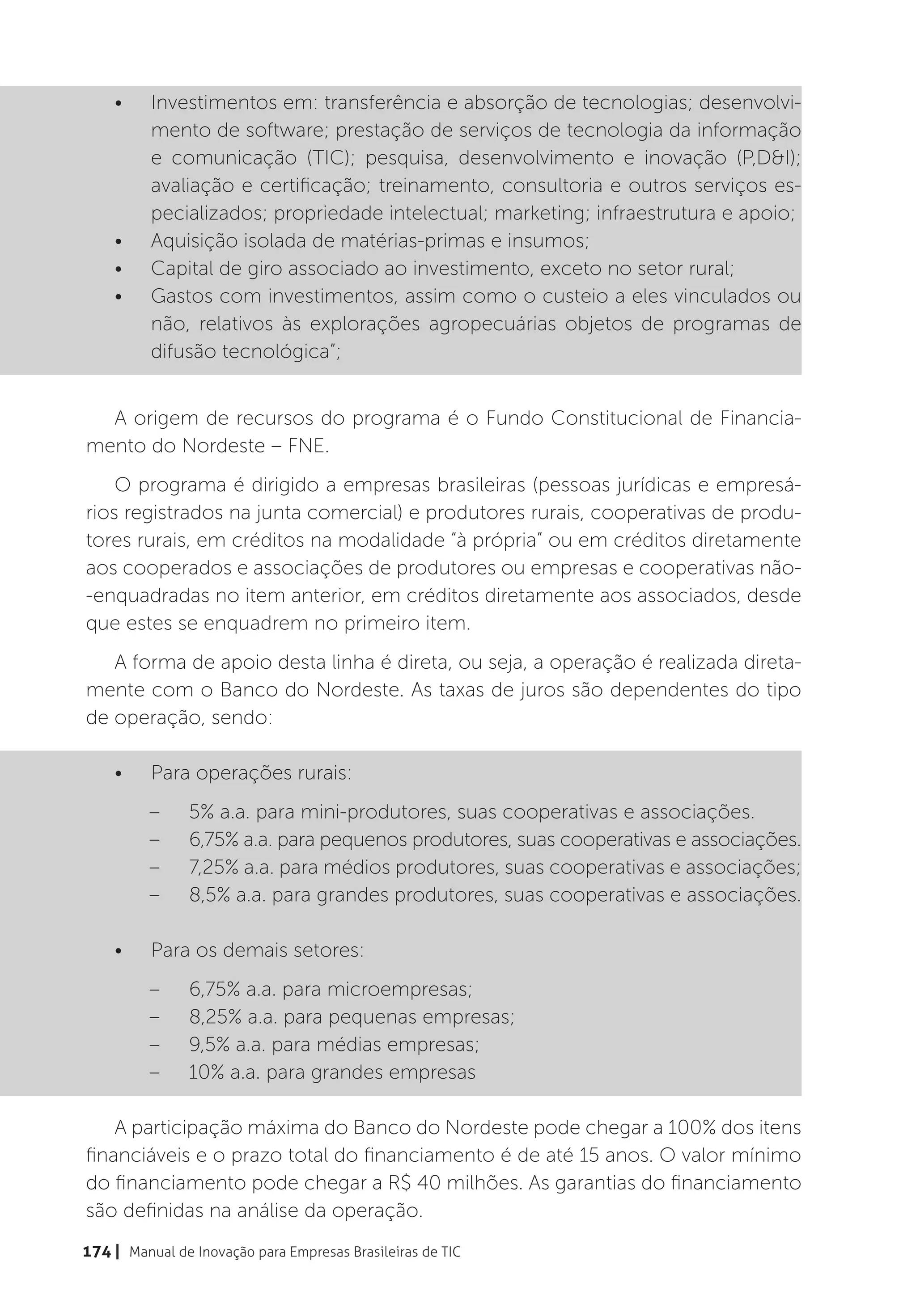 •	    Investimentos em: transferência e absorção de tecnologias; desenvolvi-
          mento de software; prestação de serviços de tecnologia da informação
          e comunicação (TIC); pesquisa, desenvolvimento e inovação (P,D&I);
          avaliação e certificação; treinamento, consultoria e outros serviços es-
          pecializados; propriedade intelectual; marketing; infraestrutura e apoio;
    •	    Aquisição isolada de matérias-primas e insumos;
    •	    Capital de giro associado ao investimento, exceto no setor rural;
    •	    Gastos com investimentos, assim como o custeio a eles vinculados ou
          não, relativos às explorações agropecuárias objetos de programas de
          difusão tecnológica”;


  A origem de recursos do programa é o Fundo Constitucional de Financia-
mento do Nordeste – FNE.
    O programa é dirigido a empresas brasileiras (pessoas jurídicas e empresá-
rios registrados na junta comercial) e produtores rurais, cooperativas de produ-
tores rurais, em créditos na modalidade “à própria” ou em créditos diretamente
aos cooperados e associações de produtores ou empresas e cooperativas não-
-enquadradas no item anterior, em créditos diretamente aos associados, desde
que estes se enquadrem no primeiro item.
   A forma de apoio desta linha é direta, ou seja, a operação é realizada direta-
mente com o Banco do Nordeste. As taxas de juros são dependentes do tipo
de operação, sendo:

    •	    Para operações rurais:
          –	    5% a.a. para mini-produtores, suas cooperativas e associações.
          –	    6,75% a.a. para pequenos produtores, suas cooperativas e associações.
          –	    7,25% a.a. para médios produtores, suas cooperativas e associações;
          –	    8,5% a.a. para grandes produtores, suas cooperativas e associações.

    •	    Para os demais setores:
          –	    6,75% a.a. para microempresas;
          –	    8,25% a.a. para pequenas empresas;
          –	    9,5% a.a. para médias empresas;
          –	    10% a.a. para grandes empresas

    A participação máxima do Banco do Nordeste pode chegar a 100% dos itens
financiáveis e o prazo total do financiamento é de até 15 anos. O valor mínimo
do financiamento pode chegar a R$ 40 milhões. As garantias do financiamento
são definidas na análise da operação.
174 | Manual de Inovação para Empresas Brasileiras de TIC
 